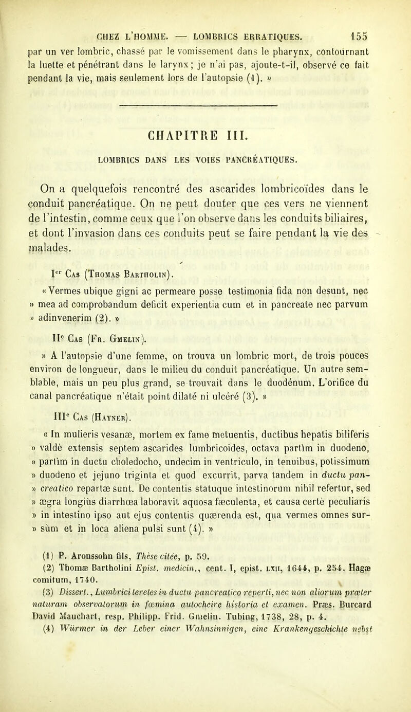 par un ver lombric, chassé par le vomissement, dans le pharynx, contournant la luette et pénétrant dans le larynx; je n'ai pas, ajoute-t-il, observé ce fait pendant la vie, mais seulement lors de l'autopsie (1). » CHAPITRE III. LOMBRICS DANS LES VOIES PANCRÉATIQUES. On a quelquefois rencontré des ascarides lombricoïdes dans le conduit pancréatique. On ne peut douter que ces vers ne viennent de l'intestin, comme ceux que l'on observe dans les conduits biliaires, et dont l'invasion dans ces conduits peut se faire pendant la vie des inalades. 1 Cas (Thomas Bartholin) . « Vermes ubique gigni ac permeare posse testimonia fida non desunt, nec I) mea ad comprobandum déficit experientia cum et in pancreate nec parvum » adinvenerim (2). « II-^ Cas (Fr. Gmeun). » A l'autopsie d'une femme, on trouva un lombric mort, de trois pouces environ de longueur, dans le milieu du conduit pancréatique. Un autre sem- blable, mais un peu plus grand, se trouvait d;ins le duodénum. L'orifice du canal pancréatique n'était point dilaté ni ulcéré (3). » IIP Cas (Hatner). « In mulieris vesaucB, mortem ex famé metuentis, ductibus hepatis biliferis » valdè extensis septem ascarides lumbricoides, octava parlim in duodeno, » partim in ductu choledocho, undecim in ventriculo, in tenuibus, potissimum » duodeno et jejuno triginla et quod excurrit, parva tandem in diiclu pan- » creatico repartae sunt. De contentis statuque intestinorum nihil refertur, sed » œgra longiùs diarrhœa laboravit aquosa faeculenta, et causa certè peculiaris » in intestino ipso aut ejus contentis quserenda est, qua vermes omnes sur- » sùm et in loca aliéna pulsi sunt (4). » (1) P. Aronssohn eis, Thèse citée, p. 59. (2) ThomiB Bartholini Epist. medicin., cent. I, epist. lxii, 1644, p. 254. Hagœ coniitum, 140. (3) D'merl., Lumbrici tereles in- ductu pancreatico reperti, nec non aliorum prœter naturam observatorum in fœmina autocheire historia et examen. Prœs. Burcard David Mauchart, resp. Philipp. Frid. Giueliu. Tubing, 1738, 28, p. 4. (4) Wilrmer in der Leber einer Wahnsinnigen, eine Krankenyeschichle ncbst