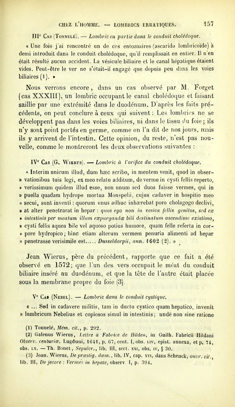 IIP Cas (Tonnelé). — Lombric en partie dans le conduit cholédoque. «Une fois j'ai rencontré un de ces entozoaires (ascaride loml)ricoïde) à demi introduit dans le conduit cholédoque, qu'il remplissait en entier. Il n'en était résulté aucun accident, La vésicule biliaire et le canal hépatique étaient vides. Peut-être le ver ne s'élait-il engagé que depuis peu duns les voies biliaires (1 ). » Nous verrons encore, dans un cas observé par M. Forget (cas XXXIII), un lombric occupant le canal cholédoLj^ue et faisant saillie par une extrémité dans le duodénum. D'après les faits pré- cédents, on peut conclure à ceux (]ui suivent : Les lombrics ne se développent pas dans les voies biliaires, ni dans le tissu cUi foie; ils n'y sont point portés en germe, comme on l'a dit de nos jours, mais ils y arrivent de l'intestin. Celte opinion, du reste, n'est pas nou- velle, comme le montreront les deux observations suivantes : IV Cas (G. Wikri's). — Lombric à l'orilïce du conduit cholédoque. « Intérim unicum illud, dum haec scribo, in menlem venit, quod in obser- » vationibus tuis legi, exmeorelatu additum, devermein cysti fellis reperto, » verissimum quidem illud esse, non unum sed duos fuisse vernies, qui in » puella quadam hydrope morlua Monspelii, cujus cadaver in hospitio nieo » secui, sunt inventi : quorum unus adhuc inhœrebat poro cholagogo declivi, » at alter penetrarat in hepar : quos ego non in vesica fellis genitos, sed ex » inlestinis per meatum ilhim expurgandce bili dcstinatum ascendisse exislimo, » cysti fellis aquea bile vel aquoso polius humore, quam felle referta in cor- » pore hydropico ; hinc etiam alterum vermem penuria alimenti ad hepar » pénétrasse verisimile est Dusseldorpii, ann. 1602 (2). » Jean Wierus, père du précédent, rapporte que ce fait a été observé en 1572; que l'un des vers occupait le méat du conduit biliaire inséré au duodénum, et que la tête de l'autre était placée sous la membrane propre du foie (3). Y*-' Ca» (Nebel). — Lombric dans le conduit cystiqite. « ... Sed in cadavere militis, tam in duclu cystico quam hepatico, invenit » lumbricum Nebelius et copiosos simul in inlestinis; undè non sine ratione (1) Tonnelé, Mém. cit., p. 292. (2) Galenus Wierus, Lettre à Fabrice do Hilden, in Guiih. Fabricii Hililaui Observ. centuriœ. Lugduûi, 1641, p. 67, cent. I, obs. i.iv, epist. anoexa, et p. 74, obs. LX. —Th. Bonet, Sepulcr., lib. 111, scct. xxi, obs. iv, § 30. (3) Joan. Wierus, De prœslig. dœm., lib. IV, cap. xvi, dans Schenck, ouvr. cit., lib. 111, De jecore : Fermw in hepate, observ. 1, p. 394.