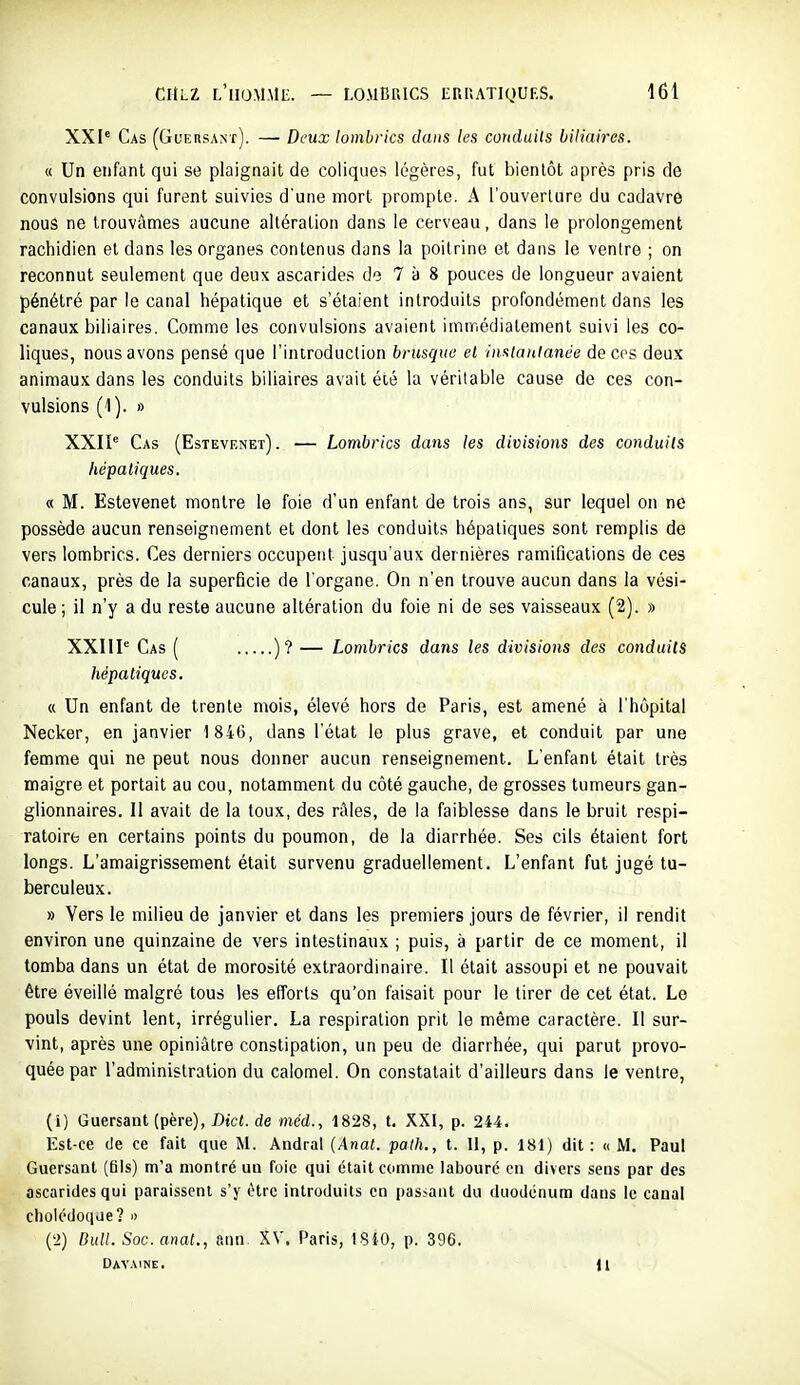 XXI' Cas (Guersant). — Deux lombrics dans les couduils biliaires. « Un enfant qui se plaignait de coliques légères, fut bientôt après pris de convulsions qui furent suivies d'une mort prompte. A l'ouverture du cadavre nous ne trouvâmes aucune altération dans le cerveau, dans le prolongement rachidien et dans les organes contenus dans la poitrine et dans le venire ; on reconnut seulement que deux ascarides de 7 à 8 pouces de longueur avaient pénétré par le canal hépatique et s'étaient introduits profondément dans les canaux biliaires. Comme les convulsions avaient immédiatement suivi les co- liques, nous avons pensé que l'introduction brusque el insiaulanée de ces deux animaux dans les conduits biliaires avait été la véritable cause de ces con- vulsions (1). » XXIP Cas (Estevenet). — Lombrics dans les divisions des conduits hépatiques. « M. Estevenet montre le foie d'un enfant de trois ans, sur lequel on ne possède aucun renseignement et dont les conduits hépatiques sont remplis de vers lombrics. Ces derniers occupent jusqu'aux dernières ramifications de ces canaux, près de la superficie de l'organe. On n'en trouve aucun dans la vési- cule ; il n'y a du reste aucune altération du foie ni de ses vaisseaux (2). » XXIIP Cas ( )? — Lombrics dans les divisions des conduits hépatiques. « Un enfant de trente mois, élevé hors de Paris, est amené à l'hôpital Necker, en janvier 184(3, dans l'état le plus grave, et conduit par une femme qui ne peut nous donner aucun renseignement. L'enfant était très maigre et portait au cou, notamment du côté gauche, de grosses tumeurs gan- glionnaires. Il avait de la toux, des râles, de la faiblesse dans le bruit respi- ratoire en certains points du poumon, de la diarrhée. Ses cils étaient fort longs. L'amaigrissement était survenu graduellement. L'enfant fut jugé tu- berculeux. » Vers le milieu de janvier et dans les premiers jours de février, il rendit environ une quinzaine de vers intestinaux ; puis, à partir de ce moment, il tomba dans un état de morosité extraordinaire. Il était assoupi et ne pouvait être éveillé malgré tous les efforts qu'on faisait pour le tirer de cet état. Le pouls devint lent, irrégulier. La respiration prit le même caractère. Il sur- vint, après une opiniâtre constipation, un peu de diarrhée, qui parut provo- quée par l'administration du calomel. On constatait d'ailleurs dans le ventre, (1) Guersant (père), D«c(. de méd., 1828, t. XXI, p. 244. Est-ce (Je ce fait que M. Andral {Anat. palh., t. 11, p. 181) dit: « M. Paul Guersant (ûls) m'a montré uu foie qui était comme labouré eu divers sens par des ascarides qui paraissent s'y être introduits en passant du duodénum dans le canal cholédoque? » (2) Didl. Soc. anat., ann XV. Paris, 1.840, p. 396. Davaine. Jl