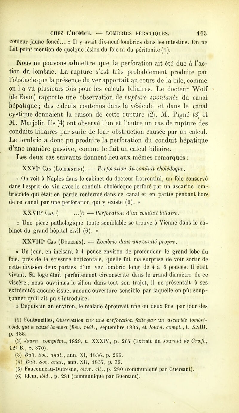 couleur jaune foncé... » Il y avait dix-neuf lombrics dans les intestins. On ne fait point mention de quelque lésion du foie ni du péritonite (1 ). Nous ne pouvons admettre que la perforation ait été due à l'ac- tion du lombric. La rupture s'est très probablement produite par l'obstacle que la présence du ver apportait au cours de la bile, comme on l'a vu plusieurs fois pour les calculs biliaires. Le docteur Wolf (de Bonn) rapporte une observation de rujjture spontanée du canal hépatique ; des calculs contenus dans la vésicule et dans le canal cystique donnaient la raison de cette rupture (2). M. Pigné (3) et M. Marjolin fils (4) ont observé l'un et l'autre un cas de rupture des conduits biliaires par suite de leur obstruction causée par un calcul. Le lombric a donc pu produire la perforation du conduit hépatique d'une manière passive, comme le fait un calcul biliaire. Les deux cas suivants donnent lieu aux mêmes remarques : XXVP Cas (Lorrektini) . — Perforation du conduit cholédoque. « On voit à Naples dans le cabinet du docteur Lorrentini, un foie conservé dans l'esprit-de-vin avec le conduit cholédoque perforé par un ascaride lom- bricoïde qui était en partie renfermé dans ce canal et en partie pendant hors de ce canal par une perforation qui y existe (5). » XXYIP Cas ( ...)? —Perforation d\in conduit biliaire. « Une pièce pathologique toute semblable se trouve à Vienne dans le ca- binet du grand hôpital civil (6). » XXVIII'' Cas (Dourlen). — Lombric dans une cavité propre. « Un jour, en incisant à 1 pouce environ de profondeur le grand lobe du foie, près de la scissure horizontale, quelle fut ma surprise de voir sortir de cette division deux parties d'un ver lombric long de 4 à 5 pouces. Il était vivant. Sa loge était parfaitement circonscrite dans le grand diamètre de ce viscère; nous ouvrîmes le sillon dans tout son trajet, il ne présentait à ses extrémités aucune issue, aucune ouverture sensible par laquelle on pût soup- çonner qu'il ait pu s'introduire. » Depuis un an environ, le malade éprouvait une ou deux fois par jour des (1) Fontaneilles, Observation sur une perforation faite par un ascaride lombri- cdidequi a causé la mort {Rev. méd., septembre 1835, et Journ. compl., t. XXIII, p. 188. (2) Journ. complém., 1829, t. XXXIV, p. 267 (Extrait du Journal de Grœfe, 12<= B., S, 370). (3) Bull. Soc. anal., ann. XI, 1836, p. 266. (4) Bull. Soc. anat., ann. XII, 1837, p. 39. (5) Fauconncau-Dufresoe, ouvr. cit., p. 280 (communiqué par Guersant). (6) [(Jem, ibid., p. 281 (communiqué par Guersant).