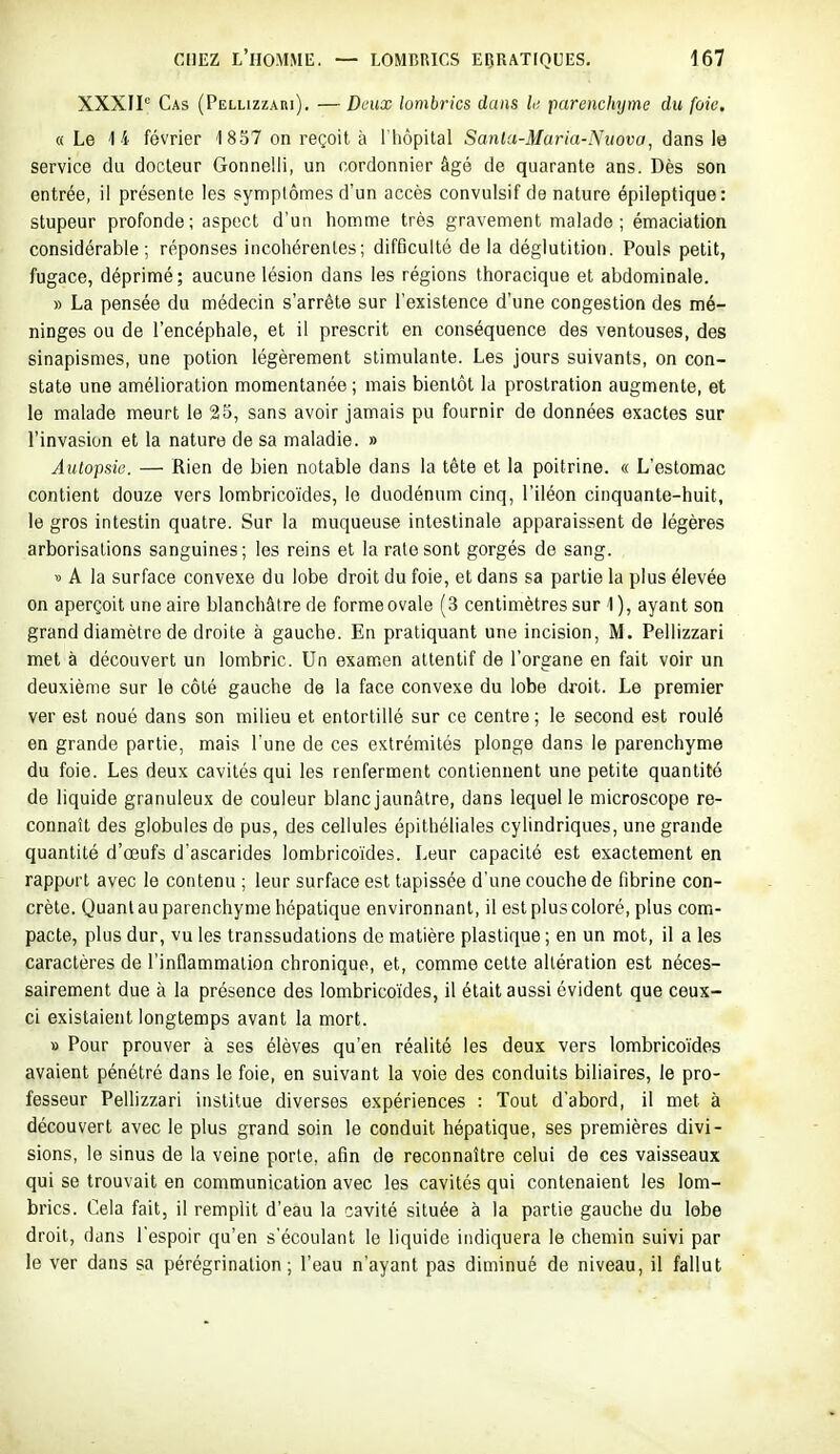 XXXIP Cas (Pellizzari). — Deux lombrics dans l; parenchijme du foie. «Le 14 février 1 857 on reçoit à l'hôpital Sanla-Maria-Nuova, dans \e service du docteur Gonnelii, un cordonnier âgé de quarante ans. Dès son entrée, il présente les symptômes d'un accès convulsif de nature épileptique: stupeur profonde; aspect d'un homme très gravement malade; émaciation considérable; réponses incohérentes; difficulté delà déglutition. Pouls petit, fugace, déprimé; aucune lésion dans les régions thoracique et abdominale. » La pensée du médecin s'arrête sur l'existence d'une congestion des mé- ninges ou de l'encéphale, et il prescrit en conséquence des ventouses, des sinapismes, une potion légèrement stimulante. Les jours suivants, on con- state une amélioration momentanée ; mais bientôt la prostration augmente, et le malade meurt le 25, sans avoir jamais pu fournir de données exactes sur l'invasion et la nature de sa maladie. » Autopsie. — Rien de bien notable dans la tête et la poitrine. « L'estomac contient douze vers lombricoïdes, le duodénum cinq, l'iléon cinquante-huit, le gros intestin quatre. Sur la muqueuse intestinale apparaissent de légères arborisations sanguines; les reins et la rate sont gorgés de sang. » A la surface convexe du lobe droit du foie, et dans sa partie la plus élevée on aperçoit une aire blanchâtre de formeovale (3 centimètres sur 1 ), ayant son grand diamètre de droite à gauche. En pratiquant une incision, M. Pellizzari met à découvert un lombric. Un examen attentif de l'organe en fait voir un deuxième sur le côté gauche de la face convexe du lobe droit. Le premier ver est noué dans son milieu et entortillé sur ce centre ; le second est roulé en grande partie, mais l'une de ces extrémités plonge dans le parenchyme du foie. Les deux cavités qui les renferment contiennent une petite quantité de liquide granuleux de couleur blanc jaunâtre, dans lequel le microscope re- connaît des globules de pus, des cellules épithéliales cylindriques, une grande quantité d'œufs d'ascarides lombricoïdes. Leur capacité est exactement en rapport avec le contenu ; leur surface est tapissée d'une couche de fibrine con- crète. Quant au parenchyme hépatique environnant, il est plus coloré, plus com- pacte, plus dur, vu les transsudations de matière plastique ; en un mot, il a les caractères de l'inflammation chronique, et, comme cette altération est néces- sairement due à la présence des lombricoïdes, il était aussi évident que ceux- ci existaient longtemps avant la mort. » Pour prouver à ses élèves qu'en réalité les deux vers lombricoïdes avaient pénétré dans le foie, en suivant la voie des conduits biliaires, le pro- fesseur Pellizzari institue diverses expériences : Tout d'abord, il met à découvert avec le plus grand soin le conduit hépatique, ses premières divi- sions, le sinus de la veine porte, afin de reconnaître celui de ces vaisseaux qui se trouvait en communication avec les cavités qui contenaient les lom- brics. Cela fait, il remplit d'eau la cavité située à la partie gauche du lobe droit, dans l'espoir qu'en s'écoulant le liquide indiquera le chemin suivi par le ver dans sa pérégrination; l'eau n'ayant pas diminué de niveau, il fallut