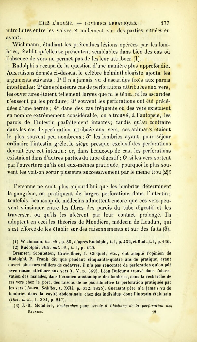 introduites entre les valvcô et nullement sur des parties situées en avant. Wichmann, étudiant les prétendues lésions opérées par les lom- brics, établit qu'elles se présentent semblables dans bien des cas où l'absence de vers ne permet pas de les leur attribuer (1). Rudolphi s'occupa de la question d'une manière plus approfondie. Aux raisons donnés ci-dessus, le célèbre helminthologiste ajouta les arguments suivants : 1° Il n'a jamais vu d'ascarides fixés aux parois intestinales; 2°dans plusieurs cas de perforations attribuées aux vers, les ouvertures étaient tellement larges que ni le ténia, ni les ascarides n'eussent pu les produire; 3° souvent les perforations ont été précé- dées d'une hernie ; 4° dans des cas fréquents où des vers existaient en nombre extrêmement considérable, on a trouvé, à l'autopsie, les parois de l'intestin parfaitement intactes; tandis qu'au contraire dans les cas de perforation attribuée aux vers, ces animaux étaient le plus souvent peu nombreux; 5° les lombrics ayant pour séjour ordinaire l'intestin grêle, le siège presque exclusif des perforations devrait être cet intestin; or, dans beaucoup de cas, les perforations existaient dans d'autres parties du tube digestif ; 6° si les vers sortent par l'ouverture qu'ils ont eux-mêmes pratiquée, pourquoi le plus sou- vent les voit-on sortir plusieurs successivement par le même trou (2)? Personne ne croit plus aujourd'hui que les lombrics déterminent la gangrène, ou pratiquent de larges perforations dans l'intestin; toutefois, beaucoup de médecins admettent encore que ces vers peu- vent s'insinuer entre les fibres des parois du tube digestif et les traverser, ou qu'ils les ulcèrent par leur contact prolongé. Ils adoptent en ceci les théories de Mondière, médecin de Loudun, qui s'est efforcé de les établir sur des raisonnements et sur des faits (3). ()) Wichmann, loc.cit.,p. 85, d'après Rudolphi, 1.1, p. 432,et Rud.,t. I, p. 160. (2) Rudolphi, Hist. nal. cit., t. I, p. 429. Bremser, Scoutetten, Cruveiihier, J. Cloquet, etc., ont adopté l'opinion de Rudolphi. P. Frank dit que pendant cinquante-quatre ans de pratique, ayant ouvert plusieurs milliers de cadavres, il n'a pas rencontré de perforation qu'on pût avec raison attribuer aux vers (t. V, p. 369). Léon Du four a trouvé dans l'obser- vation des malades, dans l'examen anatomique des lombrics, dans la recherche de ces vers chez le porc, des raisons de ne pas admettre la perforation pratiquée par les vers (Journ. Sédillot, t. XCII, p. 332, 1825). Guersant père n'a jamais vu de lombrics dans la cavité abdominale chez des individus dont l'intestin était sain (Dict. méd., t. XXI, p. 247). (3) J.-B. Mondière, Recherches pour servir à l'histoire de la perfuralion des uavainf. 12