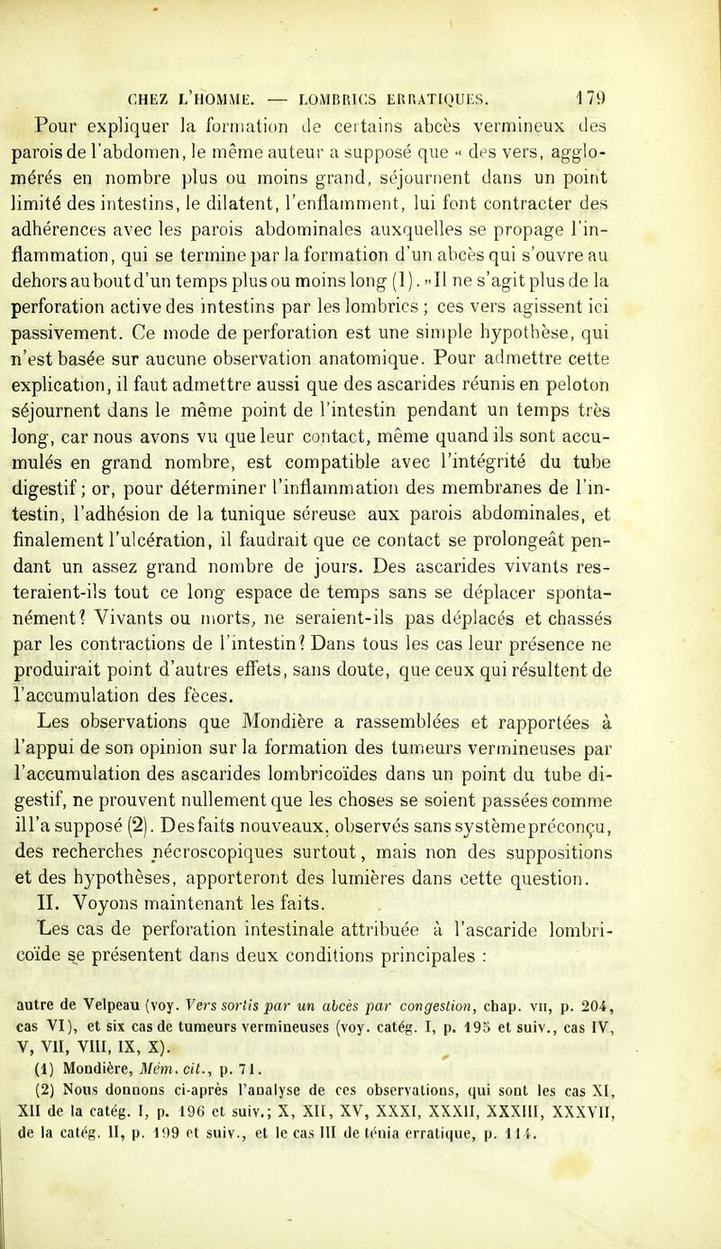 Pour expliquer la formation de ceitains abcès vermlneux des parois de l'abdomen, le même auteur a supposé que des vers, aggio- mérés en nombre plus ou moins grand, séjournent dans un point limité des intestins, le dilatent, l'enflamment, lui font contracter des adhérences avec les parois abdominales auxquelles se propage l'in- flammation, qui se termine par la formation d'un abcès qui s'ouvre au dehors au bout d'un temps plus ou moins long (1). Il ne s'agit plus de la perforation active des intestins par les lombrics ; ces vers agissent ici passivement. Ce mode de perforation est une simple hypothèse, qui n'est basée sur aucune observation anatomique. Pour admettre cette explication, il faut admettre aussi que des ascarides réunis en peloton séjournent dans le même point de l'intestin pendant un temps très long, car nous avons vu que leur contact, même quand ils sont accu- mulés en grand nombre, est compatible avec l'intégrité du tube digestif; or, pour déterminer l'inflammation des membranes de l'in- testin, l'adhésion de la tunique séreuse aux parois abdominales, et finalement l'ulcération, il faudrait que ce contact se prolongeât pen- dant un assez grand nombre de jours. Des ascarides vivants res- teraient-ils tout ce long espace de temps sans se déplacer sponta- nément 1 Vivants ou morts, ne seraient-ils pas déplacés et chassés par les contractions de l'intestin 1 Dans tous les cas leur présence ne produirait point d'autres efi'ets, sans doute, que ceux qui résultent de l'accumulation des fèces. Les observations que Mondière a rassemblées et rapportées à l'appui de son opinion sur la formation des tumeurs vermineuses par l'accumulation des ascarides lombrico'ides dans un point du tube di- gestif, ne prouvent nullement que les choses se soient passées comme ill'a supposé (2). Des faits nouveaux, observés sanssystèmepréconçu, des recherches pécroscopiques surtout, mais non des suppositions et des hypothèses, apporteront des lumières dans cette question. II. Voyons maintenant les faits. Les cas de perforation intestinale attribuée à l'ascaride lorabri- coïde s^e présentent dans deux conditions principales : autre de Velpeau (voy. Vers sortis par un ahcès par congestion, chap. vu, p. 204, cas VI), et six cas de tumeurs vermineuses (voy. catég. I, p. 195 et suiv., cas IV, V, VII, VIII, IX, X). (1) Mondière, Mèm.cil., p. 71. (2) Nous donnons ci-après l'analyse de ces observations, qui sont les cas XI, XII de la catég. I, p. 196 et suiv.; X, XII, XV, XXXI, XXXII, XXXIII, XXXVII, de la catég. II, p. 199 et suiv., et le cas 111 de ténia erratique, p. 11 i.