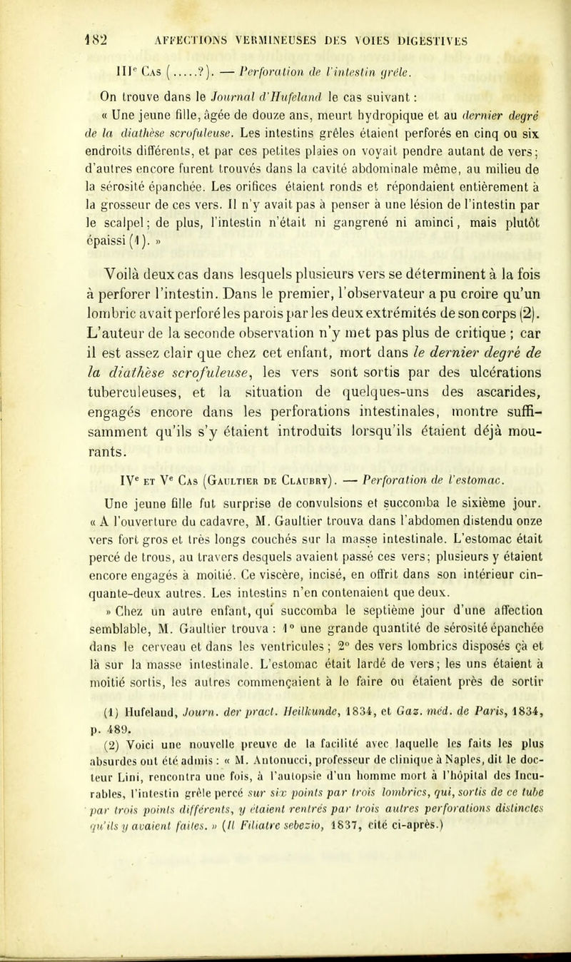 III Cas ( ?). — Perforalion de l'intestin grêle. On trouve dans le Journal d'Hufeland le cas suivant : « Une jeune fille, âgée de douze ans, meurt hydropique et au dernier degré de la diathèse scrofuleuse. Les intestins grêles étaient perforés en cinq ou six endroits différents, et par ces petites plaies on voyait pendre autant de vers; d'autres encore furent trouvés dans la cavité abdominale même, au milieu de la sérosité épanchée. Les orifices étaient ronds et répondaient entièrement à la grosseur de ces vers. Il n'y avait pas à penser à une lésion de l'intestin par le scalpel ; de plus, l'intestin n'était ni gangrené ni aminci, mais plutôt épaissi (1). » Voilà deux cas dans lesquels plusieurs vers se déterminent à la fois à perforer l'intestin. Dans le premier, l'observateur a pu croire qu'un lombric avait perforé les parois par les deux extrémités de son corps (2). L'auteur de la seconde observation n'y met pas plus de critique ; car il est assez clair que chez cet enfant, mort dans le dernier degré de la diathèse scrofuleuse, les vers sont sortis par des ulcérations tuberculeuses, et la situation de quelques-uns des ascarides, engagés encore dans les perforations intestinales, montre suffi- samment qu'ils s'y étaient introduits lorsqu'ils étaient déjà mou- rants. [ye Cas (Gaultier de Claubry). — Perforation de l'estomac. Une jeune fille fut surprise de convulsions et succomba le sixième jour. « A l'ouverture du cadavre, M. Gaultier trouva dans l'abdomen distendu onze vers fort gros et très longs couchés sur la masse intestinale. L'estomac était percé de trous, au travers desquels avaient passé ces vers; plusieurs y étaient encore engagés à moitié. Ce viscère, incisé, en offrit dans son intérieur cin- quante-deux autres. Les intestins n'en contenaient que deux. » Chez un autre enfant, qui succomba le septième jour d'une affection semblable, M. Gaultier trouva: 1° une grande quantité de sérosité épanchée dans le cerveau et dans les ventricules ; 2° des vers lombrics disposés çà et là sur la masse intestinale. L'estomac était lardé de vers; les uns étaient à moitié sortis, les autres commençaient à le faire ou étaient près de sortir (1) Hufelaud, Journ. der pracl. HciUiundc, 1834, et Gaz. mcd. de Paris, 1834, p. 489. (2) Voici une nouvelle preuve de la facilité avec laquelle les faits les plus absurdes oui été admis : « M. Antonucci, professeur de clinique à Naples, dit le doc- leur Lini, rencontra une fois, à l'aulopsie d'un homme mort à l'hôpital des Incu- rables, l'intestin gnMe percé sur six points par trois lombrics, qui, sortis de ce tube ■ par trois points différents, y riaient rentrés par trois autres perforations distinctes qu'ils y avaient faites. » (/( Filiatre sebezio, 1837, cité ci-après.)