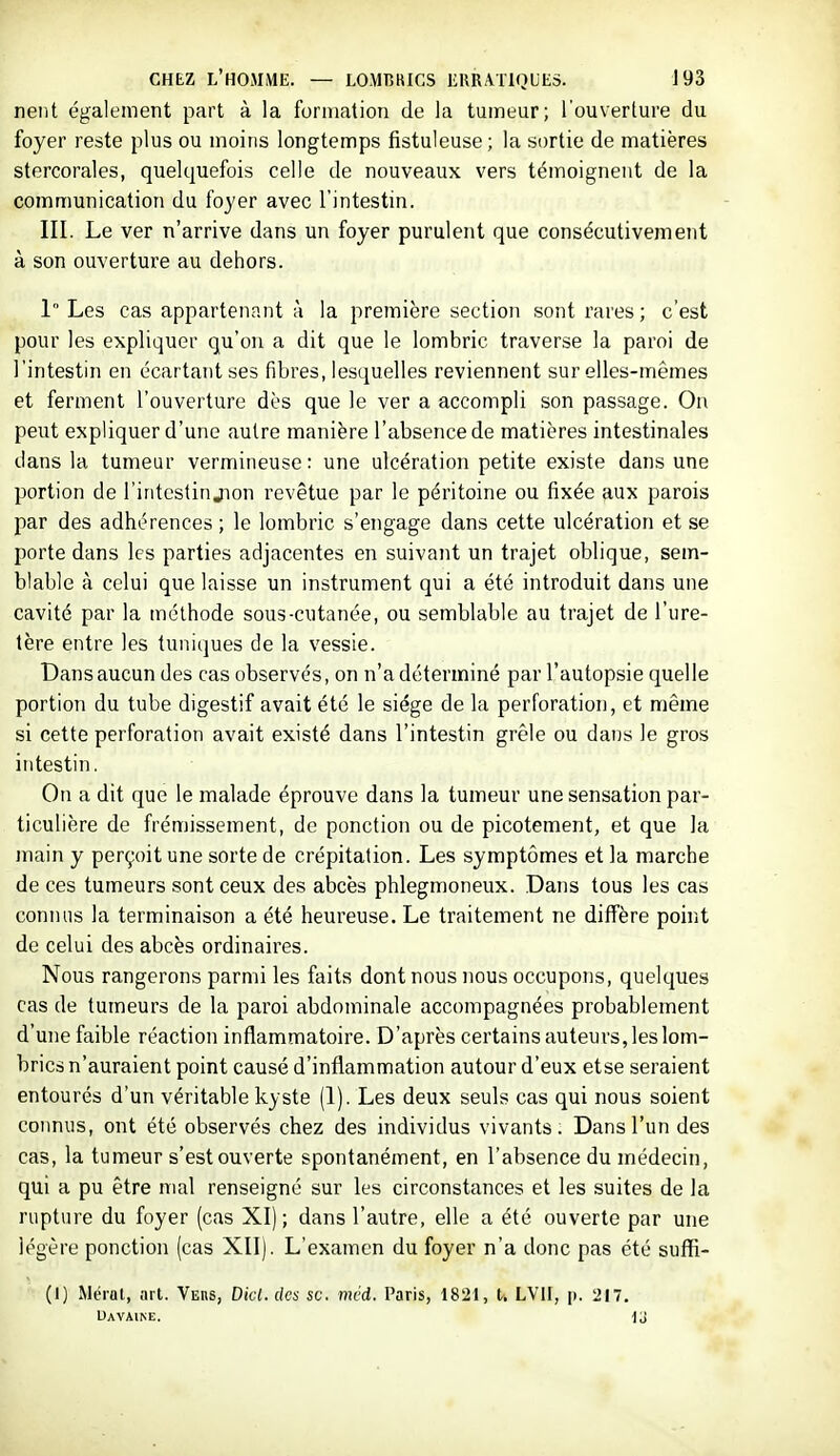 nent également part à la formation de la tumeur; l'ouverture du foyer reste plus ou moins longtemps fistuleuse; la sortie de matières stercorales, quelquefois celle de nouveaux vers témoignent de la communication du foyer avec l'intestin. III. Le ver n'arrive dans un foyer purulent que consécutivement à son ouverture au dehors. 1 Les cas appartenant à la première section sont rares ; c'est pour les expliquer qu'on a dit que le lombric traverse la paroi de l'intestin en écartant ses fibres, lesquelles reviennent sur elles-mêmes et ferment l'ouverture dès que le ver a accompli son passage. On peut expliquer d'une autre manière l'absence de matières intestinales dans la tumeur vermineuse : une ulcération petite existe dans une portion de l'intestin jion revêtue par le péritoine ou fixée aux parois par des adhérences ; le lombric s'engage dans cette ulcération et se porte dans les parties adjacentes en suivant un trajet oblique, sem- blable à celui que laisse un instrument qui a été introduit dans une cavité par la méthode sous-cutanée, ou semblable au trajet de l'ure- tère entre les tuniques de la vessie. Dans aucun des cas observés, on n'a déterminé par l'autopsie quelle portion du tube digestif avait été le siège de la perforation, et même si cette perforation avait existé dans l'intestin grêle ou dans le gros intestin. On a dit que le malade éprouve dans la tumeur une sensation par- ticulière de frémissement, de ponction ou de picotement, et que la main y perçoit une sorte de crépitation. Les symptômes et la marche de ces tumeurs sont ceux des abcès phlegmoneux. .Dans tous les cas connus la terminaison a été heureuse. Le traitement ne diffère point de celui des abcès ordinaires. Nous rangerons parmi les faits dont nous nous occupons, quelques cas de tumeurs de la paroi abdominale accompagnées probablement d'une faible réaction inflammatoire. D'après certains auteurs, les lom- brics n'auraient point causé d'inflammation autour d'eux etse seraient entourés d'un véritable kyste (1). Les deux seuls cas qui nous soient connus, ont été observés chez des individus vivants. Dans l'un des cas, la tumeur s'est ouverte spontanément, en l'absence du médecin, qui a pu être mal renseigné sur les circonstances et les suites de la rupture du foyer (cas XI); dans l'autre, elle a été ouverte par une légère ponction (cas XII). L'examen du foyer n'a donc pas été suffi- (I) Mérat, art. Vehs, Dicl. des se. méd. Paris, 1821, t. LVll, p. 21'. Uavaine.