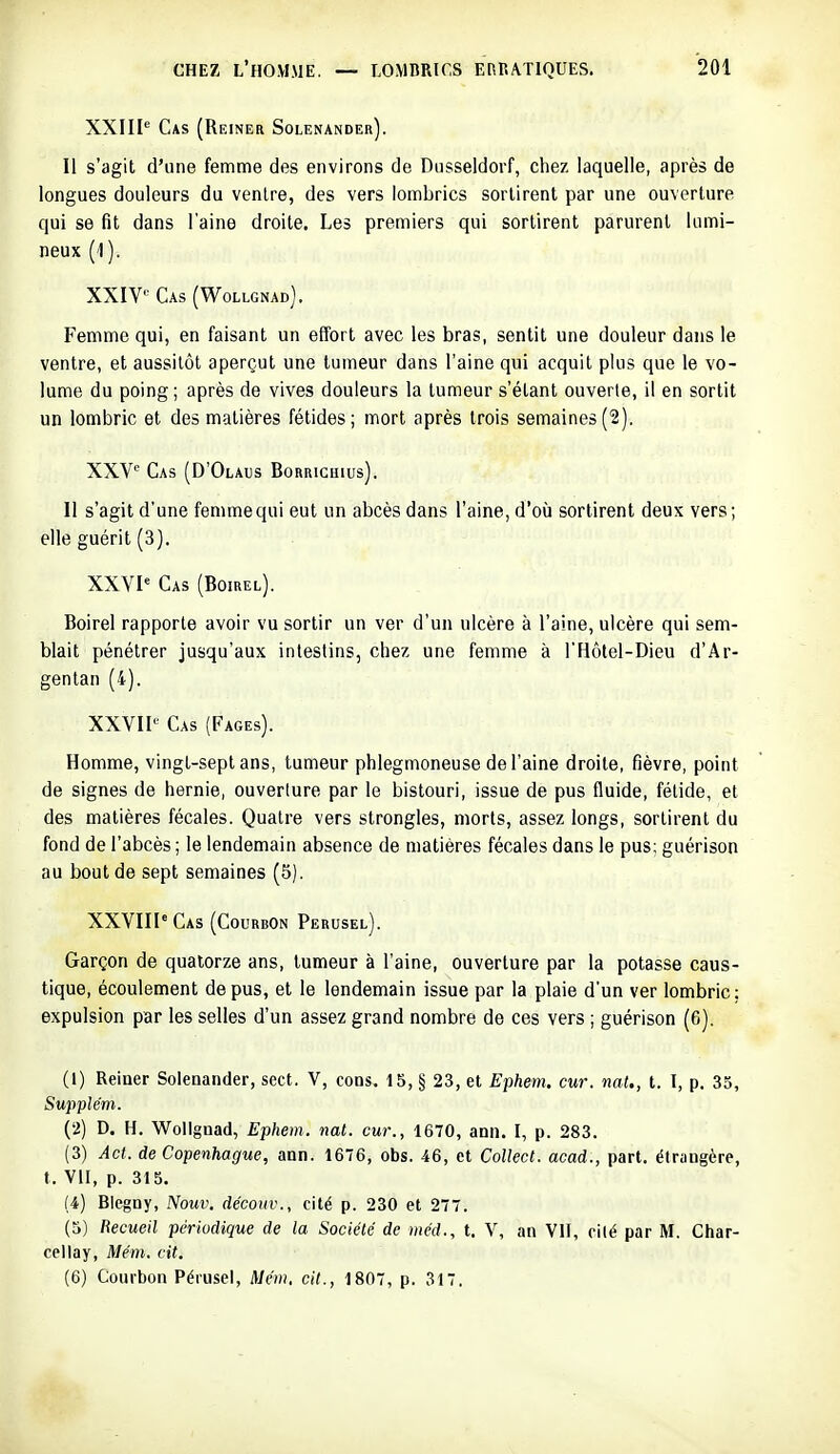 XXIII'' Cas (Reiner Solenander). Il s'agit d'une femme des environs de Diisseldorf, chez laquelle, après de longues douleurs du ventre, des vers lombrics sortirent par une ouverture qui se fit dans l'aine droite. Les premiers qui sortirent parurent lumi- neux (1 ). XXIV» Cas (Wollgnad). Femme qui, en faisant un effort avec les bras, sentit une douleur dans le ventre, et aussitôt aperçut une tumeur dans l'aine qui acquit plus que le vo- lume du poing; après de vives douleurs la tumeur s'étant ouverte, il en sortit un lombric et des matières fétides; mort après trois semaines(2). XXV= Cas (D'Olaus Borrichius). Il s'agit d'une femme qui eut un abcès dans l'aine, d'où sortirent deux vers; elle guérit (3). XXYP Cas (Boirel). Boirel rapporte avoir vu sortir un ver d'un ulcère à l'aine, ulcère qui sem- blait pénétrer jusqu'aux intestins, chez une femme à l'Hôtei-Dieu d'Ar- gentan (4). XXVII'- Cas (Pages). Homme, vingt-sept ans, tumeur phlegmoneuse de l'aine droite, fièvre, point de signes de hernie, ouverture par le bistouri, issue de pus fluide, fétide, et des matières fécales. Quatre vers strongles, morts, assez longs, sortirent du fond de l'abcès ; le lendemain absence de matières fécales dans le pus: guérison au bout de sept semaines (5). XXVIIPCas (CourbOn Perusel). Garçon de quatorze ans, tumeur à l'aine, ouverture par la potasse caus- tique, écoulement de pus, et le lendemain issue par la plaie d'un ver lombric: expulsion par les selles d'un assez grand nombre de ces vers ; guérison (6). (1) Reiner Solenander, sect. V, cons. 15, § 23, et Ephenu cur. nat., t. I, p. 33, Supplém. (2) D. H. Wollgnad, Ephem. nat. cur., 1670, ann. I, p. 283. (3) Âct. de Copenhague, ann. 1676, obs. 46, et Collect. acad., part, étrangère, t. VII, p. 315. (4) Blegny, Nouv. découv., cité p. 230 et 277. (5) Recueil périodique de la Société de méd., t. V, an VII, cité par M. Char- cellay, Mém. cit. (6) Courbon Pérusei, Mém. cit., 1807, p. 317.