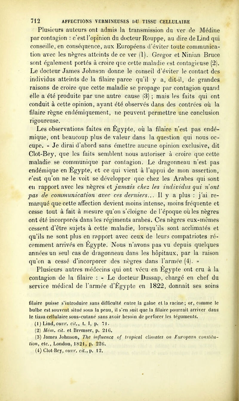 Plusieurs auteurs ont admis la transmission du ver de Médine par contagion : c'est l'opinion du docteur Rouppe, au dire deLind qui conseille, en conséquence, aux Européens d'éviter toute communica- tion avec les nègres atteints de ce ver (1). Gregor et Ninian Bruce sont également portés à croire que cette maladie est contagieuse (2). Le docteur James Johnson donne le conseil d'éviter le contact des individus atteints de la filaire parce qu'il y a, dit-il, de grandes raisons de croire que cette maladie se propage par contagion quand elle a été produite par une autre cause (3) ; mais les faits qui ont conduit à cette opinion, ayant été observés dans des contrées où la filaire règne endémiquement, ne peuvent permettre une conclusion rigoureuse. Les observations faites en Égypte, où la filaire n'est pas endé- mique, ont beaucoup plus de valeur dans la question qui nous oc- cupe.  Je dirai d'abord sans émettre aucune opinion exclusive, dit Clot-Bey, que les faits semblent nous autoriser à croire que cette maladie se communique par contagion. Le dragonneau n'est pas endémique en Égypte, et ce qui vient à l'appui de mon assertion, c'est qu'on ne le voit se développer que chez les Arabes qui sont en rapport avec les nègres et jamais chez les individus qui nont pas de communication avec ces deniers... Il y a plus : j'ai re- marqué que cette affection devient moins intense, moins fréquente et cesse tout à fait à mesure qu'on s'éloigne de l'époque où les nègres ont été incorporés dans les régiments arabes. Ces nègres eux-mêmes cessent d'être sujets à cette maladie, lorsqu'ils sont acclimatés et qu'ils ne sont plus en rapport avec ceux de leurs compatriotes ré- cemment arrivés en Egypte. Nous n'avons pas vu depuis quelques années un seul cas de dragonneau dans les hôpitaux, par la raison qu'on a cessé d'incorporer des nègres dans l'armée (4). - Plusieurs autres médecins qui ont vécu en Egj'pte ont cru à la contagion de la filaire :  Le docteur Dussap, chargé en chef du service médical de l'armée d'Egypte en 1822, donnait ses soins filaire puisse s'introduire sans difficulté entre la gaine et la racine; or, comme le bulbe est souvent situé sous la peau, il s'en suit que la filaire pourrait arriver daus le tissu cellulaire sous-cutané sans avoir besoin de perforer les téguments. (1) Lind,owc. cit., t. I, p. 71. (2) Méin. cit. et Bremser, p. 216. (3) James Johnson, The influence of tropical cliiiiales on European cunslilu- tion, etc., Londou, 1821, p. 226. (4) Clot-Bcy, ouvr. cit., p. 12,