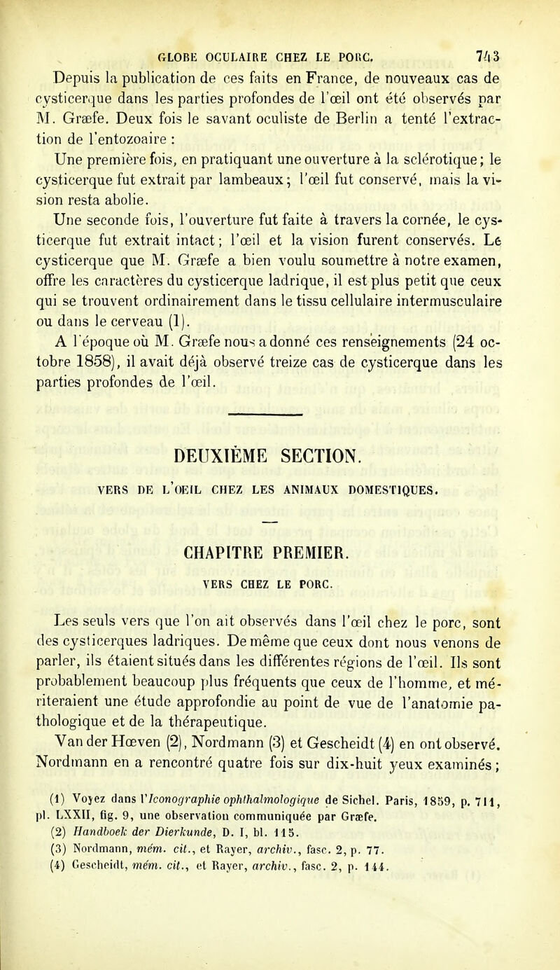 GLOBE OCULAIRE CHEZ LE POHC, 7^13 Depuis la publication de ces faits en France, de nouveaux cas de cysticerque dans les parties profondes de l'œil ont été observés par M. Greefe. Deux fois le savant oculiste de Berlin a tenté l'extrac- tion de l'entozoaire : Une première fois, en pratiquant une ouverture à la sclérotique ; le cysticerque fut extrait par lambeaux; l'œil fut conservé, mais la vi- sion resta abolie. Une seconde fois, l'ouverture fut faite à travers la cornée, le cys- ticerque fut extrait intact ; l'œil et la vision furent conservés. Lê cysticerque que M. Grsefe a bien voulu soumettre à notre examen, offre les caractères du cysticerque ladrique, il est plus petit que ceux qui se trouvent ordinairement dans le tissu cellulaire intermusculaire ou dans le cerveau (1). A l'époque où M. Grsefe nous adonné ces renseignements (24 oc- tobre 1858), il avait déjà observé treize cas de cysticerque dans les parties profondes de l'œil. DEUXIÈME SECTION. VERS DE l'oeil CHEZ LES ANIMAUX DOMESTIQUES. CHAPITRE PREMIER. VERS CHEZ LE PORC. Les seuls vers que l'on ait observés dans l'œil chez le porc, sont des cysticerques ladriques. De même que ceux dont nous venons de parler, ils étaient situés dans les différentes régions de l'œil. Ils sont probablement beaucoup plus fréquents que ceux de l'homme, et mé- riteraient une étude approfondie au point de vue de l'anatomie pa- thologique et de la thérapeutique. Van der Hœven (2), Nordmann (3) et Gescheidt (4) en ont observé. Nordmann en a rencontré quatre fois sur dix-huit yeux examinés; (1) Vojez dans VIconographie ophlhalmologique de Sichel. Paris, 1859, p. 711, pl. LXXII, fig. 9, une observation communiquée par Grœfe. (2) Handboek der Dierkunde, D. I, bl. 115. (3) Nordmann, me'm. cit., et Rayer, archiv., fasc. 2, p. 77.