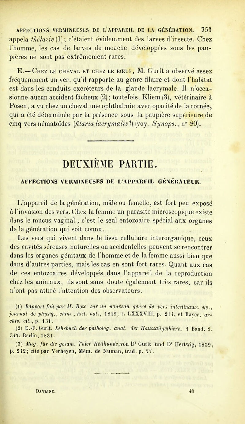 appela fhclazie [Y] ; c'étaient évideinment des larves d'insecte. Chez l'homme, les cas de larves de mouche développées sous les pau- pières ne sont pas extrêmement rares. E.—Chez le cheval et chez le bœuf, M. Gurlt a observé assez fréquemment un ver, qu'il rapporte au genre filaire et dont l'habitat est dans les conduits excréteurs de la glande lacrymale. 11 n'occa- sionne aucun accident fâcheux (2) ; toutefois, Kliem (3), vétérinaire à Posen, a vu chez un cheval une ophthal mie avec opacité de la cornée, qui a été déterminée par la présence sous la paupière supérieure de cinq vers nématoïdes [filaria lacrymalis^ (voy. Synops., n° 80), DEUXIÈME PARTIE. AFFECTIONS VERMIMEUSES DE L'APPAREIL GÉMBRATEUn. L'appareil de la génération, mâle ou femelle, est fort peu exposé à l'invasion des vers. Chez la femme un parasite microscopique existe dans le mucus vaginal ; c'est le seul entozoaire spécial aux organes de la génération qui soit connu. Les vers qui vivent dans le tissu cellulaire interorganique, ceux des cavités séreuses naturelles ou accidentelles peuvent se rencontrer dans les organes génitaux de l'homme et de la femme aussi bien que dans d'autres parties, mais les cas en sont fort rares. Quant aux cas de ces entozoaires développés dans l'appareil de la reproduction chez les animaux, ils sont sans doute également très rares, car ils n'ont pas attiré l'attention des observateurs. (1) Rapport fait par M. Bosc sur un nouveau genre de vers intestinaux, etc., journal de physiq., chini., hist. nat., 1819, t. LXXXVIII, p. 214, et Rayer, ar- chiv. cit., p. 131. (2) E.-F. Gurlt. Lehrbuch der palholog. anat. der Haussaiigethiere. t Band. S. 317. Berlin, 1831. (3) Mag. fur die gesam. Tiiier Heilkunde,\Oïi D' Guiit Und D'' Hertwig, 1839, p. 242; cité par Verheyen, Méin. de Nunian, trad. p. 77. Davaine. 48