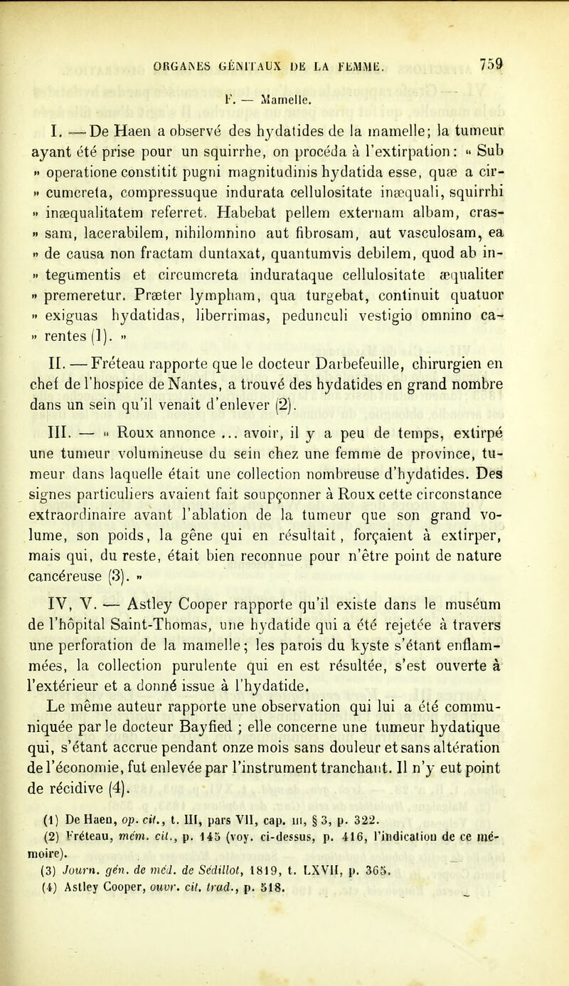 F. — Mamelle. I, —De Haen a observé des hydatides de la mamelle; la tumeur ayant été prise pour un squirrhe, on procéda à l'extirpation:  Sub » operatione constitit pugni niagnitudinis hydatida esse, quœ a cir-  cumcrela, compressuque indurata cellulositate insequali, squirrhi  inaequalitatem referret. Habebat pellem externam albam, cras- « sam, lacerabilem, nihilomnino aut fibrosam, aut vasculosam, ea » de causa non fractam duntaxat, quantumvis debilem, quod ab in- » tegumentis et circumcreta indurataque cellulositate a-ijualiter » premeretur, Preeter lympham, qua turgebat, continuit quatuor  exiguas hydatidas, liberrimas, pedunculi vestigio omnino ca-  rentes (1). >• II. —Fréteau rapporte que le docteur Darbefeuille, chirurgien en chef de l'hospice de Nantes, a trouvé des hydatides en grand nombre dans un sein qu'il venait d'enlever (2). III. — Roux annonce ... avoir, il y a peu de temps, extirpé une tumeur volumineuse du sein chez une femme de province, tu- meur dans laquelle était une collection nombreuse d'hydatides. Des signes particuliers avaient fait soupçonner à Roux cette circonstance extraordinaire avant l'ablation de la tumeur que son grand vo- lume, son poids, la gêne qui en résultait, forçaient à extirper, mais qui, du reste, était bien reconnue pour n'être point de nature cancéreuse (3). « IV, V. — Astley Cooper rapporte qu'il existe dans le muséum de l'hôpital Saint-Thomas, une hydatide qui a été rejetée à travers une perforation de la mamelle; les parois du kyste s'étant enflam- mées, la collection purulente qui en est résultée, s'est ouverte à l'extérieur et a donné issue à l'hydatide. Le même auteur rapporte une observation qui lui a été commu- niquée par le docteur Bayfied ; elle concerne une tumeur hydatique qui, s'étant accrue pendant onze mois sans douleur et sans altération de l'économie, fut enlevée par l'instrument tranchant. 11 n'y eut point de récidive (4). (1) De Haen, op. cit., t. IK, pars VU, cap. iii, § 3, p. 322. (2) Vréteau, mém. cit., p. 145 (voy. ci-dessus, p. 416, l'itidicatiou de ce mé- moire). (3) Juurn. gén. de méd. de Sedillol, 1819, t. I.XVII, p. 363.