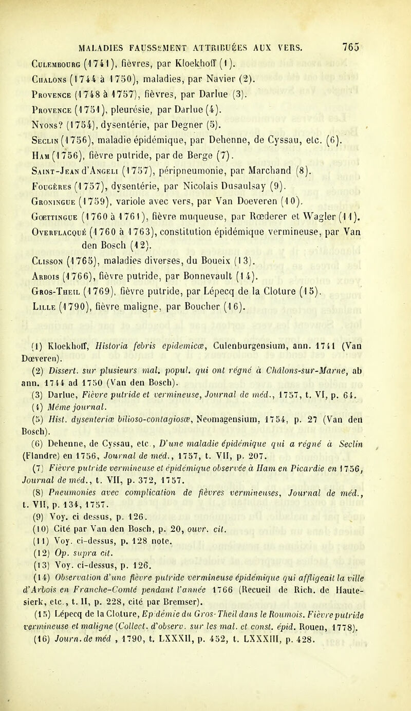 CuLEMBOuRG (174l), fièvrcs, par KIoekholT (l ). CiiALONs (1744 à 1750), maladies, par Navier (2). Provence (1748 à 1757), fièvres, par Darlue (3). Provence (1751 ), pleurésie, par Darlue (4). Nyons? (1754), dysentérie, par Degner (5). Seclin (1756), maladie épidémique, par Dehenne, de Cyssau, elc. (G). Ham(1756), fièvre putride, par de Berge (7). Saint-Jean d'ANGELi (1757), péripneumonie, par Marchand (8). Fougères (1757), dysentérie, par Nicolais Dusaulsay (9). Groningue (1759), variole avec vers, par Van Doeveren (10). Gcbttingue (1760 à 1761), fièvre muqueuse, par Rœderer et Wagler (11). Overflacqué (1760 à 1763), constitution épidémique vermineuse, par Van den Bosch (12). Clisson (1765), maladies diverses, du Boueix (13). Arbois (1766), fièvre putride, par Bonnevault (14). Gros-Theil (1769), fièvre putride, par Lépecq de la Clôture (15). Lille (1790), fièvre maligne, par Boucher (16). (1) Kloekhoir, Historia febris epidemkœ, Culenburgensium, ann. 1741 (Van Dœveren). (2) Disserl. sur plusieurs vial. popul. qui ont régné à Chdlons-sur-Marne, ab ann. 17 44 ad 1750 (Van den Bosch). (3) Darlue, Fièvre putride et vermineuse, Journal de mcd., 1757, t. VI, p. 6 i, (4) Même journal. (5) Hist. dysenteriœ bilioso-contagiosœ, Neomagensium, 17 54, p. 27 (Van dert Bosch). (6) Dehenne, de Cyssau, etc.. D'une maladie épidémique qui a régné à Seclin (Flandre) en 1756, Journal de mcd., 1757, t. VII, p. 207. (7) Fièvre putride vermineuse et épidémique observée à Ham en Picardie en 1756, Journal deméd., t. VII, p. 372, 1757. (8) Pneumonies avec complication de fièvres vermineuses, Journal de méd., t. VII, p. 134, 1757. (9) Voy. ci dessus, p. 126. (10) Cilé par Van den Bosch, p. 20, ouvr. cil. (11) Voy. ci-dessus, p. 128 note. (12) Op. supra cit. (13) Voy. ci-dessus, p. 126. (14) Observation d'uiie fièvre putride vermineuse épidémique qui affligeait la ville d'Arlois en Franche-Comté pendant l'année 1766 (Recueil de Rich. de Haute- sierk, etc., t. II, p. 228, cité par Bremser). (15) Lépecq de la Clôture, Ep démie du Gros- Theil dans le Roumois. Fièvrepulride vermineuse cl maligne {Collcct. d'observ. sur les mal. et const. épid. Rouen, 1778). (16) Journ.de méd , 1790, t. LXXXIl, p. 452, l. LXXXIII, p. 428.