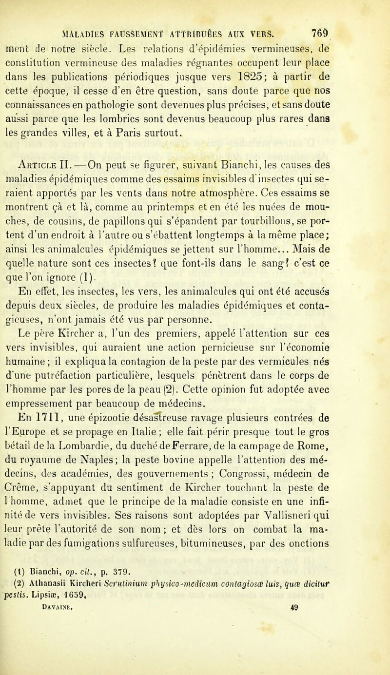 ment de notre siècle. Les relations d'épidémies vermineuses, de constitution vcrmincuse des maladies régnantes occupent leur place dans les publications périodiques jusque vers 1825; à partir de cette époque, il cesse d'en être question, sans doute parce que nos connaissances en pathologie sont devenues plus précises, et sans doute aussi parce que les lombrics sont devenus beaucoup plus rares dans les grandes villes, et à Paris surtout. Article IL-—On peut se figurer, suivant Blanchi, les causes des maladies épidémiques comme des essaims invisibles d'insectes qui se- raient apportés par les vents dans notre atmosphère. Ces essaims se montrent çà et là, comme au printemps et en été les nuées de mou- ches, de cousins, de papillons qui s'épandent par tourbillons, se por- tent d'un endroit à l'autre ou s'ébattent longtemps à la même place; ainsi les animalcules épidémiques se jettent sur l'homme... Mais de quelle nature sont ces insectes? que font-ils dans le sang? c'est ce que l'on ignore (1). En effet, les insectes, les vers, les animalcules qui ont été accusés depuis deux siècles, de produire les maladies épidémiques et conta- gieuses, n'ont jamais été vus par personne. Le père Kircher a, l'un des premiers, appelé l'attention sur ces vers invisibles, qui auraient une action pernicieuse sur l'économie humaine ; il expliqua la contagion de la peste par des vermicules nés d'une putréfaction particulière, lesquels pénètrent dans le corps de l'homme par les pores de la peau (2). Cette opinion fut adoptée avec empressement par beaucoup de médecins. En 1711, une épizootie désastreuse ravage plusieurs contrées de l'Europe et se propage en Italie ; elle fait périr presque tout le gros bétail de la Lombardie, du duché de Ferrare, de la campage de Rome, du royaume de Naples; la peste bovine appelle l'attention des mé- decins, dos académies, des gouvernements ; Congrossi, médecin de Crème, s'appuyant du sentiment de Kircher touchant la peste de 1 homme, admet que le principe de la maladie consiste en une infi- nité de vers invisibles. Ses raisons sont adoptées par Vallisneri qui leur prête l'autorité de son nom ; et dès lors on combat la ma- ladie par des fumigations sulfureuses, bitumineuses, par des onctions (1) Bianchi, op. cit., p. 379. (2) Athanasii Kircheri Sci'utinium physico-medicum conlagiosœ luis, C{uœ dicitur peslis. Lipsia;, 1639. Davaini., 49