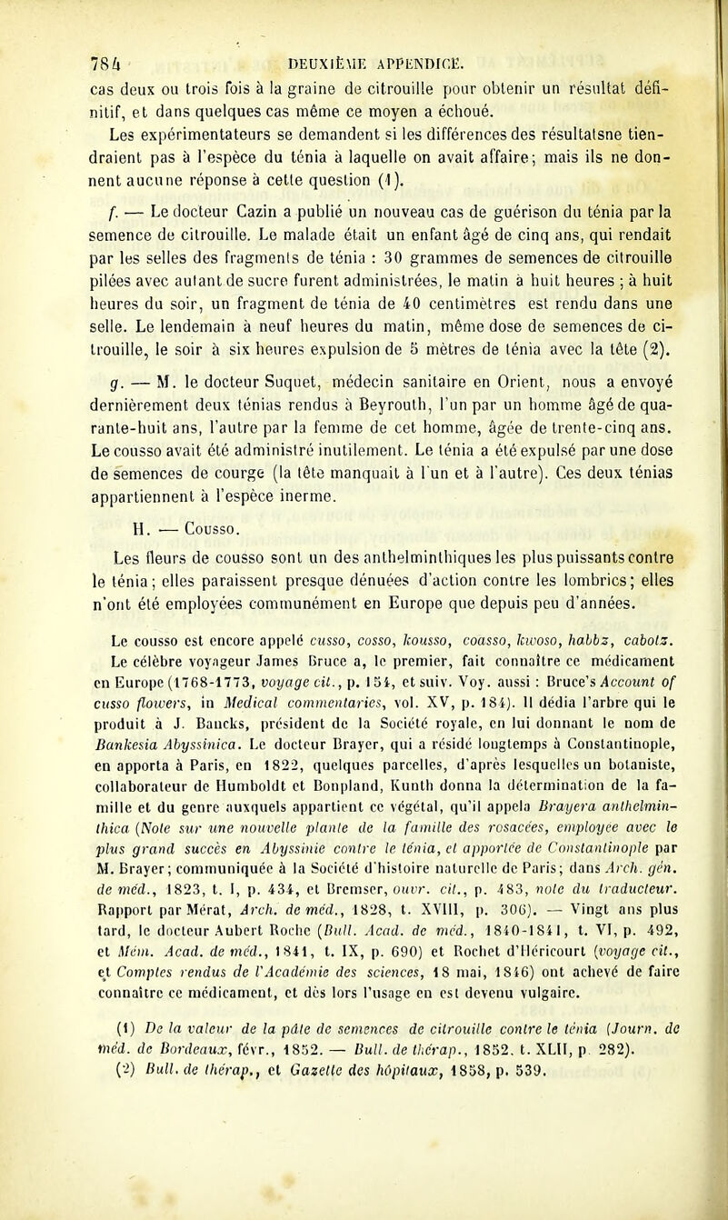 cas deux ou trois fois à la graine de citrouille pour obtenir un résultat défi- nitif, et dans quelques cas même ce moyen a échoué. Les expérimentateurs se demandent si les différences des résultatsne tien- draient pas à l'espèce du ténia à laquelle on avait affaire; mais ils ne don- nent aucune réponse à cette question (1). f. — Le docteur Cazin a publié un nouveau cas de guérison du ténia par la semence de citrouille. Le malade était un enfant âgé de cinq ans, qui rendait par les selles des fragments de ténia : 30 grammes de semences de citrouille pilées avec autant de sucre furent administrées, le malin a huit heures ; à huit heures du soir, un fragment de ténia de 40 centimètres est rendu dans une selle. Le lendemain à neuf heures du malin, même dose de semences de ci- trouille, le soir à six heures expulsion de 5 mètres de ténia avec la tête (2), g. — M. le docteur Suquet, médecin sanitaire en Orient, nous a envoyé dernièrement deux ténias rendus à Beyrouth, l'un par un homme âgédequa- ranle-huit ans, l'autre par la femme de cet homme, âgée de trente-cinq ans. Lecousso avait été administré inutilement. Le ténia a été expulsé par une dose de semences de courge (la lêle manquait à l'un et à l'autre). Ces deux ténias appartiennent à l'espèce inerme. H. — Cousso. Les fleurs de cousso sont un des anthelminlhiques les plus puissants contre le ténia; elles paraissent presque dénuées d'action contre les lombrics; elles n'ont été employées communément en Europe que depuis peu d'années. Le cousso est encore appelé cusso, cosso, kousso, coasso, Icwoso, hahbz, cabols. Le célèbre voyageur James Bruce a, le premier, fait connaître ce médicament en Europe (1768-1773, yoyog'e cit., p. 15i, etsuiv. Voy. aussi: ^vxxce's Account of cusso floivers, in Médical comincntaries, vol. XV, p. 18i). Il dédia l'arbre qui le produit à J. Baucks, président de la Société royale, en lui donnant le nom de Bankesia Abyssinica. Le docteur Brayer, qui a résidé longtemps à Constantiuople, en apporta à Paris, en 1822, quelques parcelles, d'après lesquelles un botaniste, collaborateur de Humboldt et Bonpiand, Kunth donna la détermination de la fa- mille et du genre auxquels appartient ce végétal, qu'il appela Brayera anthelmin- Ihica {Noie sur une nouvelle plante de la famille des rosacées, employée avec le plus grand succès en Abyssinie contre le te'nia, et apportée de Conslantinople par M. Brayer; communiquée à la Société d'histoire naturelle de Paris; dans Arch. gén. de méd., 1823, t. 1, p. 434, et Dremser, ouvr. cit., p. 483, noie du traducteur. Rapport parMérat, Arch. demcd., 1828, t. XVlll, p. 300), — 'Vingt ans plus tard, le docteur .\ubert Roche {Bull. Acad. de méd., 1840-1841, t. VI, p. 492, et Méin. Acad. de méd., 1841, t. IX, p. 690) et Rochet d'Méricourt {voyage cit., ci Comptes rendus de VAcadémie des sciences, 18 mai, 1846) ont achevé de faire connaître ce médicament, et dès lors l'usnge en csl devenu vulgaire. (1) Do la valeur de la pâle de semences de citrouille contre le ténia {Journ. de méd. de Bordeaux, févr., 1852. — Bull, de thérap., 1852. t. XLII, p. 282). (-2) Bull.de Ihérap,, cl Gazette des hôpitaux, 1858, p. 539.