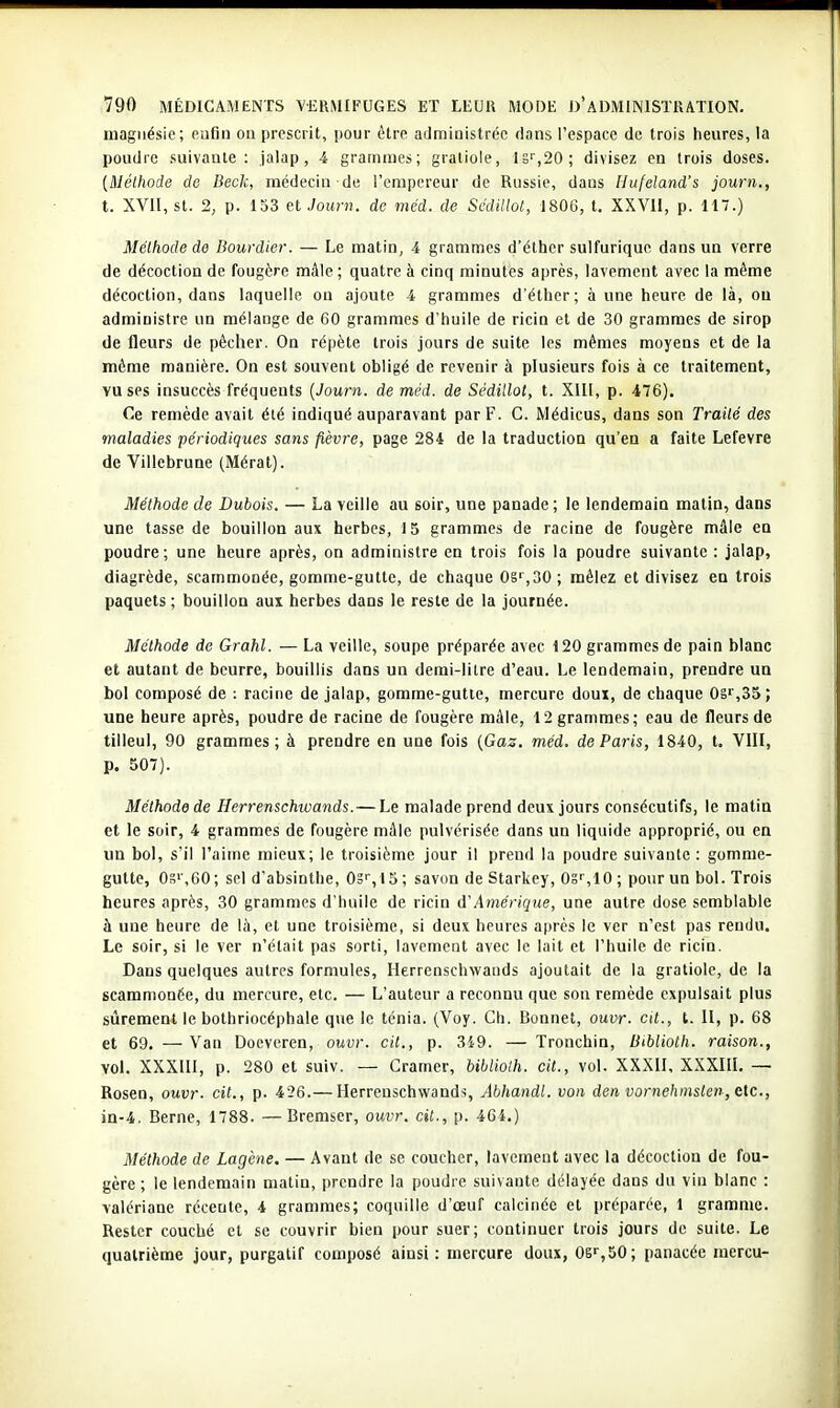 magnésie; eufin on prescrit, pour ôtre administrée dans l'espace de trois heures, la poudre suivante: jalap, 4 grammes; gratlole, 1S'',20; divisez en trois doses. [Méthode do Beck, médecin de l'empereur de Russie, dans Hufeland's journ., t. XVII, st. 2, p. 153 et Joimu de méd. de SàUllol, 1806, t. XXVU, p. 117.) Méthode de Bourdier. — Le matin, 4 grammes d'éthcr sulfuriquc dans un verre de décoction de fougère mâle; quatre à cinq minutes après, lavement avec la même décoction, dans laquelle on ajoute 4 grammes d'éther; à une heure de là, ou administre un mélange de 60 grammes d'huile de ricin et de 30 grammes de sirop de fleurs de pécher. On répète trois jours de suite les mêmes moyens et de la môme manière. On est souvent obligé de revenir à plusieurs fols à ce traitement, vu ses insuccès fréquents [Journ. de méd. de Sédillot, t. XIU, p. 476). Ce remède avait été indiqué auparavant par F. C. Médicus, dans son Traité des maladies périodiques sans fièvre, page 284 de la traduction qu'en a faite Lefevre de Villebrune (Mérat). Méthode de Dubois, — La veille au soir, une panade ; le lendemain matin, dans une tasse de bouillon aux herbes, 15 grammes de racine de fougère mâle en poudre; une heure après, on administre en trois fois la poudre suivante : jalap, diagrède, scammonée, gomme-gutte, de chaque OS',30; mêlez et divisez en trois paquets ; bouillon aux herbes dans le reste de la journée. Méthode de Grahl. — La veille, soupe préparée avec 120 grammes de pain blanc et autant de beurre, bouillis dans un demi-litre d'eau. Le lendemain, prendre un bol composé de : racine de jalap, gomme-gutte, mercure doux, de chaque 08^,35; uoe heure après, poudre de racine de fougère mâle, 12 grammes; eau de fleurs de tilleul, 90 grammes; à prendre en une fois [Gas. méd. de Paris, 1840, t. VIII, p. 507). Méthode de Herrenschwands. — Le malade prend deux jours consécutifs, le matin et le soir, 4 grammes de fougère mâle pulvérisée dans un liquide approprié, ou en un bol, s'il l'aime mieux; le troisième jour il prend la poudre suivante : gomme- gutte, On» ,60; sel d'absinthe, OS'', 15 ; savon de Starkey, OS'',10 ; pour un bol. Trois heures après, 30 grammes d'huile de ricin d'Amérique, une autre dose semblable à une heure de là, et une troisième, si deux heures après le ver n'est pas rendu. Le soir, si le ver n'était pas sorti, lavement avec le lait et l'huile de ricin. Dans quelques autres formules, Herrenschwands ajoutait de la gratiole, de la scammonée, du mercure, etc. — L'auteur a reconnu que son remède expulsait plus sûrement le bothriocéphale que le ténia. (Voy. Ch. Bonnet, ouvr. cit., l. II, p. 68 et 69. — Van Doeveren, ouvr. cit., p. 349. — Tronchin, Bibiioth. raison., vol. XXXIll, p. 280 et suiv. — Cramer, bibiioth. cit., vol. XXXII, XXXIII. — Rosen, ouvr. cit., p. 426.— Herrenschwands, Abhandt. von den vornehmslen, Cic, in-4. Berne, 1788. —Bremser, ouvr. cit., p. 464.) Méthode de Lagène. — Avant de se coucher, lavement avec la décoction de fou- gère ; le lendemain matin, prendre la poudre suivante délayée dans du vin blanc : valériane récente, 4 grammes; coquille d'œuf calcinée et préparée, 1 gramme. Rester couché et se couvrir bien pour suer; continuer trois jours de suite. Le quatrième jour, purgatif composé ainsi: mercure doux, OS'',50; panacée mercu-