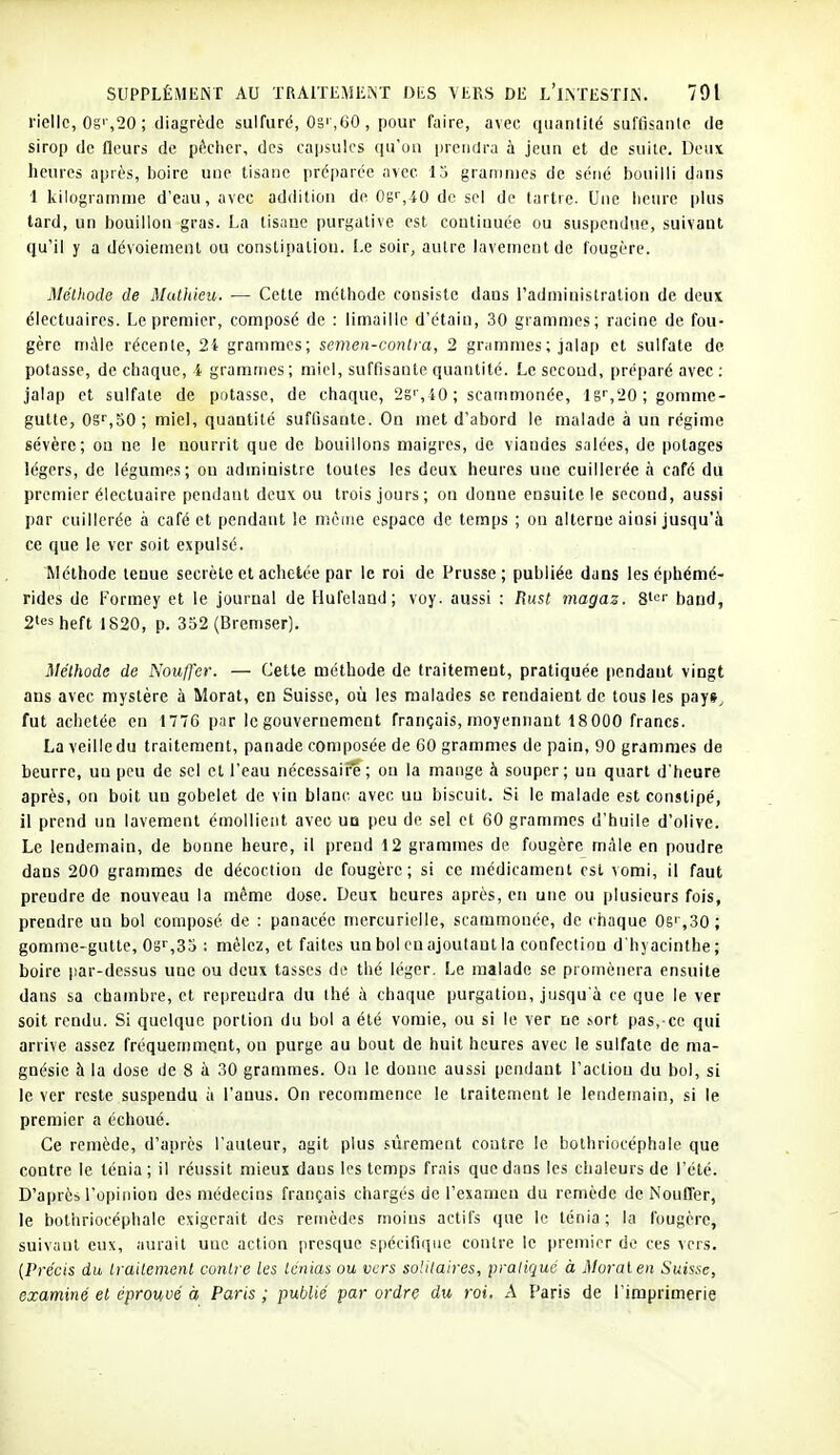 ricllc, 0gi ,20 ; diagrèdc sulfuré, OS' ,60, pour faire, avec quanlilé suffisante de sirop de fleurs de pécher, des capsules qu'on prendra à jeun et de suite. Deux heures après, boire une tisane préparée avec 15 grammes de séné bouilli dans 1 kilogramme d'eau, avec addition de Os'',iO de sel de tartre. Une lieiu'e plus tard, un bouillon gras. La tisane purgative est continuée ou suspendue, suivant qu'il y a dévoienienl ou constipaliou. Le soir, autre lavement de fougère. Mélhoclo de Mutldeu. — Cette méthode consiste dans l'administration de deux électuaircs. Le premier, composé de : limaille d'étain, 30 grammes; racine de fou- gère mile récente, 24 grammes; semen-conlra, 2 grammes ; jalap et sulfate de potasse, de chaque, i grammes; miel, suffisante quantité. Le secoud, préparé avec : jalap et sulfate de potasse, de chaque, 2g',40; scammonée, lg'',20; gomme- gutle, 0g'',50; miel, quantité suffisante. On met d'abord le malade à un régime sévère; ou ne le nourrit que de bouillons maigres, de viandes salées, de potages légers, de légumes; on administre toutes les deux heures une cuillerée h café du premier électuaire pendant deux ou trois jours; on donne ensuite le second, aussi par cuillerée à café et pendant le même espace de temps ; on alterne ainsi jusqu'à ce que le ver soit expulsé. Méthode tenue secrète et achetée par le roi de Prusse; publiée dans les éphémé- rides de Formey et le journal de Hufelaud; voy. aussi : Rust magaz. S''^' band, 2iesheft 1820, p. 352 (Bremser). Méthode de Nouffer. — Cette méthode de traitement, pratiquée pendant vingt ans avec mystère à Morat, en Suisse, où les malades se rendaient de tous les pay»^ fut achetée en 1776 par le gouvernement français, moyennant 18 000 francs. La veille du traitement, panade composée de 60 grammes de pain, 90 grammes de beurre, un peu de sel cl l'eau nécessaiFe; ou la mange à souper; uu quart d'heure après, on boit un gobelet de vin blanc avec uu biscuit. Si le malade est constipé, il prend un lavement émolliciit avec uq peu de sel et 60 grammes d'huile d'olive. Le lendemain, de bonne heure, il prend 12 grammes de fougère mâle en poudre dans 200 grammes de décoction de fougère; si ce médicament est vomi, il faut prendre de nouveau la même dose. Deux heures après, en une ou plusieurs fois, prendre uu bol composé de : panacée mercurielle, scammonée, de chaque 0si ,30; gomme-gutte, 0g',35 : mêlez, et faites un bol en ajoutant la confection d'hyacinthe ; boire par-dessus une ou deux tasses de thé léger. Le malade se promènera ensuite dans sa chambre, et reprendra du thé à chaque purgatiou, jusqu'à ce que le ver soit rendu. Si quelque portion du bol a été vomie, ou si le ver ne .sort pas, ce qui arrive assez fréquemmqnt, ou purge au bout de huit heures avec le sulfate de ma- gnésie à la dose de 8 à 30 grammes. Ou le donne aussi pendant l'actiou du bol, si le ver reste suspendu à l'anus. On reconmience le traitement le lendemain, si le premier a échoué. Ce remède, d'après l'auteur, agit plus sûrement contre le bothriocéphale que contre le ténia ; il réussit mieux dans les temps frais que dans les chaleurs de l'été. D'après l'opinion des médecins français chargés de l'examen du remède de Nouffer, le bothriocépliale exigerait des remèdes moins actifs que le ténia ; la fougère, suivaut eux, aurait une action presque spécifique contre le premier do ces vers. {Précis du traitement contre les ténias ou vers soUlaires, pratiqué à Moral en Suisse, examiné et éprouvé à Paris ; publié par ordre du roi. A Paris de l'imprimerie