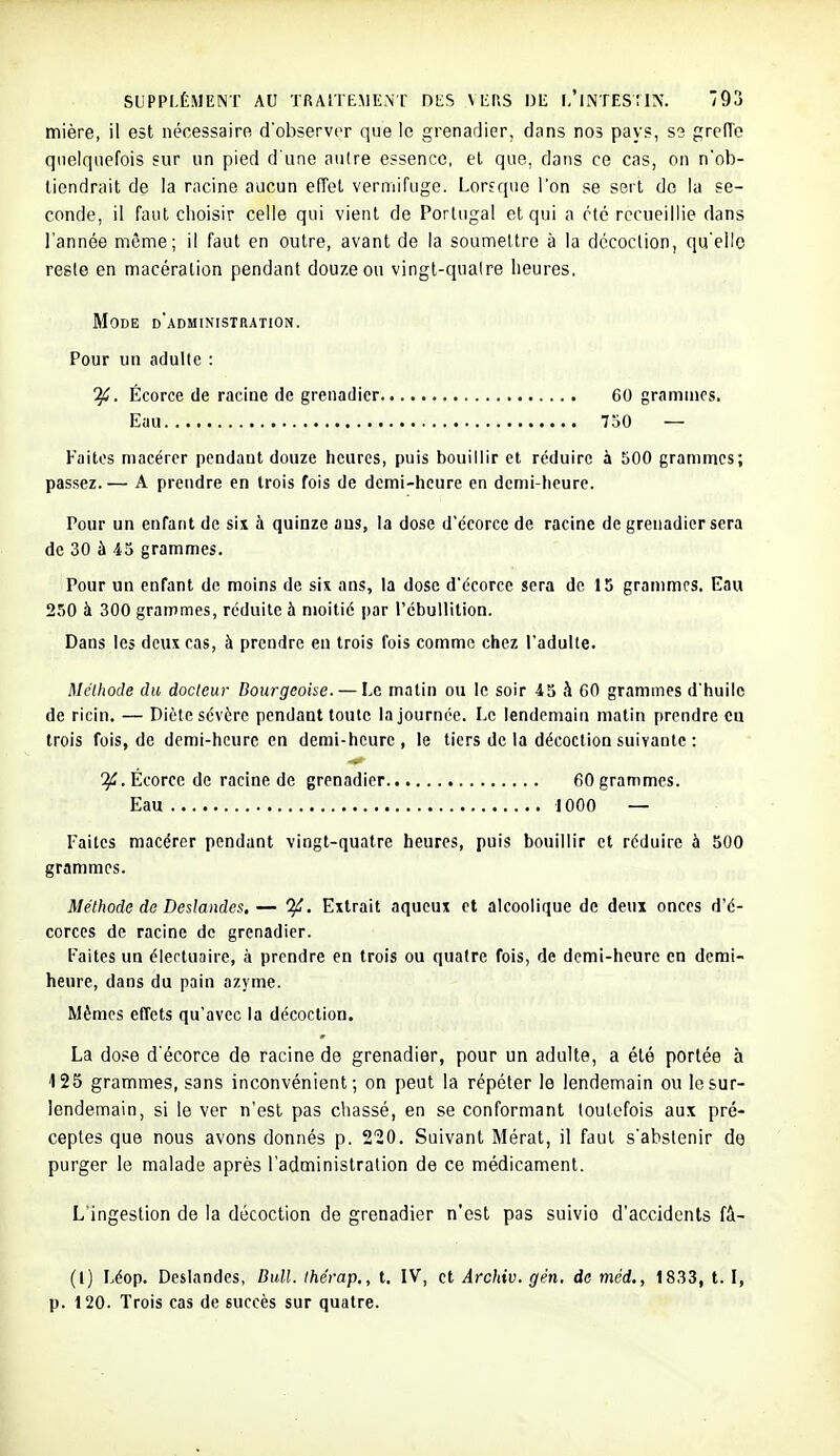 mière, il est nécessaire d'observer que le grenadier, dans nos pays, S3 greH'e quelquefois sur un pied d'une aulre essence, et que, dans ce cas, on n'ob- tiendrait de la racine aucun eiïel vermifuge. Lorsque l'on se sert de la se- conde, il faut choisir celle qui vient de Portugal et qui a clé recueillie dans l'année même; il faut en outre, avant de la soumettre à la décoction, qu'elle reste en macération pendant douze ou vingt-quaire heures. Mode d'administration. Pour un adulte : ifi. Écorce de racine de grenadier 60 grammes. Eau 7oO — Faites macérer pendant douze heures, puis bouillir et réduire \ 500 grammes; passez.— A prendre en trois fois de demi-heure en demi-heure. Pour un enfant de six à quinze ans, la dose d'écorce de racine de grenadier sera de 30 à 45 grammes. Pour un enfant de moins de sis ans, la dose d'écorce sera de 15 grammes. Eau 250 à 300 grammes, réduite à moitié par l'cbullition. Dans les deux cas, à prendre eu trois fois comme chez l'adulte. Méthode du docteur Bourgeoise. — Le matin ou le soir 45 à 60 grammes d'huile de ricin, — Diète sévère pendant toute la journée. Le lendemain matin prendre ca trois fois, de demi-heure en demi-heure, le tiers de la décoction suivante : Écorce de racine de grenadier 60 grammes. Eau 1000 — Faites macérer pendant vingt-quatre heures, puis bouillir et réduire à 500 grammes. Méthode de Deslandes, — Extrait aqueux et alcoolique de deux onces d'é- corces de racine de grenadier. Faites un éiertuaire, à prendre en trois ou quatre fois, de demi-heure en demi- heure, dans du pain azyme. Mêmes effets qu'avec la décoction. La do.se d'écorce de racine de grenadier, pour un adulte, a été portée à 125 grammes, sans inconvénient; on peut la répéter le lendemain ou le sur- lendemain, si le ver n'est pas chassé, en se conformant toutefois aux pré- ceptes que nous avons donnés p. 220. Suivant Mérat, il faut s'abstenir de purger le malade après l'administration de ce médicament. L'ingestion de la décoction de grenadier n'est pas suivie d'accidents fâ- (l) Léop. Deslandes, Bull. Ihérap., t. IV, et Archiv. gén. de méd., 1833, t. I, p. 120. Trois cas de succès sur quatre.