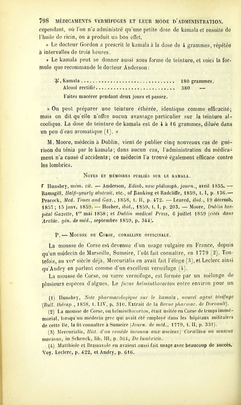cependant, où l'on n'a administré qu'une petite dose de kamala et ensuite de l'huile do ricin, on a produit un bon effet. » Le docteur Gordon a prescrit le kamala à la dose de 4 grammes, répétée à intervalles de trois heures, B Le kamala peut se donner aussi sous forme de teinture, et voici la for- mule que recommande le docteur Andersen: If. Kamala 180 grammes. Alcool rectifié 380 — Faites macérer pendant deux jours et passez. » On peut préparer une teinture éthérée, identique comme efficacité; mais on dit qu'elle n'offre aucun avantage particulier sur la teinture al- coolique. La dose de teinture de kamala est de 4 à 16 grammes, diluée dans un peu d'eau aromatique (l). » M. Moore, médecin à Dublin, vient de publier cinq nouveaux cas de gué- rison du ténia par le kamala; dans aucun cas, l'administration du médica- ment n'a causé d'accidents ; ce médecin l'a trouvé également efBcace contre les lombrics. Notes et mémoires publiés sur le kamala. F Hunsbry, mem. cit. — Andersoo, Edinb, new philosoph. journ., avril 1855. — Ramsgiii, Halfi-yearly abstrait, etc., of Ranking et Radcliffe, 1859, t. I, p. 136.— Peacock, Med. Times and Gaz., 1858, t. H, p. 472. — Leared, ibid., 19 décemb. 1857 ; 15 jiinv. 1859. — Hosher, ibid., 1859, t. I, p. 203. — Moore, Dublin hos- pital Gazelle, 1 mai 1858; et Dublin médical Press, 6 juillet 1859 {ailés dans Archiv. gén. deméd., septembre 1859, p. 344). P. — Mousse de Cobse, coralline officinale. La mousse de Corse est devenue d'un usage vulgaire en France, depuis qu'un médecin de Marseille, Sumeire, l'eût fait connaître, en 1779 (2). Tou- tefois, au XVI' siècle déjà, Mercurialis en avait fait l'éloge (3), et Leclerc ainsi qu'Andry en parlent comme d'un excellent vermifuge (4). La mousse de Corse, ou varec vermifuge, est formée par un mélange de plusieurs espèces d'algues. Le fucus helminlhocorlon entre environ pour un (1) Ilunsbry, A'o(e pharmacologigue sur le l;amala, nouvel agent ténifugc [Bull, thérap , 1838, t. LIV, p, 310. Extrait de la lievuc pharmac. do Dorvault). (2) La mousse de Corse, ou helminlhocorlon, était usitée en Corse de temps immé- morial, lorsqu'un médecin grec qui a\ait été employé dans les hôpitaux militaires de celte île, la lil connaître à Sumeire [Journ. de méd., 1779, t. II, p. 331). (3) Mercurialis, Hist. d'un remède inconnu aux anciens; Corallina ou muscus marinus, iu Schenck, lib. III, p. 3G4, De lumlricis. (4) Mallbiole et Brassavole eu avalent aussi fait usage avec beaucoup de succès. Voy. Leclerc, p. 422, elAndry, p. 61C,
