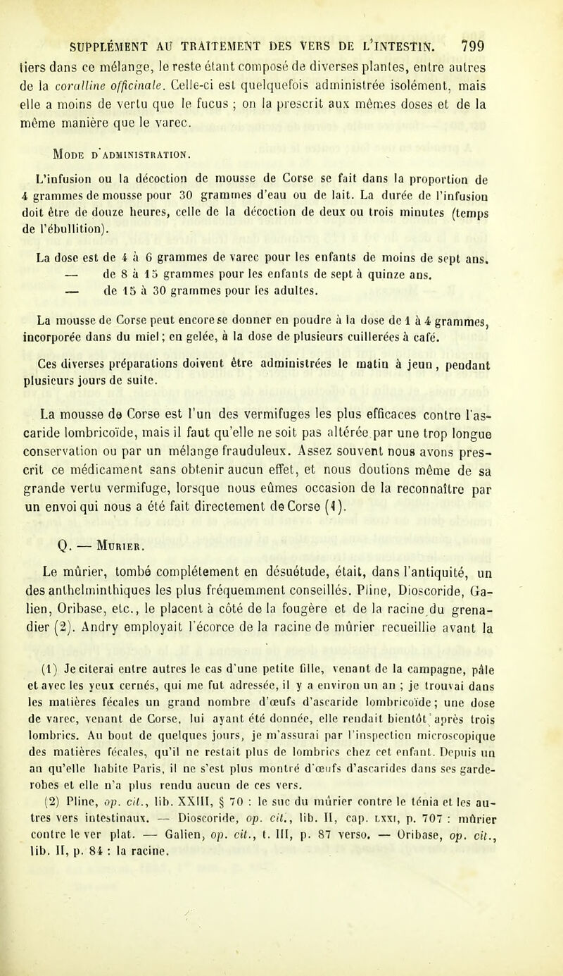 tiers dans ce mélange, le reste élanl composé de diverses plantes, entre autres de la coruUine officinale. Celle-ci est quelquefois administrée isolément, mais elle a moins de vertu que le fucus ; on la prescrit aux mômes doses et de la même manière que le varec. Mode d'administration. L'infusion ou la décoction de mousse de Corse se fait dans la proportion de 4 grammes de mousse pour 30 grammes d'eau ou de lait. La durée de l'infusion doit être de douze heures, celle de la décoction de deux ou trois minutes (temps de l'ébullition). La dose est de 4 à 6 grammes de varec pour les enfants de moins de sept ans. — de 8 à 13 grammes pour les enfants de sept à quinze ans. — de 15 à 30 grammes pour les adultes. La mousse de Corse peut encore se donner en poudre à la dose de 1 à 4 grammes, incorporée dans du miel ; en gelée, à la dose de plusieurs cuillerées à café. Ces diverses préparations doivent être administrées le matin à jeun, pendant plusieurs jours de suite. La mousse de Corse est l'un des vermifuges les plus efficaces contre l'as- caride lombrico'ide, mais il faut qu'elle ne soit pas altérée par une trop longue conservation ou par un mélange frauduleux. Assez souvent nous avons pres- crit ce médicament sans obtenir aucun effet, et nous doutions même de sa grande vertu vermifuge, lorsque nous eûmes occasion de la reconnaître par un envoi qui nous a été fait directement de Corse (1). Q. — Mûrier. Le mûrier, tombé complètement en désuétude, était, dans l'antiquité, un des anthelminlhiques les plus fréquemment conseillés. Pline, Dioscoride, Ga- lien, Oribase, etc., le placent à côté de la fougère et de la racine du grena- dier (2). Andry employait l'écorce de la racine de mûrier recueillie avant la (1) Je citerai entre autres le cas d'une petite fille, venant de la campagne, pâle et avec les yeux cernés, qui me fut adressée, il y a environ un an ; je trouvai dans les matières fécales un grand nombre d'oeufs d'ascaride lombricoide ; une dose de varec, venant de Corse, lui ayant été donnée, elle rendait bientôt 'après trois lombrics. Au bout de quelques jours, je m'assurai par l'inspection microscopique des matières fécales, qu'il ne restait plus de lombrics chez cet enfant. Depuis un an qu'elle habite Paris, il ne s'est plus montré d'oeufs d'ascarides dans ses garde- robes et elle n'a plus rendu aucun de ces vers. (2) Pline, op. ci7., lib. XXIII, § 70 : le suc du mûrier contre le ténia et les au- tres vers intestinaux. — Dioscoride, op. cit., lib. II, cap. lxxi, p. 707 : mûrier contre le ver plat. — Galien, op. cil., t. 111, p. 87 verso. — Oribase, op. cit., lib. U, p. 84 : la racine.