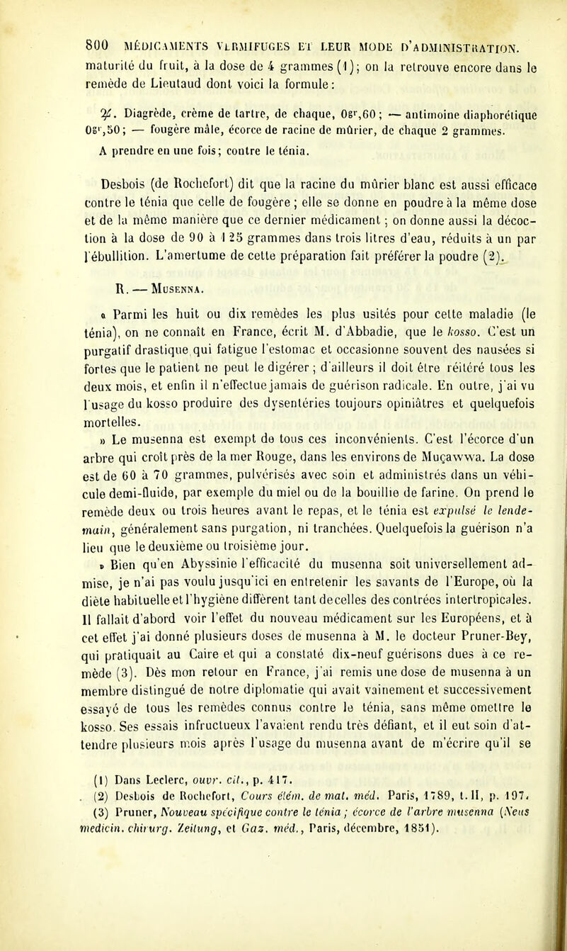 maturité du fruit, à la dose do 4 grammes (1} ; on la retrouve encore dans le remède de Lieutaud dont voici la formule: Diagrède, crème de tartre, de chaque, 08' ,60; ~ antimoine diaphorétique OS' ,50; — fougère mâle, écorce de racine de mûrier, de chaque 2 grammes. A prendre en une fois; contre le ténia. Desbois (de Roclicforl) dit que la racine du mûrier blanc est aussi efficace contre le ténia que celle de fougère ; elle se donne en poudre à la même dose et de la même manière que ce dernier médicament ; on donne aussi la décoc- tion à la dose de 90 à 1 25 grammes dans trois litres d'eau, réduits à un par l'ébullition. L'amertume de cette préparation fait préférer la poudre (2). R. MUSENNA. « Parmi les huit ou dix remèdes les plus usités pour celte maladie (le ténia), on ne connaît en France, écrit M. d'Abbadie, que le Aosso. C'est un purgatif drastique qui fatigue l'estomac et occasionne souvent des nausées si fortes que le patient ne peut le digérer ; d'ailleurs il doit être réitéré tous les deux mois, et enfin il n'effectue jamais de guérison radicale. En outre, j'ai vu l'usage du kosso produire des dysentéries toujours opiniâtres et quelquefois mortelles. » Le musenna est exempt de tous ces inconvénients. C'est l'écorce d'un arbre qui croît près de la mer Rouge, dans les environs de Muçawwa. La dose est de 00 à 70 grammes, pulvérisés avec soin et administrés dans un véhi- cule demi-lluide, par exemple du miel ou de la bouillie de farine. On prend le remède deux ou trois heures avant le repas, et le ténia est expulsé le lende- main, généralement sans purgation, ni tranchées. Quelquefois la guérison n'a lieu que le deuxième ou troisième jour. » Bien qu'en Abyssinie l'efficacité du musenna soit universellement ad- mise, je n'ai pas voulu jusqu'ici en entretenir les savants de l'Europe, où la diète habituelle et l'hygiène diffèrent tantdecelles des contrées interlropicales. 11 fallait d'abord voir l'effet du nouveau médicament sur les Européens, et à cet effet j'ai donné plusieurs doses de musenna à M. le docteur Pruner-Bey, qui pratiquait au Caire et qui a constaté dix-neuf guérisons dues à ce re- mède (3). Dès mon retour en France, j'ai remis une dose de musenna à un membre distingué de notre diplomatie qui avait vainement et successivement essayé de tous les remèdes connus contre le ténia, sans même ometire le kosso. Ses essais infructueux l'avaient rendu très défiant, et il eut soin d'at- tendre plusieurs mois a[)rès l'usage du musenna avant de m'écrire qu'il se (1) Dans Leclerc, ouvr. cil,, p. 417. . (2) DesLois de Rochcfort, Cours éiém. de mat. méd. Paris, 1789, t. II, p. 197< (3) Pruncr, Nouveau spccifique contre le ténia ; écorce de l'arbre musenna (A'eiis medicin. chirurg. Zeihing, et Gaz. méd., Paris, décembre, 1851).