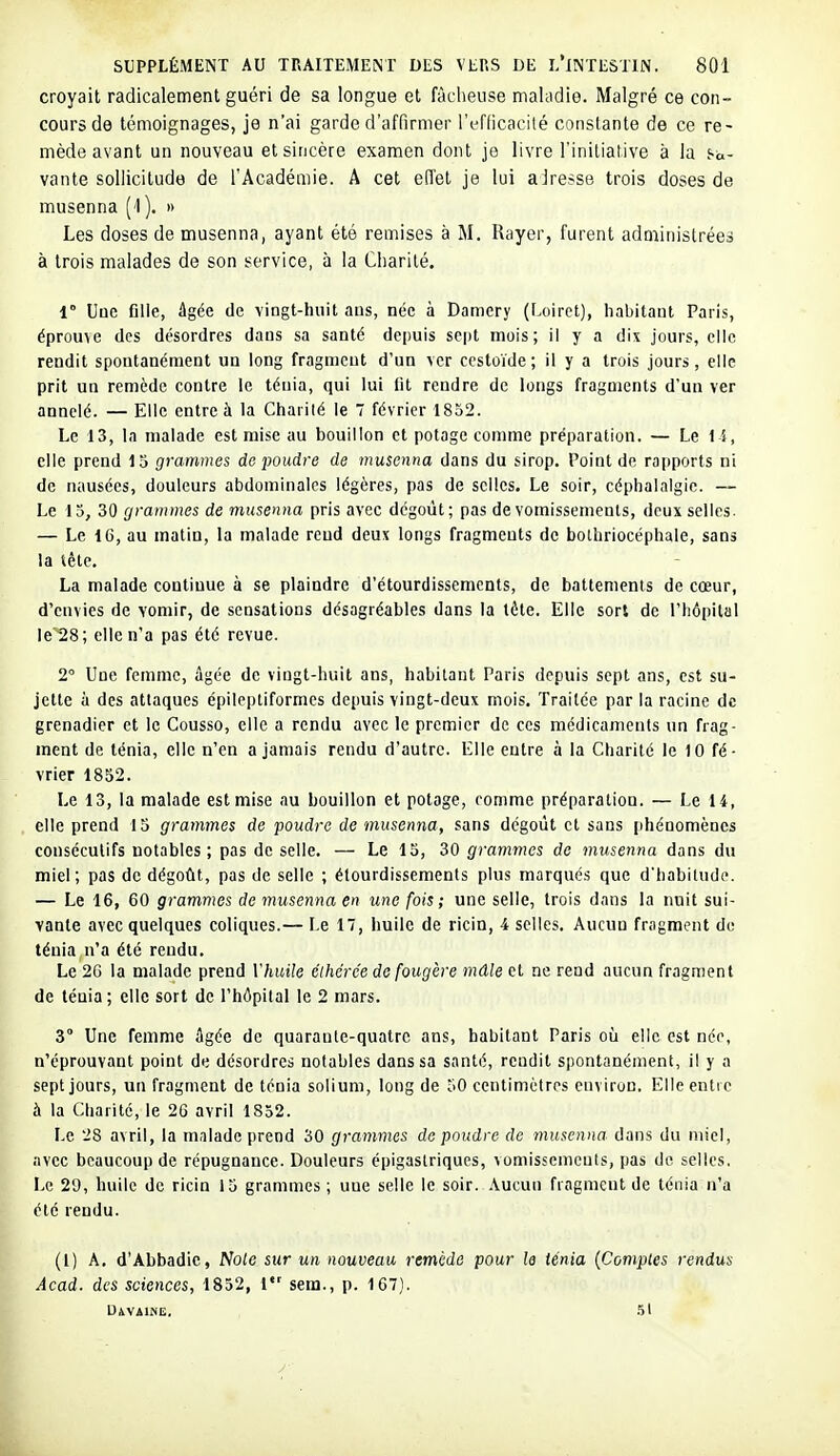 croyait radicalement guéri de sa longue et fâcheuse maladie. Malgré ce con- cours de témoignages, je n'ai garde d'affirmer l'ii-fficacilé constante de ce re- mède avant un nouveau et sincère examen dont je livre l'initiative à la s-a- vante sollicitude de l'Académie. A cet effet je lui airesse trois doses de musenna (-l). » Les doses de musenna, ayant été remises à M. Rayer, furent administrées à trois malades de son service, à la Charité. 1° Une fille, âgée de vingt-huit ans, née à Damery (Loiret), habitant Paris, éprouve des désordres dans sa santé depuis sept mois; il y a dix jours, elle rendit spontanément un long fragment d'un ver ccstoïde ; il y a trois jours, elle prit un remède contre le ténia, qui lui fit rendre de longs fragments d'un ver annelé. — Elle entre à la Charité le 7 février 1852. Le 13, la malade est mise au bouillon et potage comme préparation. — Le i l, elle prend 15 grammes de poudre de musenna dans du sirop. Point de rapports ni de nausées, douleurs abdominales légères, pas de selles. Le soir, céphalalgie. — Le 15, 30 grammes de musenna pris avec dégoût ; pas de vomissements, deux selles. — Le 16, au matin, la malade reud deux longs fragments de bothriocéphale, sans la tête. La malade continue à se plaindre d'étourdissements, de battements de cœur, d'envies de vomir, de sensations désagréables dans la lète. Elle sort de l'hôpital le'28; elle n'a pas été revue. 2° Une femme, âgée de vingt-huit ans, habitant Paris depuis sept ans, est su- jette à des attaques épileptiformes depuis vingt-deux mois. Traitée par la racine de grenadier et le Cousso, elle a rendu avec le premier de ces médicaments un frag- ment de ténia, elle n'en a jamais rendu d'autre. Elle entre à la Charité le 10 fé- vrier 1852. Le 13, la malade est mise au bouillon et potage, comme préparation. — Le 14, elle prend 15 grammes de poudre de tnusenna, sans dégoût et sans (ihénomèncs consécutifs notables ; pas de selle. — Le 15, 30 grammes de musenna dans du miel; pas de dégoût, pas de selle ; étourdissements plus marqués que d'habitude. — Le 16, 60 grammes de inusenna en une fois; une selle, trois dans la nuit sui- vante avec quelques coliques.— Le 17, huile de ricin, 4 selles. Aucun fragment do ténia n'a été rendu. Le 2G la malade prend r/i«i7e élhérée de fougère mâle et ne rend aucun fragment de ténia; elle sort de l'hôpital le 2 mars. 3° Une femme âgée de quarante-quatre ans, habitant Paris oiî elle est née, n'éprouvant point de désordres notables dans sa santé, rendit spontanément, il y a sept jours, un fragment de ténia soliuni, long de 50 centimètres environ. Elle entre à la Charité, le 26 avril 1852. Le 28 avril, la malade prend 30 grammes de poudre de musenna dans du miel, avec beaucoup de répugnance. Douleurs épigaslriques, \omissemeuts, pas de selles, Le 29, huile de ricin 15 grammes ; une selle le soir, .\ucun fragment de ténia n'a été rendu. (1) A. d'Abbadlc, Noie sur un nouveau remède pour le ténia {Comptes rendus Acad. des sciences, 1852, 1 sera., p. 167). DiVilNE. .51
