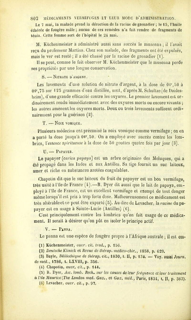 Le 7 mai, la malade prend la décoction de la racine de grenadier ; le 13, l'huile éthérée de fougère màle ; aucun de ces remèdes n'a fait rendre de fragments de ténia. Cette femme sort de l'hôpital le 24 mai. M. Kuchenmeisler a administré aussi sans succès le musenna ; il l'avait reçu du professeur Marlius. Cliez son malade, des fragments ont é(é expulsés, mais le ver est resté ; il a été chassé par la racine de grenadier (1). 11 se peut, comme le fait observer M. Kiicbenmeister que le musenna perde ses propriétés par une longue conservation. S. — Nitrate d'argent. Les lavements d'une solution de nitrate d'argent, à la dose de Os',50 à 0S'',75 sur 125 grammes d'eau distillée, sont, d'après M. Schullze (de Daides- heim], d'une grande efficacité contre les oxyures. Le premier lavement est or- dinairement rendu immédiatement avec des oxyures morts ou encore vivants ; les autres amènent les oxyures morts. Deux ou trois lavements suffisent ordi- nairement pour la guérison (2). T. Noix VOMIQUE, Plusieurs médecins ont préconisé la noix vomique comme vermifuge ; on en a porté la dose jusqu'à 06'',50. On a employé avec succès contre les lom- brics, l'essence spirilueuse à la dose de 50 gouttes quatre fois par jour (3). U. — Papayer. Le papayer {carica papaya) est un arbre originaire des Moluques, qui a été propagé dans les Indes et aux Antilles. Sa lige fournit un suc laiteux, amer et riche en substances azotées coagulables. Cbapotin dit que le suc laiteux du fruit du papayer est un bon vermifuge, très usité à l'île de France (4).—R. Dyer dit aussi que le lait de papaya, em- ployé à l'île de France, est un excellent vermifuge et exempt de tout danger même lorsqu'il est pris à trop forte dose. Malheureusement ce médicament est très allérableetne peut être exporté (5). Au dire de Levacher, laracine du pa- payer est en usage à Sainte-Lucie (Antilles) (6). C'est principalement contre les lombrics qu'on fait usage de ce médica- ment. Il serait à désirer qu'on pût en isoler le principe actif. V. — Pawna. . Le panna est une espèce de fougère propre à l'Afrique australe ; il est em- (1) Kuchenmeisler, ouvr. cit. trad., p. 156. (2) Deutsche Klinick et Revue de ihérap. médico-chir., 1858, p. 629, (3) Bayle, Bibliothèque de thérap. cit., 1830, t. II, p. 13i. — Voy. aussi Jourtl. de méd., 1786, t. LXVIII, p. 356. (i) Chapotin, ouvr. cit., p. 144. (5) R. Dyer, Âac. lomb. Rech.. sur les causes delcur fréquence et leurlraitenient à l'île Maurice {The London nied. Gaj., et Craz, méd., Paris, 1834, t. II, p. 363). (6) Levacher, ouvr. cit., p. 97,