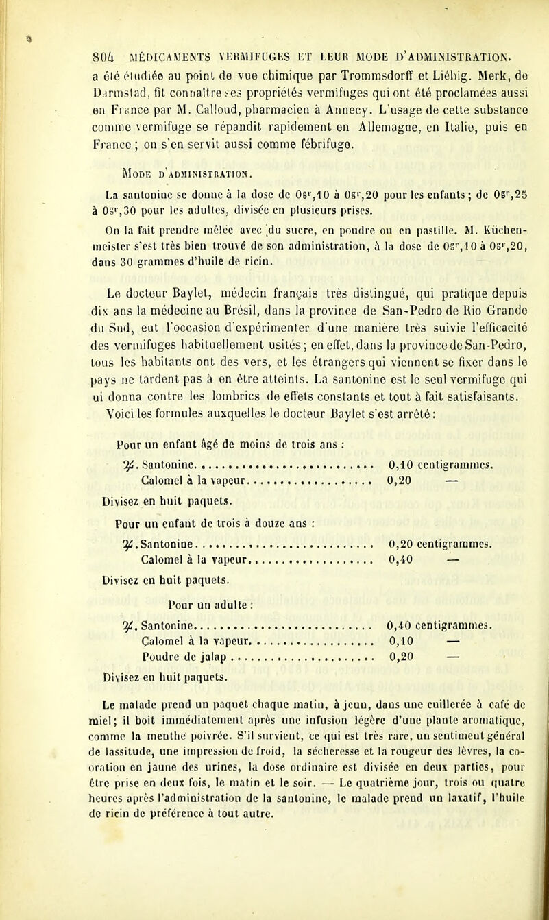 a été éludiéo au point de vue chimique par Trommsdorff et Liébig. Merk, do Ddrmstad, fit connaître ïcs propriétés vermifLiges qui ont été proclamées aussi en Friince par M. Calloud, pharmacien à Annecy. L'usage de cette substance comme vermifuge se répandit rapidement en Allemagne, en Itahe, puis en France ; on s'en servit aussi comme fébrifuge. Mode d'administration. La santoniuc se donne à la dose de 06' ,10 à 0s'',20 pour les enfants ; de OB',25 à Od' ,30 pour les adultes, divisée en plusieurs prises. On la fait prendre mêlée avec du sucre, en poudre ou en paslillc. M. Kùchen- meister s'est très bien trouvé de son administration, à l;i dose de OS'', IO à 05' ,20, dans 30 grammes d'huile de ricin. Le docteur Baylel, médecin français très distingué, qui pratique depuis dix ans la médecine au Brésil, dans la province de San-Pedro de Rio Grande du Sud, eut l'occasion d'expérimenter d'une manière très suivie l'efficacité des vermifuges habituellement usités; en effet, dans la province de San-Pedro, tous les habitants ont des vers, et les étrangers qui viennent se fixer dans le pays ne tardent pas à en être atteints. La santonine est le seul vermifuge qui ui donna contre les lombrics de effets constants et tout à fait satisfaisants. Voici les formules auxquelles le docteur Baylet s'est arrêté : Pour un enfant Agé de moins de trois ans ; Santonine 0,10 centigrammes. Calomel à la vapeur 0,20 — Divisez en huit paquets. Pour un enfant de trois à douze ans : ^.Santonine 0,20 centigrammes. Calomel à la vapeur 0,-10 — Divisez en huit paquets. Pour un adulte : Santonine 0,40 centigrammes. Çalomel à la vapeur 0,10 — Poudre de jalap 0,20 — Divisez en huit paquets. Le malade prend un paquet chaque matin, à jeun, daus une cuillerée à café de miel; il boit immédiatement après une infusion légère d'une plante aromatique, comme la menthe poivrée. S'il survient, ce ([ui est très rare, un sentiment général de lassitude, une impression de fruid, la sécheresse et la rougeur des lèvres, la co- oratiou en jaune des urines, la dose ordinaire est divisée en deux parties, pour être prise en deux fois, le matin et le soir. •— Le quatrième jour, trois ou quatre heures après l'administratiou de la sautoninc, le malade prend uu laxatif, l'huile de ricin de préférence à tout autre.