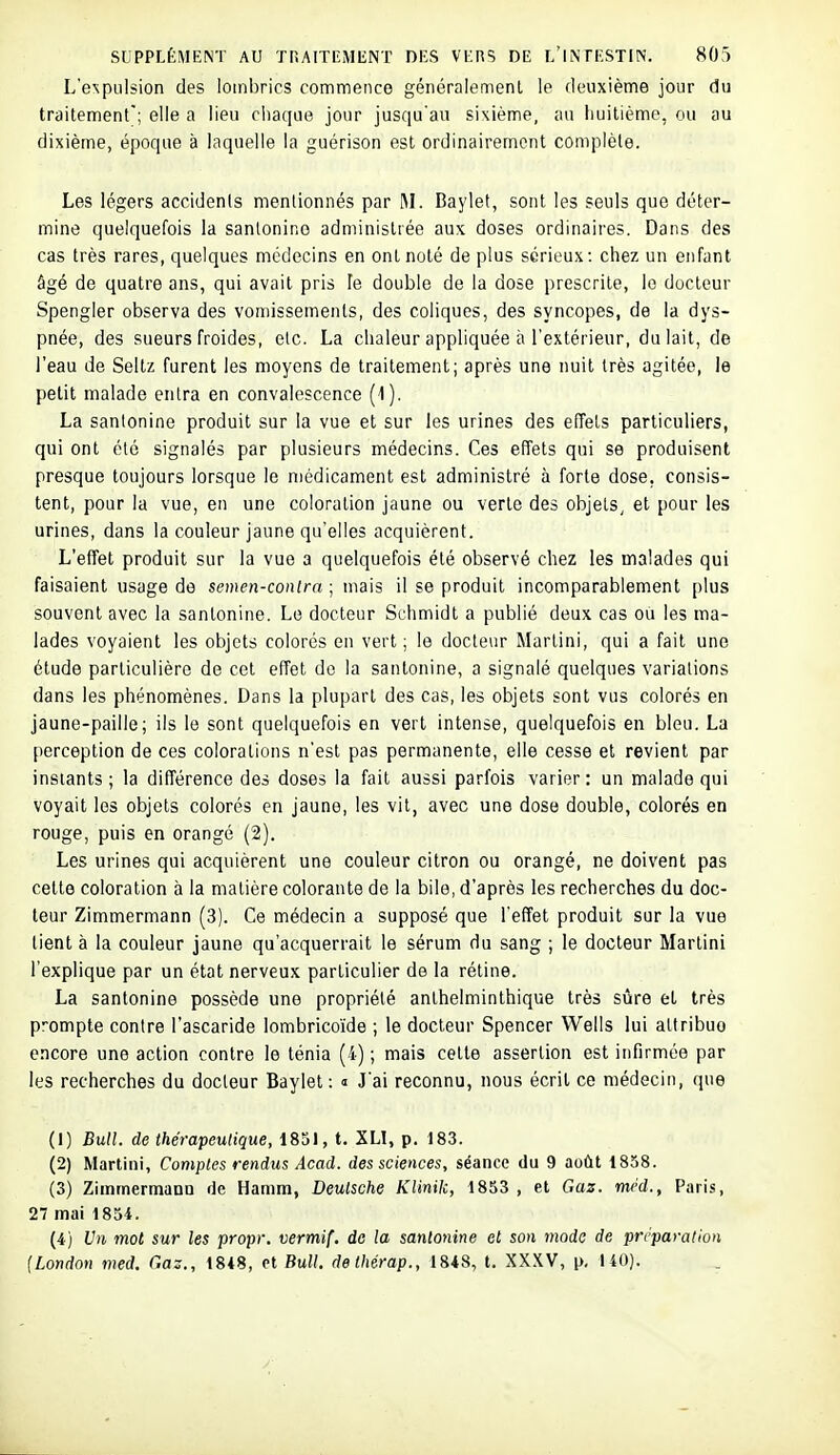L'expulsion des lombrics commence généralement le deuxième jour du traitement; elle a lieu chaque jour jusqu'au sixième, au huitième, ou au dixième, époque à laquelle la guérison est ordinairement complète. Les légers accidenls mentionnés par M. Baylet, sont les seuls que déter- mine quelquefois la sanlonino administrée aux doses ordinaires. Dans des cas très rares, quelques médecins en ont noté de plus sérieux: chez un enfant âgé de quatre ans, qui avait pris le double de la dose prescrite, le docteur Spengler observa des vomissements, des coliques, des syncopes, de la dys- pnée, des sueurs froides, etc. La chaleur appliquée à l'extérieur, du lait, de l'eau de Seltz furent les moyens de traitement; après une nuit très agitée, le petit malade entra en convalescence (1). La sanlonine produit sur la vue et sur les urines des effets particuliers, qui ont été signalés par plusieurs médecins. Ces effets qui se produisent presque toujours lorsque le niédicament est administré à forte dose, consis- tent, pour la vue, en une coloration jaune ou verte des objets, et pour les urines, dans la couleur jaune qu'elles acquièrent. L'effet produit sur la vue a quelquefois été observé chez les malades qui faisaient usage de semen-conlra ; mais il se produit incomparablement plus souvent avec la santonine. Le docteur Schmidt a publié deux cas ou les ma- lades voyaient les objets colorés en vert ; le docteur Martini, qui a fait une étude particulière de cet effet do la santonine, a signalé quelques variations dans les phénomènes. Dans la plupart des cas, les objets sont vus colorés en jaune-paille; ils le sont quelquefois en vert intense, quelquefois en bleu. La perception de ces colorations n'est pas permanente, elle cesse et revient par instants ; la différence des doses la fait aussi parfois varier : un malade qui voyait les objets colorés en jaune, les vit, avec une dose double, colorés en rouge, puis en orangé (2). Les urines qui acquièrent une couleur citron ou orangé, ne doivent pas cette coloration à la matière colorante de la bile, d'après les recherches du doc- leur Zimmermann (3). Ce médecin a supposé que l'effet produit sur la vue tient à la couleur jaune qu'acquerrait le sérum du sang ; le docteur Martini l'explique par un état nerveux particulier de la rétine. La santonine possède une propriété anthelminthique très sûre et très prompte contre l'ascaride lombricoïde ; le docteur Spencer Wells lui attribue encore une action contre le ténia (4) ; mais cette assertion est infirmée par les recherches du docteur Baylet: <■ J'ai reconnu, nous écrit ce médecin, que (1) BuU. de thérapeulique, 1851, t. XLI, p. 183. (2) Martini, Comptes rendus Acad. des sciences, séance du 9 août 1858. (3) Zimmermann de Hamm, Deutsche KUnik, 1853 , et Gaz. méd., Paris, 27 mai 1854. (4) Un mot sur les propr. vermif. de la santonine et son modo de préparation {London med. Gaz., 1848, ot Bull, delhérap., 1848, t. XXXV, p, 140).