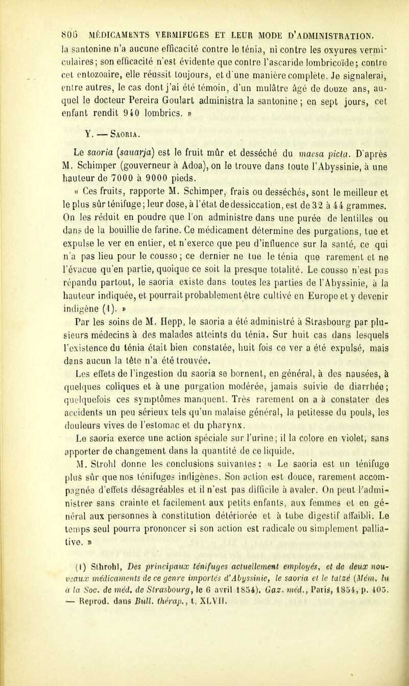 la santonine n'a aucune efficacité contre le ténia, ni contre les oxyures vermi- culaires; son efficacité n'est évidente que contre l'ascaride lombricoïde ; contre cet entozoaire, elle réussit toujours, et d'une manière complète. Je signalerai, enlre autres, le cas dont j'ai été témoin, d'un mulâtre âgé de douze ans, au- quel le docteur Pereira Goulart administra la santonine ; en sept jours, cet enfant rendit 940 lombrics. » Y. — Saoria. Le saoria (^sauarja) est le fruit mûr et desséché du maesa picta. D'après M. Schimper (gouverneur à Adoa), on le trouve dans toute l'Abyssinie, à une hauteur de 7000 à 9000 pieds. « Ces fruits, rapporte M. Schimper, frais ou desséchés, sont le meilleur et le plus sûr ténifuge ; leur dose, à l'état de dessiccation, est de 32 à 44 grammes. On les réduit en poudre que l'on administre dans une purée de lentilles ou dans de la bouillie de farine. Ce médicament détermine des purgations, tue et expulse le ver en entier, et n'exerce que peu d'influence sur la santé, ce qui n'a pas lieu pour le cousso; ce dernier ne tue le ténia que rarement et ne l'évacué qu'en partie, quoique ce soit la presque totalité. Le cousso n'est pas répandu partout, le saoria existe dans toutes les parties de l'Abyssinie, à la hauteur indiquée, et pourrait probablement être cultivé en Europe et y devenir indigène (1). » Par les soins de M. Hepp, le saoria a été administré à Strasbourg par plu- sieurs médecins à des malades atteints du ténia. Sur huit cas dans lesquels l'existence du ténia était bien constatée, huit fois ce ver a été expulsé, mais dans aucun la tête n'a été trouvée. Les effets de l'ingestion du saoria se bornent, en général, à des nausées, à quelques coliques et à une purgalion modérée, jamais suivie de diarrhée ; quelquefois ces symptômes manquent. Très rarement on a à constater des accidents un peu sérieux tels qu'un malaise général, la petitesse du pouls, les douleurs vives de l'estomac et du pharynx. Le saoria exerce une action spéciale sur l'urine; il la colore en violet, sans apporter de changement dans la quantité de ce liquide. M. Strohl donne les conclusions suivantes : « Le saoria est un ténifuge plus sûr que nos lénifuges indigènes. Son action est douce, rarement accom- pagnée d'effets désagréables et il n'est pas difficile à avaler. On peut l'admi- nistrer sans crainte et facilement aux petits enfants, aux femmes et en gé- néral aux personnes à constitution détériorée et à tube digestif affaibli. Le temps seul pourra prononcer si son action est radicale ou simplement pallia- tive. » (I) Sthrohl, Des principaux ténifuges actuellemenl employés, et de deux nou- viaux médicaments de ce genre importés d'Abyssinie, le saoria cl le talsé {Mcin. lu à la Soc. de méd. de Strasbourg, le 6 avril 1834). Gaz. méd., Paris, ISHi, p. 405. — Reprod. dans Bull, thérap., t, XLVII.