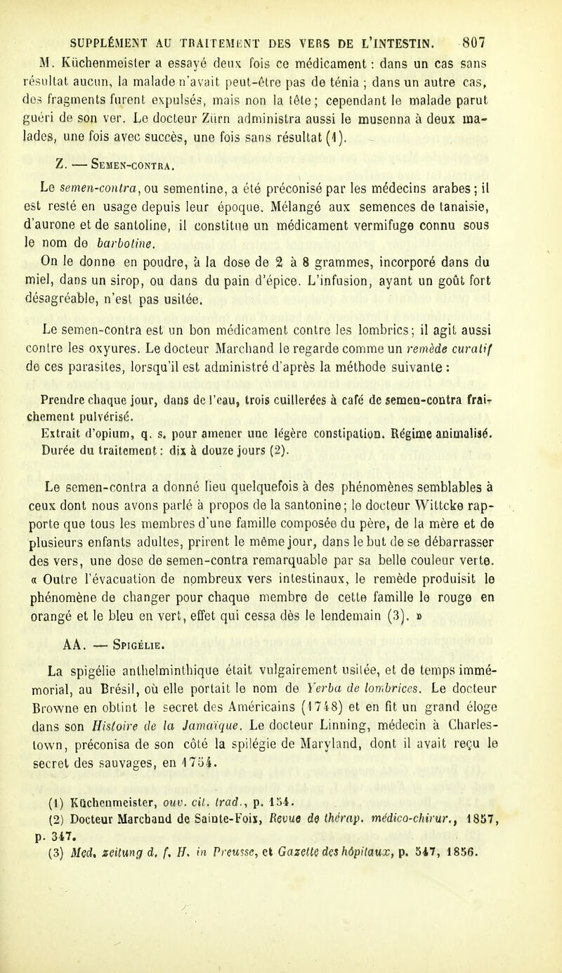 M. Kûchenmeisler a essayé deux fois ce médicament : dans un cas sans résultat aucun, la malade n'avait peut-être pas de ténia ; dans un autre cas, dc-i fragments furent expulsés, mais non la tête; cependant le malade parut guéri de son ver. Le docteur Ziirn administra aussi le musenna à deux ma- lades, une fois avec succès, une fois sans résultat (1). Z.—Semen-contra. Le semen-contra, ou sementine, a été préconisé par les médecins arabes ; il est resté en usage depuis leur époque. Mélangé aux semences de tanaisie, d'aurone et de santoline, il constitue un médicament vermifuge connu sous le nom de barbotine. On le donne en poudre, à la dose de 2 à 8 grammes, incorporé dans du miel, dans un sirop, ou dans du pain d'épice. L'infusion, ayant un goiît fort désagréable, n'est pas usitée. Le semen-contra est un bon médicament contre les lombrics; il agit aussi contre les oxyures. Le docteur Marcliand le regarde comme un remède curalif de ces parasites, lorsqu'il est administré d'après la méthode suivante : Preudie chaque jour, dans de l'eau, trois cuillerées à café de semea-contra fraif chôment pulvérisé. Extrait d'opium, q. s. pour amener une légère constipation. Régime animalisé. Durée du traitement : dix à douze jours (2). Le semen-contra a donné lieu quelquefois à des phénomènes semblables à ceux dont nous avons parlé à propos de la santonine; le docteur Wittcke rap- porte que tous les membres d'une famille composée du père, de la mère et de plusieurs enfants adultes, prirent le même jour, dans le but de se débarrasser des vers, une dose de semen-contra remarquable par sa belle couleur verte, a Outre l'évacuation de nombreux vers intestinaux, le remède produisit le phénomène de changer pour chaque membre de celle famille le rouge en orangé et le bleu en vert, effet qui cessa dès le lendemain (3). » AA. — Spigélie. La spigélie anlhelminthique était vulgairement usitée, et de temps immé- morial, au Brésil, où elle portait le nom de Yerba de lombrices. Le docteur Browne en obtint le secret des Américains (1748) et en fit un grand éloge dans son Histoire de la Jamaïque. Le docteur Linning, médecin à Charles- lown, préconisa de son côté la spilégie de Maryland, dont il avait reçu le secret des sauvages, en 17o4. (1) KQchenmeister, oui', cit. Irad., p. 13i. (2) Docteur Marchand de Sainte-Fois, Revue de Ihérap. médico-chirur., 1857, p. 347. (3) Med, zeilung d, f. H. in Preusse, et Gazette des hôpitaux, p. 547, 1856.