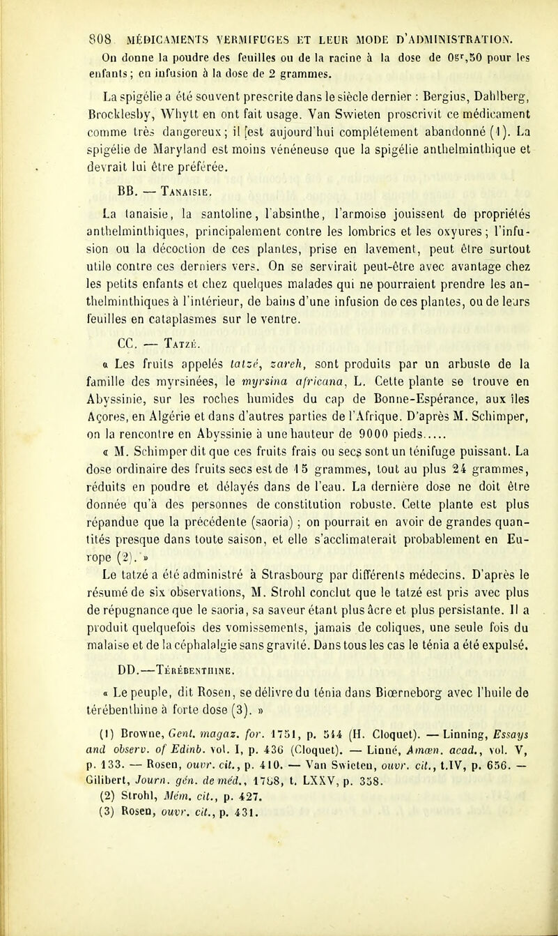 On donne la poudre des feuilles ou de la racine à la dose de OS'',50 pour les enfants ; en infusion à la dose de 2 grammes. La spigélie a été souvent prescrite dans le siècle dernier : Bergius, Dahlberg, Brocklesby, Wiiylt en ont fait usage. Van Swieten proscrivit ce médicament comme très dangereux; il [est aujourd'hui complètement abandonné (1 ). La spigélie de Maryland est moins vénéneuse que la spigélie anlhelminthique et devrait lui être préférée. BB. — Tanaisie. La tanaisie, la sanloline, l'absinthe, l'armoise jouissent de propriélés anlhelminthiques, principalement contre les lombrics et les oxyures; l'infu- sion ou la décoction de ces plantes, prise en lavement, peut ô(re surtout utile contre ces derniers vers. On se servirait peut-être avec avantage chez les petits enfants et chez quelques malades qui ne pourraient prendre les an- lhelminthiques à l'intérieur, de bains d'une infusion de ces plantes, ou de leurs feuilles en cataplasmes sur le ventre. ce, ■— Tatzé. a Les fruits appelés laizé, zareh, sont produits par un arbuste de la famille des myrsinées, le myrsina africana, L. Cette plante se trouve en Abyssinie, sur les roclies humides du cap de Bonne-Espérance, aux îles Âçores, en Algérie et dans d'autres parties de l'Afrique. D'après M. Schimper, on la rencontre en Abyssinie à une hauteur de 9000 pieds « M. Schimper dit que ces fruits frais ou secs sont un ténifuge puissant. La dose ordinaire des fruits secs est de 15 grammes, tout au plus 24 grammes, réduits en poudre et délayés dans de l'eau. La dernière dose ne doit être donnée qu'à des personnes de constitution robuste. Cette plante est plus répandue que la précédente (saoria) ; on pourrait en avoir de grandes quan- tités presque dans toute saison, et elle s'acclimalerait probablement en Eu- rope (2). » Le tatzé a été administré à Strasbourg par dilTérenls médecins. D'après le résumé de six observations, M. Strohl conclut que le tatzé est pris avec plus de répugnance que le saoria, sa saveur étant plus âcre et plus persistante. Il a produit quelquefois des vomissements, jamais de coliques, une seule fois du malaise et de la céphalalgie sans gravité. Dans tous les cas le ténia a été expulsé. DD.—Térébenthine. « Le peuple, dit Rosen, se délivre du ténia dans Biœrneborg avec l'huile de térébenthine à forte dose (3). » (1) Btowae, Gcnt. magaz. for. 1751, p. 544 (H. Cloquet). —Linning, Essays and ohserv. of Edinb. vol. I, p. 430 (Cloquet). — Linné, Ainœn. acad., vol. V, p. 133. — Rosen, ouvr.cit., p. 410. — Van Swieten, ouvr. cit., t.IV, p. 656. — Gilibert, Journ. gcn. deméd., 171.8, t. LXXV, p. 338. (2) Strohl, Mém. cit., p. 427. (3) Rosen, ouvr. cit., p. 431.