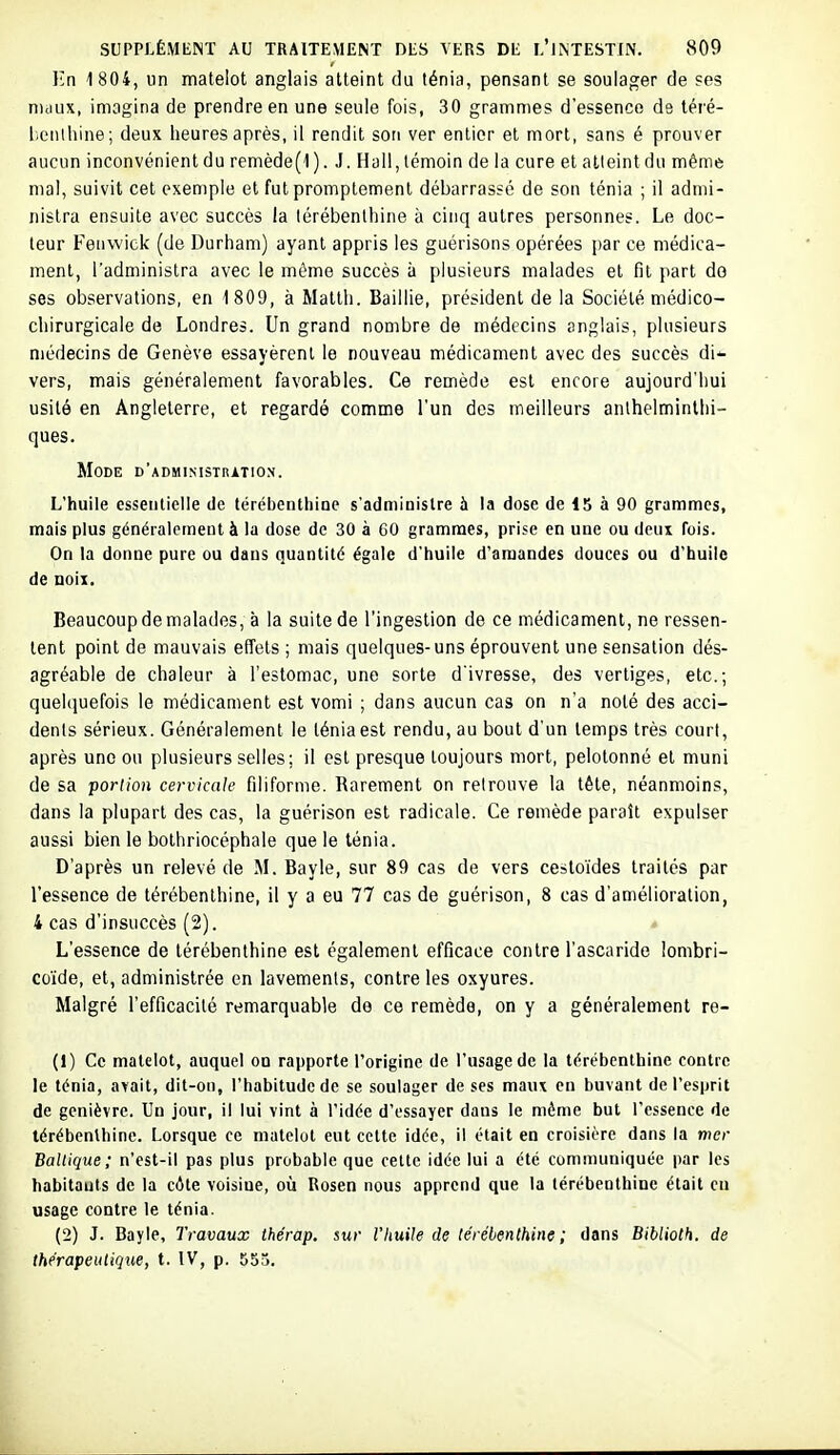 En 1 804, un matelot anglais atteint du ténia, pensant se soulager de ses nuiux, imagina de prendre en une seule fois, 30 grammes d'essence de téré- liciilhine; deux heures après, il rendit son ver entier et mort, sans é prouver aucun inconvénient du remède(l). J. Hall, témoin de la cure et alleint du même mal, suivit cet exemple et fut promptement débarrassé de son ténia ; il admi- nistra ensuite avec succès la térébenthine à cinq autres personnes. Le doc- leur Fenwick (de Durham) ayant appris les guérisons opérées par ce médica- ment, l'administra avec le même succès à plusieurs malades et fit part do ses observations, en 1 809, à Matth. Baillie, président de la Société médico- chirurgicale de Londres. Un grand nombre de médecins anglais, plusieurs médecins de Genève essayèrent le nouveau médicament avec des succès di^ vers, mais généralement favorables. Ce remède est encore aujourd'hui usité en Angleterre, et regardé comme l'un des meilleurs anlhelminlhi- ques. Mode d'administrition. L'huile esseiilielie de térébenthine s'administre à la dose de 15 à 90 grammes, mais plus généralement à la dose de 30 à 60 grammes, prise en une ou deux fois. On la donne pure ou dans quantité égale d'huile d'amandes douces ou d'huile de Qoii. Beaucoup de malades, à la suite de l'ingestion de ce médicament, ne ressen- tent point de mauvais effets ; mais quelques-uns éprouvent une sensation dés- agréable de chaleur à l'estomac, une sorte d'ivresse, des vertiges, etc.; quehiuefois le médicament est vomi ; dans aucun cas on n'a noté des acci- dents sérieux. Généralement le ténia est rendu, au bout d'un temps très court, après une ou plusieurs selles; il est presque toujours mort, pelotonné et muni de sa portion cervicale filiforme. Rarement on retrouve la tête, néanmoins, dans la plupart des cas, la guérison est radicale. Ce remède paraît expulser aussi bien le bothriocéphale que le ténia. D'après un relevé de M. Bayle, sur 89 cas de vers cestoïdes traites par l'essence de térébenthine, il y a eu 77 cas de guérison, 8 cas d'amélioration, 4 cas d'insuccès (2). L'essence de térébenthine est également efficace contre l'ascaride îombri- coïde, et, administrée en lavements, contre les oxyures. Malgré l'efficacité remarquable de ce remède, on y a généralement re- (1) Ce matelot, auquel on rapporte l'origine de l'usage de la térébenthine contre le ténia, avait, dit-on, l'habitude de se soulager de ses maux en buvant de l'esprit de genièvre. Un jour, il lui vint à l'idée d'essayer dans le môme but l'essence de térébenthine. Lorsque ce matelot eut cette idée, il était en croisière dans la mer Baltique; n'est-il pas plus probable que cette idée lui a été communiquée par les habitants de la côte voisine, où Rosen nous apprend que la térébenthine était eu usage contre le ténia. (2) J. Bayle, Travaux thérap. sur Vliuile de térébenthine ; dans Biblioth. de thérapeutique, t. IV, p. 555.