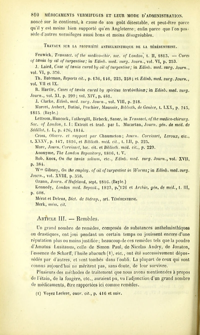 noncé sur le continent, à cause de son goût détestable, et peut-êlre parce qu'il Y est moins bien supporté qu'en Angleterre; enfin parce que l'on pos- sède d'autres vermifuges aussi bons et moins désagréables. Travaux sur la pnorniÉTÉ antuelminthique de la térébenthine. Fenwick, Transact. of the medicoH.Jnr. soc. of London, t. II, 1813. — Cures of tœnia hy oil of lurpenline; in Edinb. med. surg. Journ., vol. VI, p. 253. J. Laird, Case of lœnia cured hy oil of lurpenline; in Edinb. med. surg. Journ., vol. VI, p. 376. Th. Bateman, Beporls cit., p. 13G, li6, 223, 238; et Ëdinb. med. surg. Journ., vol. VII et IX. R. Harlle, Cases of tœnia cured by spiritus terebinthinœ; in Edinb. med. surg. Journ., vol. XI, p. 299 ; vol. XIV, p. 481. J. Clarke, Edinb. med. surg. Journ-, vol. VIII, p. 218. Marcel, Aubert, Butini, Poschier, Maunoir, Bibliolh. de Genève, t. LXX, p. 245, 1815. (Bajio.) Lettsom, Hancock, l'olliergill, Birbeck, Saner, in Transacl. of the medico-chirurg. Soc. of London, t. I; Extrait et trad. par L. Macartan, Journ. gén. de méd. de Se'dillot, t. L, p. 420, 1814. Cross, Observ. et rapport par Chaumetou ; Journ. Corvisart, Leroux, tic, t. XXXV, p. 147, 1816, et Bibliolh. méd. cil., t. MI, p. 225. Marc, Journ. Corvisart, ioc. cit. et Bibliolh. méd. cit., p. 229. Anonyme, The London Reposilory, 1816, t. V. Rob. Knox, On the tœnia solium, etc., Edinb. med. surg. Journ., vol. XVII, p. 384. Wfn Gibney, On ihe employ. of oil of lurpenline in ]Vorms; in Edinb. med. surg. Journ., vol. XVIII, p. 358. Ozann, Journ. d'Hufeland, sept. 1816. (Bayle.) Kennedy, London med. Reposil., 1823, p.'l2G et Archiv, gén, de méd., t. III, p. 608. Mératet Delens, Dict. de thérap,, art. Térébenthine. Merk, mém. cit. Article III. — Remèdes. Un grand nombre de remèdes, composés de substances anlhelminthiques ou drastiques, ont joui pendant un certain temps ou jouissent encore d'une répulalion plus ou moins justifiée ; beaucoup de ces remèdes tels que la poudre d'Amatus Lusilanus, celle de Simon Paul, de Nicolas Andry, de Jonston, l'essence de Scharff, l'huile abacuch (1), etc., ont été successivement dépos- sédés par d'autres, et sont tombés dans l'oubli. La plupart de ceux qui sont connus aujourd'hui no méritent pas, sans doute, de leur survivre. Plusieurs des méthodes de traitement que nous avons mentionnées à propos de l'étain, de la fougère, etc., auraient pu, vu l'adjonction d'un grand nombre de médicaments, être rapportées ici comme remèdes. (I) Voyez I.eclorc, ouvr. cit., p. 416 et suiv.