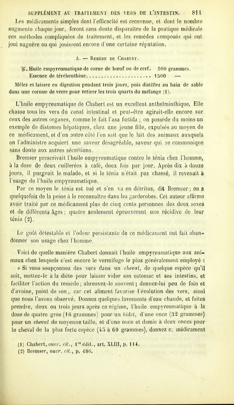 Les médicomenls simples dont refficacilé est reconnue, et dont le nombre fiLigmente chaque jour, feront sans doute disparaître de la pratique médicale ces méthodes compliquées de traitement, et les remèdes composés qui ont joui naguère ou qui jouissent encore d'une certaine réputation. A. — Remède de CiiABEnT. %. Huile empyreumatique de corue de bœuf ou de cerf. 500 grammes, Essence de térébenthine 1500 — Mêlez et laissez en digestion pendant trois jours, puis distillez au bain de sable dans une cornue de verre pour retirer les trois quarts du mélange (1). L'huile empyreumatique de Chabert est un excellent anthelminthique. Elle chasse tous les vers du canal intestinal et peul-ôlre agirait-elle encore sur ceux des autres organes, comme le t'ait l'asa fœlida ; on possède du moins un exemple de distomes hépatiques, chez une jeune fille, expulsés au moyen de ce médicament, et d'un autre côté l'on sait que le lait des animaux auxquels on l'administre acquiert une saveur désagréable, saveur qui se communique sans doute aux autres sécrétions. Bremser prescrivait l'huile empyreumatique contre le ténia chez l'homme, à la dose de deux cuillerées à café, deux fois par jour. Après dix à douze jours, il purgpait le malade, et si le ténia n'était pas chassé, il revenait à l'usage de l'huile empyreumatique. Par ce moyen le ténia est tué et s'en va en détritus, dit Bremser; on a quelquefois de la peine à le reconnaître dans les garderobes. Cet auteur affirme avoir traité par ce médicament plus de cinq cents personnes des deux sexes et de différents âges ; quatre seulement éprouvèrent une récidive de leur ténia (2). Le goût détestable et l'odeur persistante de ce médicament ont fait aban-» donner son usage chez l'homme. Voici de quelle manière Chabert donnait l'huile empyreumatique aux ani- maux chez lesquels c'est encore le vermifuge le plus généralement employé : « Si vous soupçonnez des vers dans un cheval, de quelque espèce qu'il soit, mettez-le à la diète pour laisser vider son estomac et ses intestins, et faciliter l'action du remède; abreuvez-le souvent; donnez-lui peu de foin et d'avoine, point de son , car cet aliment favorise l'évolution des vers, ainsi que nous l'avons observé. Donnez quelques lavements d'eau chaude, et faites prendre, deux ou trois jours après ce régime, l'huile empyreumatique à la dose de quatre gros (16 grammes) pour un bidel, d'une once (32 grammes) pour un cheval de moyenne taille, et d'une once et demie à deux onces pour le cheval de la plus forte espèce (43 à 60 grammes), donnez cl médicament (1) Chabert, owir. cit., l6dit., art, XLUI, p. 114. (2) Bremser, ouvr. cit., p. 486.
