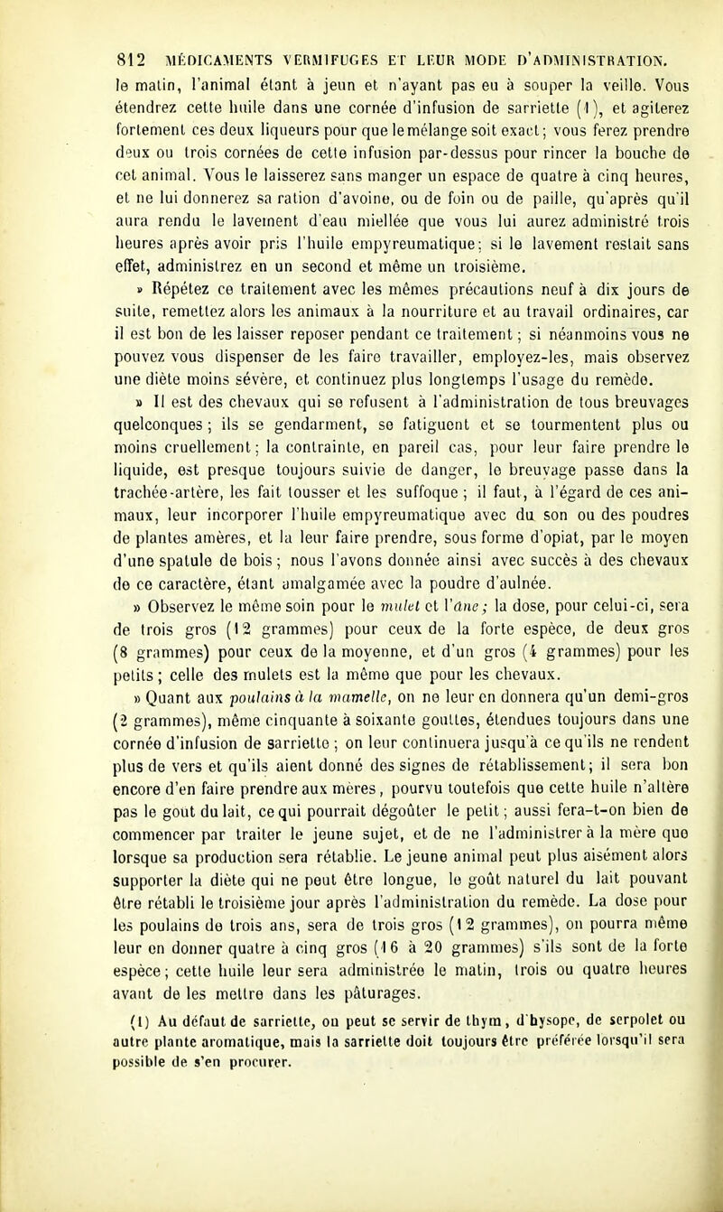 le malin, l'animal élant à jeun et n'ayant pas eu à souper la veille. Vous étendrez cette huile dans une cornée d'infusion de sarriette ( l), et agiterez fortement ces deux liqueurs pour que le mélange soit exact; vous ferez prendre deux ou trois cornées de cette infusion par-dessus pour rincer la bouche de cet animal. Vous le laisserez sans manger un espace de quatre à cinq heures, et ne lui donnerez sa ration d'avoine, ou de foin ou de paille, qu'après qu'il aura rendu le lavement d'eau miellée que vous lui aurez administré trois heures après avoir pris l'huile empyreumalique; si le lavement restait sans effet, administrez en un second et même un troisième. » Répétez ce traitement avec les mêmes précautions neuf à dix jours de suite, remettez alors les animaux à la nourriture et au travail ordinaires, car il est bon de les laisser reposer pendant ce traitement ; si néanmoins vous ne pouvez vous dispenser de les faire travailler, employez-les, mais observez une diète moins sévère, et continuez plus longtemps l'usage du remède. » Il est des chevaux qui se refusent à l'administration de tous breuvages quelconques ; ils se gendarment, se fatiguent et se tourmentent plus ou moins cruellement; la contrainte, en pareil cas, pour leur faire prendre le liquide, est presque toujours suivie de danger, le breuvage passe dans la trachée-artère, les fait tousser et les suffoque ; il faut, à l'égard de ces ani- maux, leur incorporer l'huile empyreumatique avec du son ou des poudres de plantes amères, et la leur faire prendre, sous forme d'opiat, par le moyen d'une spatule de bois ; nous l'avons donnée ainsi avec succès à des chevaux de ce caractère, élant amalgamée avec la poudre d'aulnée. » Observez le môme soin pour le mulet et Vdne; la dose, pour celui-ci, sera de trois gros (12 grammes) pour ceux de la forte espèce, de deux gros (8 grammes) pour ceux de la moyenne, et d'un gros (4 grammes) pour les petits; celle des mulets est la même que pour les chevaux. » Quant aux poulains à la mamelle, on ne leur en donnera qu'un demi-gros (2 grammes), même cinquante à soixante gouttes, étendues toujours dans une cornée d'infusion de sarriette ; on leur continuera jusqu'à ce qu'ils ne rendent plus de vers et qu'ils aient donné des signes de rétablissement; il sera bon encore d'en faire prendre aux mères, pourvu toutefois que celte huile n'altère pas le gout du lait, ce qui pourrait dégoûter le petit; aussi fera-t-on bien de commencer par traiter le jeune sujet, et de ne l'administrer à la mère que lorsque sa production sera rétablie. Le jeune animal peut plus aisément alors supporter la diète qui ne peut être longue, le goût naturel du lait pouvant être rétabli le troisième jour après l'administration du remède. La dose pour les poulains de trois ans, sera de trois gros (12 grammes), on pourra même leur on donner quatre à cinq gros (16 à 20 grammes) s'ils sont de la forte espèce; cette huile leur sera administrée le matin, Irois ou quatre heures avant de les mellre dans les pâturages. (1) Au défaut de sarriette, ou peut se servir de tliym, d'hysopc, de serpolet ou autre plante aromatique, mais la sarriette doit toujours être piéféiée lorsqu'il sera possible de s'en procurer.