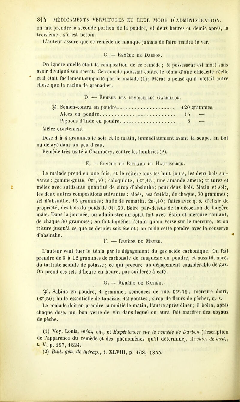 on fait prendre la seconde portion de la poudre, et deux heures et demie après, la troisième, s'il est besoin. L'auteur assure que ce remède ne manque jamais de faire rendre le ver. C. — Remède de Dabbon. On ignore quelle était la composition de ce remède; le possesseur est mort sans avoir divulgué son secret. Ce remtde jouissait contre le ténia d'uue efficacité réelle et il était facilement supporté par le malade (1); Mérat a pensé qu'il n'était autre chose que la racino de grenadier. D. — Remède des demoiselles Garbillon. 1^. Semen-contra en poudre 120 grammes. Aloès en poudre 15 — Pignons d'Inde en poudre 8 — Mêlez exactement. Dose 1 à 4 grammes le soir et le matin, immédiatement avant la soupe, en bol ou délayé dans un peu d'eau. Remède très usité à Chambéry, contre les lombrics (2). E. — Remède de Richard de Hautesierck. Le malade prend en une fois, et le réitère tous les huit jours, les deux bols sui- vants : gomme-gutte, OgfjSO; coloquinte, OS,15 ; une amande amère; triturez et mêlez avec suffisante quantité de sirop d'absinthe; pour deux bols. Matin et soir, les deux autres compositions suivantes : aloès, asa fcetida, de chaque, 30 grammes ; sel d'absinthe, 15 grammes; huile de romarin, 2g'',40 ; faites avec q. s, d'élixir de propriété, des bols du poids de Og'',50. Boire par-dessus de la décoction de fougère mâle. Dans la journée, on administre un opiat fait avec étain et mercure coulant, de chaque 30 grammes ; on fait liquéfier l'étain qu'on verse sur le mercure, et on triture jusqu'à ce que ce dernier soit éteint ; on môle cette poudre avec la conserve d'absinthe. F. — Remède de Meyer, L'auteur veut tuer le ténia par le dégagement du gaz acide carbonique. On fait prendre de 8 à 12 grammes de carbonate de magnésie eu poudre, et aussitôt après du tartrate acidulé de potasse; ce qui procure un dégagement considérable de gaz. On prend ces sels d'heure eu heure, par cuillerée à café. G, — Remède de Ratier, î^. Sabine en poudre, 1 gramme; semences de rue, 0g','?5; mercine doux, OB',50; huile essentielle de tauaisie, 12 gouttes ; sirop de fleurs de pêcher, q. s. Le malade doit en prendre la moitié le matin, l'autre après dîner; il boira, après chaque dose, un bon verre de vin dans lequel on aura fait macérer des noyaux de pêche. (1) Voy. Louis, mém. cit., et Expériences sur le remcde do Darhon (Description de l'apparence du remède et des phénomènes qu'il détermine), Arvhiv. de mcd., t. V, p. 157, 1824.