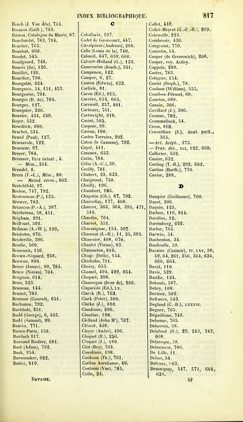 IWIi V:m cicii), 7lj}. liosin.in (Giiill ), 703. lioslon, CalalOj^ue du Musée, 87. lîoucharilal, 783, 784. Bouclier, 705. Boucliut, 660. lïondet, 545. Boudgourd, 748. Bouoix (du), 126. Bouillel, 120. Bourdier, 790, Bourgelal, 224. Bourgeois, 54, 151, 453. Bourgeoise, 794. Bourges (D. de), 704. Bourges, 127. Bousquier, 320. Bouvier, 434, G59. Boyer, 552. Bowdiich, 680. Brachet, 534. Brand (P.-iul), 127. Brassavole, 122. Brasseur, 97. Brayer, 784. Bremscr, Vers intest., 4. — Mém., 354. Brendel, 8. Brera (T.-L.), Mém., 80. — Malad. verni-, 602. Breldilfold, 97. Breton, 747, 792. Bretonneau (P.), 135. Bl'ewer, 783. Briariçon (P.-A.), 387. Briclieteau, 58, 451. Brigham, 291. Briibuet, 502. Brilnian (A.-W,), 199. Brislowe, 676. Broderille, 396. Brodie, 569. Bioussais, 156. Brown-Séquard, 258. Browne, 808. Bruce (James), 90, 784. Bruce (Ninian), 704. Brugnon, 614. Brun, 523. Bruneau, 144. Brunei, 783. Brunner (Conrad), 651. Buchanan, 792. Bucliliolz, 251. Budd (George), 6, 403. Budil (-îamiiel), 99. Buniva, 771. Buona-Parle, 158. Burdacli 117. Bnreaud Riofrey, 081. Burl (Adam), 792. Busii, 254. Bussemaker, 022. Butini, 810. DavainE, c Cal>all.iria, 197. Cadel de (iassicourl, 447. Cœsalpimis (Andréas), 208. Galle (Louis de la), 740. Calineil, 647, 059, 008. Calverl-Holland (G.), 133. Camcrarius (Joach.), 351. Campenon, 122. Camper, 6, 27. Canton (Edwin), 633. Garlisie, 81. Caron (Ed.), 615, Carrère, 654, 665. Carswell, 257, 401. Carteaux, 761. Cartwright, 618. Casini, 505. Caspeer, 99. Cassan, 100. Castro Torrcira, 202. Caton (le Censeur), 792. Cayol, 411. Cazeanx, 653. Cazin, 784. Celse (A.-C.),39. Cezilly, 701. Chabert, 23, 633. Chaignaud, 750. Cliailly, 190. Chambert, 185. Chapolin (Ch.), 87, 702. Charcellay, 137, 408. Gharcol, 363, 304, 395, 471, 510. Chardin, 704. Charvot, 551. Cliassaignac, 154, 597. Ch.iussal (.J.-B.), 11,35, 095. Chau.-sier, 408, 070. Chaulet (Victor), 83. Chaunieton, 810. Chi,aje (Délie), 154. Chisliolm, 711. Choisy, 055. Cl.omel, 494, 499, 654. Chopart, 298. Clamorgan (.lean de), 266. Claparède (Ed.), Lx. Clarck (R.), 703. Clark (Peter), 300. Clarke {}.), 810. Clandinus, 296. Claudius, 198. Clelland (John M'), 707. Clcmot, 438. Cleyer (André), 490. Cloipiet (H.), 250. Cloquel (J.), 180. Clot (Bey), 703. Cneulinus, 198. Cockson (Th.), 701. Cœlius .\urelianus, 40. Coelsem (Van), 785. Colin, 24, 817 Collet, 449. Collet-Meyret (G.-ï'.-tt,), 209. Columelle, 223. Combcssis, 430. Congrossi, 770. Consolin, 54. Cooper (de Grcenwicli), 208. Cooper, voy. AsUey. Coppola, 200. Costes, 783. Cotugno, 154. Conlel (Steph.), 78. Coulson (William), 555. Courbon-Pérusel, 00. Courlen, 089. Cousin, 300. Covillard (J.), 300. Cromer, 702, Crommelinck, 54. Cross, 810. Cruveilhier (J.), Anat. palh., 305. —Art. Acéph., 375. — Trav. div., xci, 122, 069. Cullerier, 552. Cunier,632. Curling (T.-B.), 292, 682. Curlius (Barih.), 770. Cuvier, 288. D Dampier (Guillaume), 700. Danet, 209. Daquin, 125. Darbon, 116, 814. Darelius, 12. Daremberg, 622. Darlue, 765. Darwin, 54. Daubenton, 34. Daulioulle, 59. Davaine (Casimir), IV, LXV, 30, 52,04,261,356,304,634, 660, 604. David, 110. Davis, 529. Dazille, 124. Debouis, 587. Debry, 108. Decieux, 502. Défiance, 543. Degland (C.-D.), LXXXVI. Degner, 765. Déguillème, 749. Dehenne, 765. Delacroix, 58. Delafond (0.), 29, 243, 342, 608. Delaroque, 58. Delasiauve, 786. De Lille, 11. Dclius, 54. Delvaux, ^03, Dcmarquay, 547, S71, 004, 030. f»7