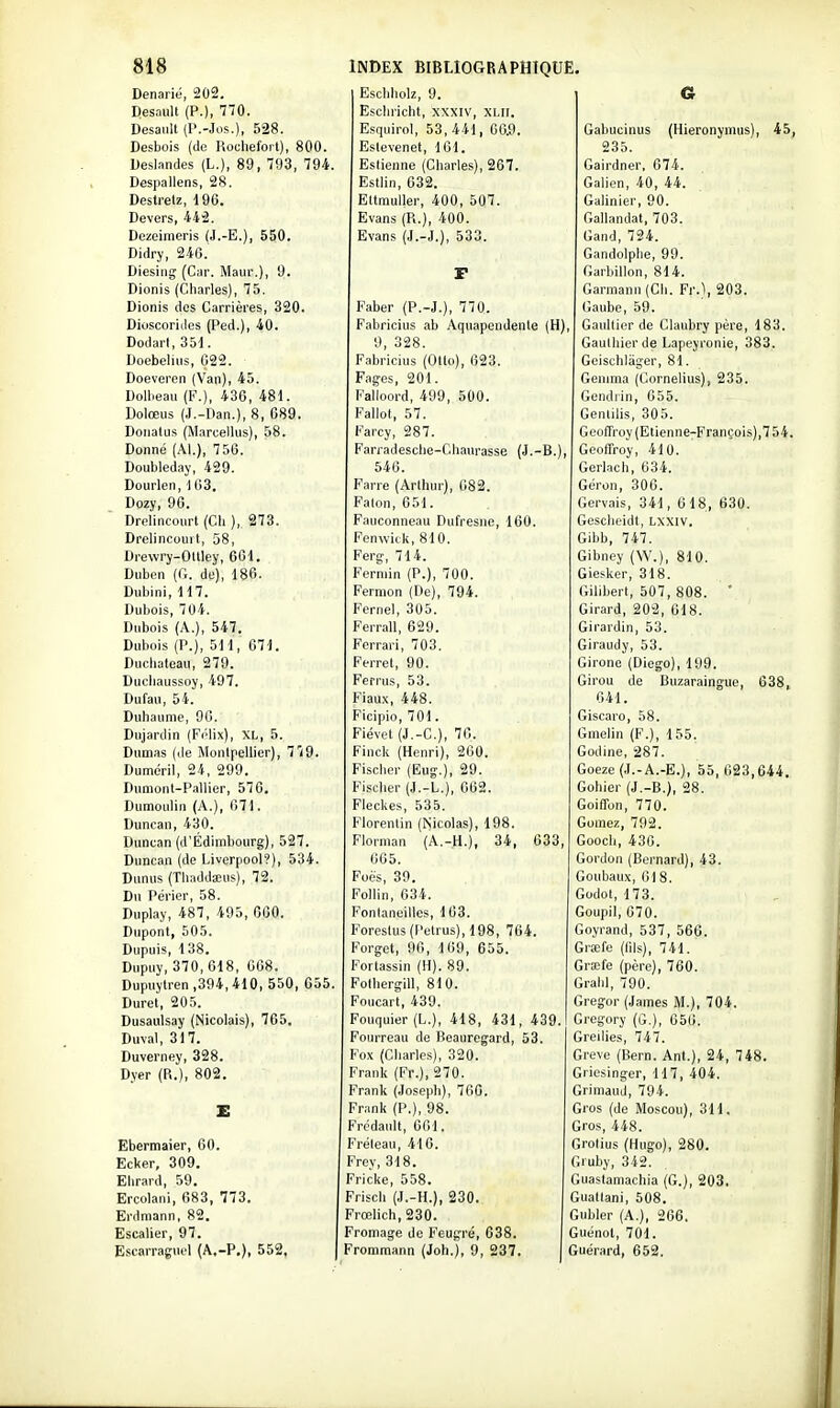 Denarié, 202. Cl 1 K 1 11 hjsclinolz, 9. G Desault (P.)i Escliricht, xxxiv, XLll. Desault (l'.-Jos.), azo. Esquirol, 53,441, 06.9, Gabucinus (Hieronymus), 45, DesDois (de Koclieiorl), oUO. Estevenet, 101, 235. Deslandes (L.), 89, TUd, 794. Eslienne (Cliarles), 267. Gairdner, 074. Despallens, 28. IT . ( 1 , n O û> EjSilin, (joz. /*i„i: f. r\ f, t. Galien, 40, 44. Ueslrelz, 1 yb. 17.1 11., t. f\n cr/i'7 hjttmuller, 400, 507. Galinier, 90. Devers, ■iiâ. Evans (Pi.), 400. (jallandat, 703. Dezeimens (J.-L.J, 560, Evans (J.-J,), 533. (i _ 1 ^ Ci t Gand, 7^4. jjiciry, i'ï'O. uandoipne, yy. Uiesiiig (Car. Maur.), il. F (jarbulon, 814. Dionis (Cnarles), i5. Garmann (Cii. Fr.), 203. Dionis des Carrières, 320. raber (P.-J.), 7 /O. (1 1 c A Caube, 59. Dioscorides (Ped.), 40. Fabricius ab Aquapendenle (H) Gaultier de Claubry père, 183. T\ „ ,1 1 O c i Uodari, o51. 9, 328. Gauthier de Lapeyronie, 383, JJoeDeliii>, uas. l'aoncius (Uito), biio. Geischlàger, 81. Doeveren (Van), 45. Fages, 201. Gemma (Cornélius), 235. Uollieau (b.), iob, 4el. ralioord, 499, 5U0. Gendiin, 655. Dolœus (J.-Dan.), 8, 689. Fallot, 57. Genlilis, 305. Donalus (Marcellus), 58, rarcy, soi. G eofrroy( Etienne-François),7 54, Donné (Al.), 756. Farradesche-Cdianrasse (J.-B.), beollroy, 410. Uoubleaay, 429. 540. Gerlacb, 634. Dourien, \ 63, Farre (Arlliur), (182. IjOion, oUt). Dozy, 96. Faton, 651. Gervais, 341, 618, 630. Drelincourt (Cli ), 273. Fauconneau Dufresne, 160. Gesclieidt, LXXIV, Drelincourt, 58, Fenwick, 810. Gibb, 747. Drewry-Ollley, 661. Ferg, 714. Gibney (W.), 810. Uuben ((r. de), loo. Ferniin (P.), 700. biesker, olo. Dubini, 117, Fermon (Oe), 794. (ïUibert, 50 i, 808, Dubois, 704. Fernel, 305. Girard, 202, 618. DubOLS (A.), 547, V errali, Di:9. (jirardin, 5o. Dubois (P.), 511, 671, rcrrari, 70o. (jiraudy, oo. Ducliateau, 279, Ferret, 90. Girone (Diego), 199. Ducliaussoy, 497, remis, oo. Gii'ou de Buzaraingue, 638, Dufau, 54. Fiaux, 448. 641, Duhaunic, 96. Ficipio, 701. Gïscaro, 58. Oujardin (rclix), XL, o. rlevet (J.-L-.), 70. Lfineiin (r.), 155. Dumas (de Montpellier), 779. rinck (Henri), sbO. Godine, 287. t\ ' :i Ci f. Ci Ci fi Dumenl, ^24, '•2\)\)» risciior (bug.), ay. boeze (rl.-A.-L.), oo, 023,644, Diiniont-Pallier, 57G, iMSLuei (J.-L.), oos. uoniei (ti.—D.J, ats. Dumoulin (A.), o71. rieckes, ooD. boirlon, à ii). Duncan, 430. Florentin (ISicolas), 198. bornez, 792. Duncan (d'Edimbourg), 527. riornian (A.-h.), o*, ooo, bOOCll, 40U. Duncan (de Liverpool?), 534. 065. boluon (oernaru), 4o. Dunus (Thaddaeus), 72. roeti, oy. r'i-iiiKMiii' /iil o tiOUuau\, 01 o. Du Périer, 58. l^ollin, bo4. bodot, 1 là. Duplay, 487, 49o, uoO. Fontantiilles, 103. boupii, b /U. Dupont, 505. roresius (1 etIU^), 198, 7b4, boyiand, 5o7, Sbb. Dupuis, 1 OO, V 01 ffei, y II, 1 uy, o o o. \jitKie (uiï-i, /Il. Dnpuy, o7Uj olo, Ouo. rortassin (n). ov. biseie (peiej, ibO. Dupuytren ,094,410, ooU, uoo. roinergili, oîU. bi «lu, 1 y U. Durel, 205. r encart, 4oy. Greg;or (James M.), 704, Dusaulsay (Nicolais), 765. rouquier (L.), 418, 4ol, 4û9. Greg^ory (G.), 056. Duval, 317, Fourreau de Beaurcgard, 53. Greilies, 747. Duverney, 328, l'ox (Charles), o20. Grève (Bern. Ant.), 24, 748. Dyer (R.), 802, rranlt (IT.), 370. Griesinger, 117, 404. rranlt (Joseph), ibu. Griniaud, 794. S rrank (P.), yo. Gros (de Moscou), 311. Frcdanlt, 001. Gros, 448. Ebermaier, 60, rreleau, 41b. Grotius (Hiig-o), 280, Ecker, 309. Frey, 318. diuby, d42. Elirard, 59, Fricke, 558, Guastamachia (G.), 203. Ercolani, 683, 773, Friscli (J.-H.), 230. Gualtani, 508. Erdmann, 82. Frœlich,230. Gubler (A.), 266, Escalier, 97. Pronnage de Feug-ré, 638. Guénot, 701, E.>!earragui'l (A.-P,), 552. Frommann (Joh.), 9, 237. | Guérard, 652. j