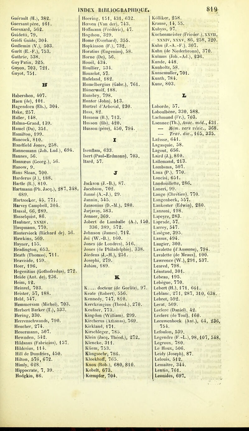 (jLiérault (H.), 382. Hoering, 151, 431, 002. KoiiiKei, zoo. Guersant père, 161. Hœven (Van der), 743. Kranse, 14, 55. Guesnard, 562. Hoffmann (Frédéric), 47. Kubyss, 97. buiaetli, /y. nogdson, 029. Kiicliennieisier (Frieder.], xxVli, IfUiai Guido, ii04. Home (Everliard), 355. aWIV, aWV, oo, 200, OïïU. (jiulleniin (v.), SOo. Hopkinson (F.), 732. h.Ulin (J.-A.-r.J, oUi. Gurlt (E.-F.), 753. Horatius (Eugenius), 58. Kuhn (de Niederbronn), 370. Gullirie, 538. Horne (De), 56. l\uinuib (Jon.-Ad.j, !aoo. Guy Patin, aaS. Houël, 434. Kunde, 448. Guyon, 703, 721. HouUier, 53i. ivunnoitz, i>o. Guyot, 751. Houzelot, 57. Kunseinullerp 701. Huteland, 18z. îi 11 ni II 7ft/L H Humelberglus (Gabr.), ibl. I\Ull£, ouo. Hdnerwolf, 188. Habershon, 407. Hunsbry, 798. Il Haen (de), 101. Hunter (John), 513. Hagendorn (Eh.), 304. Hurtrel d'Arboval, 230. Laborde, 57, Hake, 257. Huss, 82. Laboulbene, ooU, ooo. Haller, 148. Hussem (B.), 713. I « -.1, -, J / 17 VI \ T A 0 Lacbmuna (l'r.}, /Uo. Halnia-Grand, 139. HuîîSon (fils), 420. Laennec (ln.j, Ausc. ïtiêa., 4ol. Hamel (Du), 351. Husson (père), 450, 794. — Mém. vers vésic, 368, Hamilton, 199. T'..jTfli A fie Q 0 c iVCLV. ûlV.i luo, ûOD. Hancock, 810. I Lafosse, 641. Handfield Jones, 258. Lagasquie, 58. fT /TUT -J \ ClCift Hannemann (Jon. Lud.), o9*. Isennam, boo. Lag-Qut, 656- Hannes, 56. Isert (Paul-Erdmann), 703. !„■ i/i \ OJA Laird (J.), olU. Hannaeus (Georg.), 50. Itard, 57. Lalleniand, 210. . Hanow, 9. Lambsnia, 507. Hans Sloan, 700. J Lana (P.), 7 /U. Harderus (J.), 18s. Lancisi, 651. Hartle (R.), 81 0. Jackson (J.-d.), n7. LandoulUette, zoo. Hartmann (Pli. Jacq.), 2» /, o4b. Jacohson, 70'2. Laneri, 99. 689. Lange (Onretien^, i Hartzoeker, 45, 771. Jannin, 545. Langenbeck, 557. Harvey Oampbell, oU4. ^nnr^r<.,~.\,■,c I V\ l\t \ 0 C il Jansoiiuis (U.-i\i.^, zou. Lankester (CiCiwinj, 20W. Hassal, 66, 289. Jarjavay, 583. Lanzoni, 198. Hasselquist, 86. tienner, ouy. I ClOO Lapeyre, zoo. Haubner, xxxiv. Jobert de Lamballe (A.J, ipU, Laprade, 57. Haupniann, 770. o ou, oov, r> / 2. Larrey, 547. Haulersieck (Ricbard de), 56. Johnson (James), 712. Lasègue, 395. Hawkins, 569. Joi (W.-B.), luu. Lassus,494. Hayner, 155. Jones {de Londres), 516. Laugier, oUO, Headington, 653. Jones (de PhiladelphieJ, ooo. Lavalette (d'Aiissone), 794. Heath (Tbomas), 711. T,J. 11 II \ et ti A Jordens (J.-n.j, z51. T lii-ZJ^ll/I \ 1AA Lavalette (de MeauxJ, lUU. neavisicie, 1 o;'. Josephi, 279. Lawre^nce (Vv.j, zyi, ooi. Heer, 196. JiiDim, 1 ©y. Leared, 79». Hegenitius (Gothufredus), 272. Léautaud, 301. Heide (Ant. de), Siob. K Lebeau, 195. Heim, 12. Lebegue, 77U. Heinzel, 703. T.' ? .1 _/ 1 ^ 1^ ^ ..1 ; 1 „ \ ri H Leberl (H.), 171, bbl. Heister, 57, lya. Keale (Robert), 556. Leblanc, 271, 287, 310, 638. Held, 547. I- J rir, rf OJA Kennedy, 747, blO. Lebrel, 592. Hemmersam (Michel), 703, Jvercitringuis (iiieou.j, 2/u. Lecat, ouy. Herbert Barker (1.), 5oo. Keufner, 773. Leclerr (Daniel), 42. Hering, 330. Kingdon (William), 299. Leclerc (deToul), 160. TT i i_ nnA Herrenschwands, 790. Kircherns (Atlianas), 769. liCeuwenhoek (Ant.), 04, 200, TT _1 Heucher, 274. 1/ ; ..1.1 1 * il Knklann, 171. 754. Heuermann, 507. Kirschleg;er, 78b. Lefoulon, 5dy. Hewnden, 542. Klein (Jacq, Théod.), 272. Legendre (F.-L.), 98,107, 548. Hildanus (Fabricius), 157, KiencKe, ol 1. Legronx, /oU. Hildesius, 114. Kliem, 753. Le Houx, 506. Hill de Dumfries, 450. Klingsoelir, 780. Leidy (Joseph), 87. Hilton, 57o, o7a. KIoekhoii, 7ba. Lelouis, 512. Himlv 62S Knox (Rob.), 680, 810. Leniaître 344 Hippocrale, 7, 39. Kobelt, 673'. Lentin, 761. Hodgkin, 86. Kœmpfer, 704. Leonides, 697,