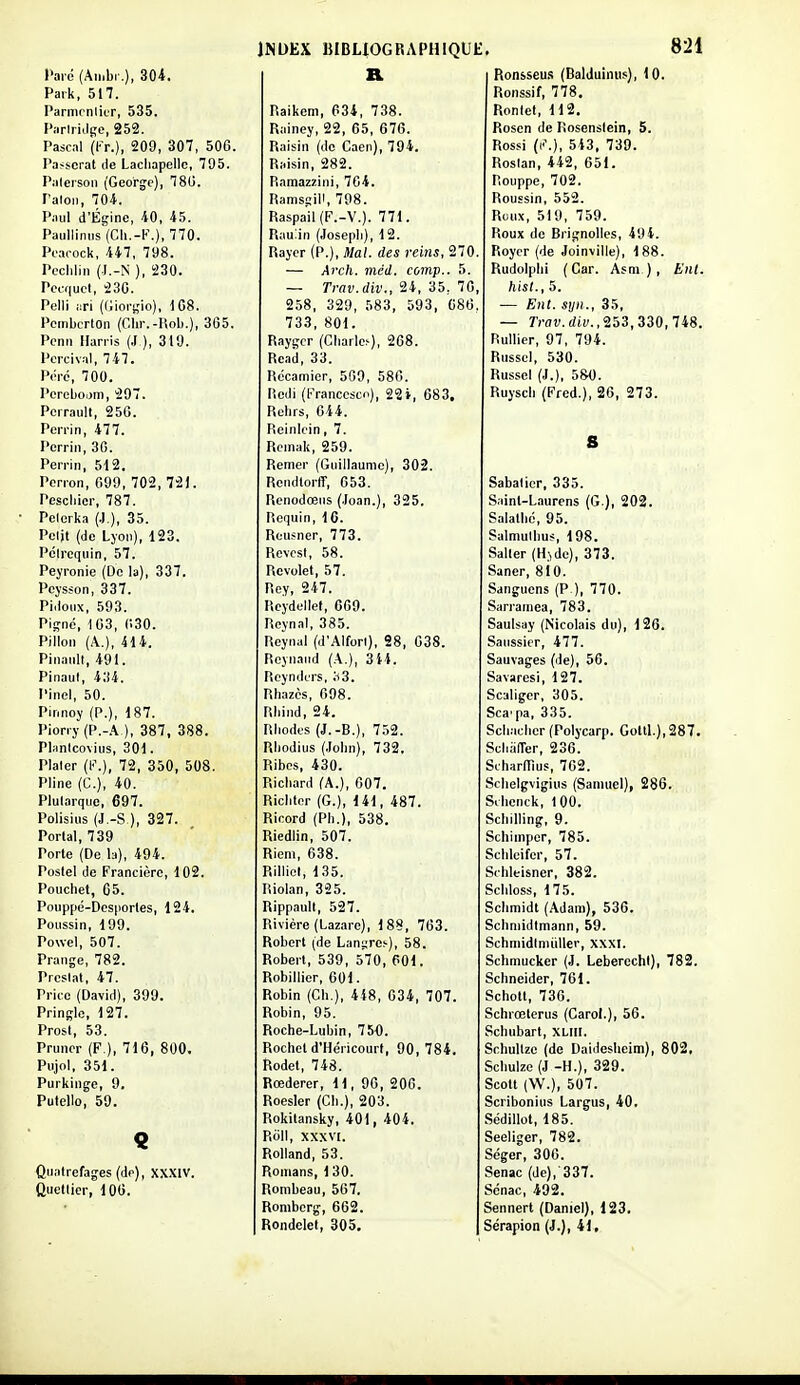l'are (Aii.br.), 304. Paik, 517. Parnirnlier, 535. Piirlriilge, 252. Pascil (!■>.), 209, 307, 506. Passerai de Lacliapellc, 795. Palerson (George), 78U. l'aloM, 704. Piiul d'Épine, 40, 45. Paullinns'(Cli.-l'\), 770. Pearock, 447, 798. Pcclilin (J.-N ), 230. Pcaïuct, 230. Pelli i:ri (Giorgio), 108. Pembcrton (Ghr.-Rob.), 305. Pcnn llarris (.1 ), 319. Percival, 747. Péré, 700. Pcrebojm, 297. Perrault, 25G. Perrin, 477. Perriii, 30. Perrin, 512. Perron, 099, 702, 721. Pescliier, 787. Pelerka (.),), 35. Pclit (de Lyon), 123. Pcirequin, 57. Peyronie (De la), 337. Peysson, 337. Pidoiix, 593. Pii^né, 103, 030. Pillon (A.), 414. Pinanll, 491. Pinaul, 434. Pinel, 50. Pinnoy (P.), 187. Piorry(P.-A ), 387, 388. Planlcovius, 301. Plaler (l-\), 72, 350, 508. Pline (G.), 40. Plutarque, 697. Polisius (J.-S ), 327. Portai, 739 Porte (De la), 494. Postel de Francière, 102. Pouchet, 65. Pouppé-Dcsporles, 124. Poussin, 199. Powel, 507. Prange, 782. Prcsiat, 47. Price (David), 399. Pringle, 127. Prost, 53. Pruner (F ), 716, 800. Pujol, 351. Purkinge, 9, Pulello, 59. Quatrefages (dp), XXXIV. Quellier, 106. INDEX BIBLIOGRAPHIQUE B. Raikem, 634, 738. Rainey, 22, 65, 676. Raisin (de Caen), 794. Raisin, 282. Ramazzini, 704. Ramsgill, 798. Raspail(F.-V.). 771. Rau:in (.losepli), 12. Rayer (P.), Mal. des reins, 270. — Arch. méd. comp.. 5. — Trav.div., 24, 35, 70, 258, 329, 583, 593, 086. 733, 801. Raygcr (Cliarle.-), 268. Rcid, 33. Rccamier, 509, 586. Rodi (l-'rancescn), 22i, 683. Rcbrs, 044. Reinicin, 7. Reinak, 259. Remer (Guillaume), 302. Rendlorff, 653. Renodœus (Joan.), 325. Requin, 16. Reusner, 773. Revcst, 58. Revolet, 57. Rey, 247. Rcydellef, 609. Reynal, 385. Reynal (d'AIfori), 98, 638. Reynaiid (A.), 314. Rcynders, ;i3. Rh.izcs, 698. Rbind, 24. Rliodfs (J.-B.), 752. Rliodius (.lolin), 732. Ribcs, 430. Ricbard (A.), 007. Ricbtor (G.), 141, 487. Ricord (Ph.), 538. Riedlin, 507. Rieni, 638. Rilliel, 135. Riolan, 325. Rippault, 527. Rivière (Lazare), 188, 763. Robert (de Lanijres), 58. Robert, 539, 570, 601. Robinier, 601. Robin (Cb.), 448, 634, 707. Robin, 95. Roche-Lubin, 750. Rochet d'Héricourt, 90,784. ftodel, 748. Rœderer, 11, 96, 206. Roesler (Cb.), 203. Rokitansky, 401, 404, Roll, xxxvt. Rolland, 53. Romans, 1 30. Rombeau, 567. Romberg, 662. Rondelet, 305. 821 Ronsseu.! (Balduinus), 10. Ronssif, 778, Ronlet, 112. Rosen de Rosenslein, 5. Rossi (i'\), 543. 739. Roslan, 442, 651. Rouppe, 702. RouEsin, 552. Roux, 519, 759. Roux de Brignolles, 494. Roycr (de Joinville), 188. Rudolplii (Car. Asm), Enl. hist., 5. — Ent. syii., 35, — Trav.div.,'253,3Z0,lis. Rullier, 97, 794. Russel, 530. Russel (J.), 5&0. Ruysdi (Fred.), 26, 273. S Sabatier, 335. Sainl-Laurens (G.), 202. Salalbc, 95. Salmulbus, 198. Salter (Hjdc), 373. Saner, 810. Sanguens (P.), 770. Sarramea, 783. Saulsay (Nicolais du), 126. Saiissier, 477. Sauvages (de), 56. Savaresi, 127. Scaliger, 305. Sca'pa, 335. Scb.-icbcr (Polycarp. Goltl.),287. SciiafTer, 236. Scharmus, 762. Sclielgvigius (Samuel), 286. Sibentk, 100. Scbilling, 9. Scliimper, 785. Selileifcr, 57. Sibleisner, 382. Scliloss, 175. Scbmidt (Adam), 536. Scbniidtmann, 59. Schmidlniullev, xxxi. Schmuckcr (J. LebercchI), 782. Schneider, 761. Scholt, 736. Schrœterus (CaroL), 56. Scbubart, XLIII. Schultze (de DaidesUeim), 802. Scbuize (J -H.), 329. Scott (W.), 507. Scribonius Largus, 40. .Sédillot, 185. Seeligcr, 782. Séger, 300. Senac (de), 337. Scnac, 492. Sennert (Daniel), 123. Sérapion (J.), 41.
