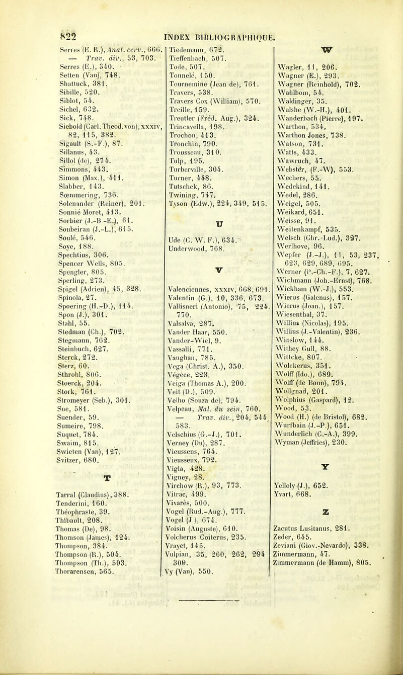 82'^ Serres (K. H.), Àna(. cerv., 600 — Trav. div., 53, 703. Serres (E.), 340. • Setten (Van), 748. Sliatlucli, 381. Sibille, 5!20. Siblot, 54. Sichel, 032. Sick, 748. Siebold (Cari. Theod.von), xxxiv 82, 115, 382. SiSault (S.-F.), 87. Siilanus, 43. Sillol (de), 27 4. Sinimons, 443. Simon (Max.), iH. Slabber, 143. Sœnimering, 73G. Solenander (Reiner), 201. Sonnié Moret, 413. Sorbier (J.-B -E.), 01. Soiibeiran (J.-L.), 015. Soulé, 540. Soyc, 188. Spechlijs, 306. .Spencer Wells, 805. Spcngler, 805. Sperling-, 273. Spig-el (Adrien), 45, 328. Spinola, 27. Spoering (H.-D.), 114. Spon (ï.), 301. Stahl, 55. Stedman (Cli.), 702. Steginann, 762. Steinbuch, 627. Sterck, 272. Sterz, 00. Slhrohl, 806. Stoerck, 204. Slork, 761. Stromeyer (Seb.), 301. Sue, 581. Suender, 59. Sumeire, 798. Suquel, 784. Swaim, 815. Swieten (Van), 127. Svitzer, 080. Tarral (Claiidius), 388. Tenderini, 100. Théophrasie, 39. Thibault, 208. Thomas (De), 98. Thomson (James), 124. Thompson, 384. Thompson (R.), 504. Thompson (Th.), 503. Thorarensen, 565. INDEX BIBLIOGRAPHIOUE. Tiedemann, 672. Tieffenbach, 507. Tode, 507. Tonnelo, 1 50. Tournemine (Jean de), 761. Travers, 538. Travers Cox (William), 570. Treille, 159. Treutler (Préd. Aug.), 324. Trincavella, 198. Trochon, 413. Tronchin, 790. Trousseau, 31 0. Tulp, 195. Turberville, 304. Tnrner, 448. Tutschek, 80. Twining, 747. Tyson (Edw.), 224, 349, 515, U Ude (C. W. F.), 634. Underwood, 768. Valenciennes, XXXIV, 608, 091 Valenlin (G.), 10, 336, 673. Vallisneri (Antonio), 75, 224 770. Valsalva, 287. Vaniler Haai-, 550. Vandcr-Wiel, 9. Vassalli, 771. Vaughan, 785. Vega (Christ. A.), 350. Végèce, 223. Veiga (Thomas A.), 200. Veit (D.), 509. Vellio (Souza de), 794. Velpeau, Mal. du sein, 760. — Trav. (/il)., 204, 544 583. Velschins (G.-J.), 701. Verney (Du), 287. Vieussens, 764. Vieusseux, 792. Vigla, 428. Vigney, 28. Virchow(R.), 93, 773. Vilrac, 499. Vivarès, 500. Vogel (Rud.-Aug.), 777. Vogel (J ), 674. Voisin (Auguste), 610. Volcherus Coiterus, 235. Vrayet, 145. Vulpian, 35, 260, 202, 294 309. Vy (Van), 550. W Wagler, 11, 206. Wagner (E.), 293. Wagner (Reinhold), 702. Wahlbom, 54. Waldinger, 35. Walshe'(W.-H.), 401. Wanderbach (Pierre), 197. Warlhon, 534. Warthon Jones, 738. Watson, 731. Watts, 433. Wawruch, 47. Webstér, (F.-W), 553. Wechers, 55,. Wedekind, 141. Wedel, 286. Weigel, 505. Weikard, 651. Weisse, 91. Weitenkampf, 535. Welsch (Chr.-Lud.), 327. Werlhove, 96. Wepfer (J.-J.), Il, 53, 237, 623, 629,689, 695. Werner (i'.-Ch.-F.), 7, 027. Wiclmiann (Joli.-Ernst), 768. Wickham (W.-J.), 553. Wierus (Galenus), 157. Wierus (Joan.), 157. Wiesenthal, 37. Willius (Nicolas), 195. Willius (J.-Valentin), 236. Winslow, 144. Wilbey GuU, 88. Wilicke, 807. Wokkerus, 351. Wolff(Ido.), 689. Wolir (de Bonn), 794. Wollgnad, 201. Wolpbius (Gaspard), 12. Wood, 53. Wood (h!) (de Bristol), 682. Wurfbain (J.-P.), 651. Wunderlich (G.-A.), 399. Wyman (JeflTries), 230. Yelloly (J.), 652. Yvart, 668. Zacutus Lusitanus, 281. Zeder, 645. Zeviani (Giov.-Nevardo), 338. Zimmermann, 47. Zimmermann (de Hamni), 805.