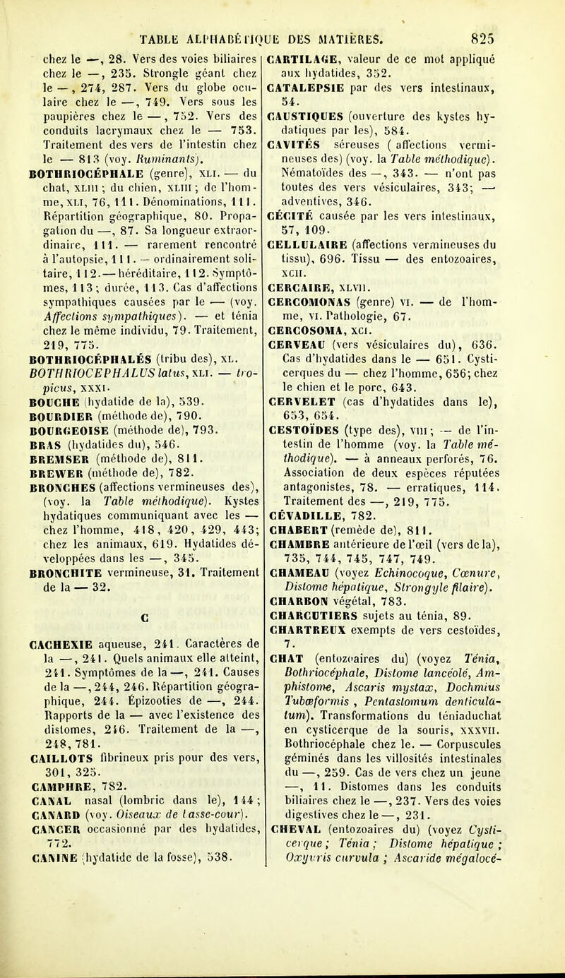 chez le —, 28. Vers des voies biliaires chez le —, 235. Strongle géanl chez le — , 274, 287. Vers du globe ocu- laire chez le —, 749. Vers sous les paupières chez le—, 7o2. Vers des conduits lacrymaux chez le — 753. Traitement des vers de l'intestin chez le — 81,^ (voy. liuminants). BOTHRIOCÉPHALE (genre), XLI. — du chat, XLiii ; du chien, XLiii ; de l'hom- me, XLI, 76, 111. Dénominations, 111. Répartition géographique, 80. Propa- gation du—, 87. Sa longueur extraor- dinaire, 111. — rarement rencontré à l'autopsie, 111. — ordinairement soli- taire, 112. — héréditaire, 112. -Symptô- mes, 113; durée, 113. Cas d'affections sympathiques causées par le .— (voy. Affections sympathiques). — et ténia chez le même individu, 79. Traitement, 219, 775. BOTHRIOGFPHALÉS (tribu des), XL. BOTHIilOCEPHALUS latus, y.hi. — tro- picus, XXXI. BOUCHE (hydatide de la), 539. BOURDIER (méthode de), 790. BOI}R(.EOISE (méthode de), 793. BRAS (hydatidos du), 546. BREMSER (méthode de), 811. BREWËR (méthode de), 782. BROIVGHES (affections vermineuses des), (voy. la Table méthodique). Kystes hydatiques communiquant avec les — chez l'homme, 418, 420, 429, 443; chez les animaux, 619. Hydalides dé- veloppées dans les —, 345. BRONCHITE vermineuse, 31. Traitement de la — 32. C CACHEXIE aqueuse, 241. Caractères de la —, 241. Quels animaux elle atteint, 2il. Symptômes de la—, 2il. Causes de la —,244, 246. Répartition géogra- phique, 244. Épizooties de —, 244. Rapports de la — avec l'existence des distomes, 216. Traitement de la —, 248,781. CAILLOTS fibrineux pris pour des vers, 301, 325. CAMPHRE, 782. CAKAL nasal (lombric dans le), 144; CAIVARD (voy. Oiseaux de lasse-cour). CANCER occasionné par des hydatides, 77 2. CA:\INE .hydatide de la fosse), 538. CARTILA<>E, valeur de ce mot appliqué aux hj'datides, 352. CATALEPSIE par des vers intestinaux, 54. CAUSTIQUES (ouverture des kystes hy- datiques par les), 584. CAVITÉS séreuses ( affections vermi- neuses des) (voy. la Table méthodique). Nématoïdes des—, 343. — n'ont pas toutes des vers vésiculaires, 343; —■ adveiitives, 346. CÉCITÉ causée par les vers intestinaux, 57, 109. CELLULAIRE (affections vermineuses du tissu), 696. Tissu — des entozoaires, XCII. CERCAIRE,XLVn. CERCOMONAS (genre) vi. — de Thom- me, VI. Pathologie, 67. CERCOSOMA, XCI. CERVEAU (vers vésiculaires du), 636. Cas d'hydatides dans le — 651. Cysti- cerques du — chez l'homme, 656; chez le chien et le porc, 643. CERVELET (cas d'hydatides dans le), 653, 654. CESTOÏDES (type des), viii ; — de l'in- testin de l'homme (voy. la Table mé- thodique), — à anneaux perforés, 76. Association de deux espèces réputées antagonistes, 78. — erratiques, 114. Traitement des —, 219, 775. GÉVADILLE, 782. CHABERT (remède de), 811. CHAMBRE antérieure de l'œil (vers delà), 735, 744, 745, 747, 749. CHAMEAU (voyez Echinocoqve, Cœnure, Distome hépatique, Strorigyle filaite). GHARBOni végétal, 783. CHARCUTIERS sujets au ténia, 89. CHARTREUX exempts de vers cestoïdes, 7. CHAT (entozcaires du) (voyez Ténia, Dothriocéphale, Distome lancéolé, Am- phistonK, Ascaris mystax, Dochmius Tubœformis , Pcnlastomum denlicula- lum). Transformations du téniaduchat en cysticerque de la souris, xxxvii. Bothriocéphale chez le. — Corpuscules géminés dans les villosités intestinales du —, 259. Cas de vers chez un jeune —, 11. Distomes dans les conduits biliaires chez le —, 237. Vers des voies digestives chez le —, 231. CHEVAL (entozoaires du) (voyez Cysti- cerque ; Ténia ; Distome hépatique ; Oxyvris curvula ; .Ascaride mégalocé-