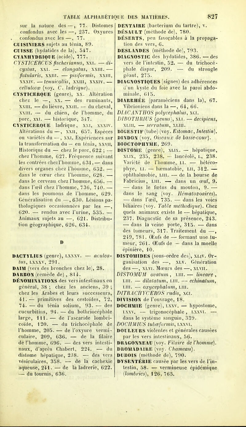 sur la nature des—, 77. Distomes confondus avec les —, 237. Oxyures confondus avec les—, 77. CUISINIERS sujets au ténia, 89. CUISSE (hydatides de la), 547. CVANHYDRIQUE (acide), 777. CYSTICERCUS fischerianus, xxi. — Ji- cyslus, XXI. — elongatus, xxiii. ■—■ fislularis, xxin. — pisifofmis, xxm, XXXIV.—tenuicolHs, xxiii, xxxiv.— cellulosœ (voy. C. ladrique). CÏSTIOERQUE (genre), XX. Altération chez le —, xx. — des ruminants, xxiii. — du lièvre, xxiii. — du cheval, xxni. — du chien, de l'homme, du porc, XXI. — historique, 347. CYSTICERQUE ladrique, XXI, xxxiv. Altérations du—, xxii, 637. Espèces ou variétés du — , xxi. Expériences sur la transformation du — en ténia, xxvii. Historique du — chez le porc, 622 ; — chez l'homme, 627. Fréquence suivant les contrées chez l'homme, 631.— dans divers organes chez l'homme, 632. — dans le cœur chez l'homme, 628. — dans le cerveau chez l'homme, 656. — dans l'œil chez l'homme, 736, 740. — dans les poumons de l'homme, 629. Généralisation du —, 630. Lésions pa- thologiques occasionnées par les —, 620. — rendus avec l'urine, 535. — Animaux sujets au —, 621. Distrihu- tion géographique, 626, 634. D DACTïLIUS (genre), Lxxxv. — acidea- HtS, LXXXV, 291. DAIM (vers des bronches chez le), 28. DARBON (remède de) , 814. DÉ1\0IWIIVATI0S1S des vers intestinaux en général, 38 : chez les anciens, 39 ; chez les Arabes et leurs successeurs, 41.— primitives des cestoïdes, 72, 74. — du ténia solium, 93. — des cucurbitins, 94. — du bothriocéphale large, 111.— de l'ascaride lombri- coïde, 120. — du tricliocépluile de l'homme, 203. — de l'oxyure vermi- culaire, 209, 636. — de la filaire de l'homme, 696. — des vers intesti- naux, d'après Chabert, 224. — du distome hépatique, 238. — des vers vésiculaires, 358. — de la cachexie aqueuse, 241. — de la ladrerie, 622. — du tournis, 636. DENTAIRE (bacterium du tartre), v. DÉSAULT (méthode de), 780. DÉSERTS, peu favorables à la propaga- tion des vers, 6. DESLAIVDES (méthode de), 793. DIAGNOSTIC des hydatides, 386.—des vers de l'intestin, 52. — du trichocé- phale dispar, 209. — du strongle géant, 275. DiAGIVOSTIOlîES (signes) des adhérences (J'un kyste du foie avec la paroi abdo- minale, 615. DIARRHÉE (paraméciens dans la), 67. Vibrioniens dans la —, 64, 66. BIACANTHOS polycephalus, xci. DIBOTHlllUS (genus), \u. — decipiens, XLiii. — serratum, xliii. DIGESTIF (tube) (voy. Estomac, Intestin.). DINDON (voy. Oheaux de basse-cour). DIOCTOPIIYME, 269. DISTOME (genre), XLix. — hépatique, XLix, 235, 238. — lancéolé, L, 238. Variété de l'homme, Li. — hétéro- pliye, I.I. — haematobie, Lii, 312. — ophthalmobie, lui. — de la bourse de Fabricius, Liii. — dans un œuf, 9. — dans le fœtus du mouton, 9. — dans le sang (voy. Hématozoaires). — dans l'œil, 735. — dans les voies biliaires (voy. Table méthodique). Chez quels animaux existe le — hépatique, 237. Diagncstic de sa présence, 243. — dans la veine porte, 315. — dans des tumeurs, 317. Traitement du ■—, 249, 781. Œufs de — formant une tu- meur, 261. OEufs de — dans la moelle épinière, 10. DISTOMIDES (sous-ordre des), XLiV. Or- ganisation des —, XLV. Génération des —, XLvi. Mœurs des —, xlvii. DISTOMUM ovatum, lui.— lineare , lui, — dilalatum, lui. — echinatum, lui. ■— oœycephalum, lui. DITRACIIYCEROS rudis, xci. DIVISION de l'ouvrage, 18. DOGHMIE (genre), Lxxv. — hypostome, Lxxv. — trigonoccphale, lxxvi. — dans le système sanguin, 339. DOCHMIUS tubœfurmis, lxxvi. DOULEURS violentes et générales causées par les vers intestinaux, 56. DRAGONNEAU (voy. Filaire de l'homme). DROMADAIRE (voy. Chameau). DUBOIS (méthode de), 790. DYSENTERIE causée par les vers de l'in- testin, 58. — vcrmineuse épidémique (lombrics), 126, 65.