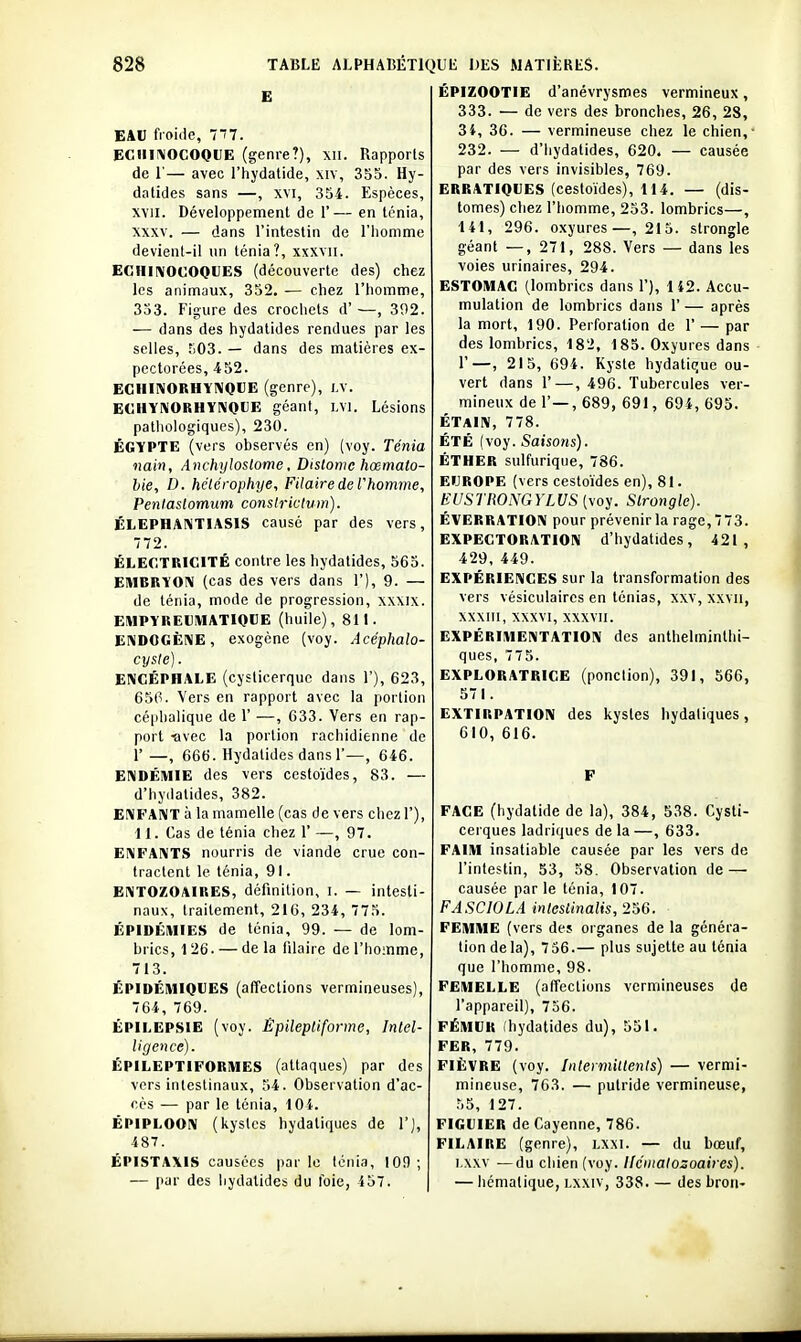 E EAU froide, 7î7. ECIIII\0C0QVE (genre?), xii. Rapports de r— avec l'hydatide, xiv, 355. Hy- datides sans —, xvi, 354. Espèces, xvii. Développement de 1'— en ténia, XXXV. — dans l'intestin de l'homme devienl-il un ténia?, xxxvii. EGHIIVOCOQUES (découverte des) chez les animaux, 352, — chez l'homme, 353. Figure des crochets d'—, 392. — dans des hydatides rendues par les selles, î)03. — dans des matières ex- pectorées, 452. ECiiINORHYNQUE (genre), j.v. ECHYKORHYNOUE géant, i.vi. Lésions patliologiques), 230. EGYPTE (vers observés en) (voy. Ténia nain, Anchyloslome, Distome hœmato- hie, D. hclcrophye. Pilaire de l'homme, Penlaslomutn conslrictvm). ÉLEPHANTIASIS cause par des vers, 772. ÉLECTRICITÉ contre les hydatides, 565. EHIBRYOIV (cas des vers dans 1'), 9. — de ténia, mode de progression, xxxix. EMPYREUIHATIQUE (huile), 811. ENDOGÈNE, exogène (voy. Acéphalo- c^Jsle). ENCÉPHALE (cysticerquc dans 1'), 623, 65(1. Vers en rapport avec la portion céplialique de 1' —, 633. Vers en rap- port ■avec la portion raciiidienne de 1' —, 666. Hydatides dans r—, 646. ENDÉMIE des vers cestoïdes, 83. — d'hydatides, 382. ENFANT à la mamelle (cas de vers chez 1'), 11. Cas de ténia chez 1' —, 97. ENFANTS nourris de viande crue con- tractent le ténia, 91. EiMTOZOAIRES, définition, I. — intesti- naux, traitement, 216, 234, 775. ÉPIDÉillIES de ténia, 99. — de lom- brics, 1 26. — de la filaire de l'homme, 713. ÉPIDÉIVIIQUES (affections vermineuses), 764, 769. ÉPILEPSIE (voy. Êpilepliforme, Intel- ligence). ÉPILEPTIFORIUES (attaques) par des vers intestinaux, 54. Observation d'ac- cès — par le ténia, lOi. ÉPIPLOON (kystes hydatiques de 1'), 487. ÉPISTAXIS causées parle ténia, 109; — par des hydatides du foie, 457. | ÉPIZOOTIE d'anévrysmes vermineux, 333. — de vers des bronches, 26, 28, 34, 36. — vermineuse chez le chien,' 232. — d'hydatides, 620. — causée par des vers invisibles, 769. ERRATIQUES (cestoïdes), 114. — (dis- tomes) chez l'homme, 253. lombrics—, 141, 296. oxyures—,215. strongle géant —, 271, 288. Vers — dans les voies urinaires, 294. ESTOMAC (lombrics dans 1'), 142. Accu- mulation de lombrics dans 1' — après la mort, 190. Perforation de 1' — par des lombrics, 182, 185. Oxyures dans r—, 215, 694. Kyste hydatique ou- vert dans r—, 496. Tubercules ver- mineux de 1'—, 689, 691, 694, 695. ÉTAIN, 778. ÉTÉ (voy. Saisotis). ÉTHER sulfurique, 786. EUROPE (vers cestoïdes en), 81. EUSTRONGYLUS (voy. Slrongle). ÉVERRATION pour prévenir la rage, 773. EXPECTORATION d'hydatides, 421, 429, 449. EXPÉRIENCES sur la transformation des vers vésiculaires en ténias, xxv, xxvu, XXXIIl, XXXVI, xxxvii. EXPÉRIMENTATION des anthelminthi- ques, 775. EXPLORATRICE (ponction), 391, 566, 571. EXTIRPATION des kystes hydatiques, 610, 616. F FACE (hydatide de la), 384, 538. Cysti- cei ques ladriques de la —, 633. FAIM insatiable causée par les vers de l'intestin, 53, 58. Observation de — causée parle ténia, 107. FASCIOLA inlesiinalis, 256. FEMME (vers des organes de la généra- tion delà), 756.— plus sujette au ténia que l'homme, 98. FEMELLE (affections vermineuses de l'appareil), 756. FÉMUR (hydatides du), 551. FER, 779. FIÈVRE (voy. Inteimittenls) — vermi- mineuse, 703. — putride vermineuse, 55, 127. FIGUIER de Cayenne, 786. FILAIRE (genre), LXXI. — du bœuf, i,\xv —du chien (voy. llcmatosoaires). — Iiémalique, Lxxiv, 338. — des bron-