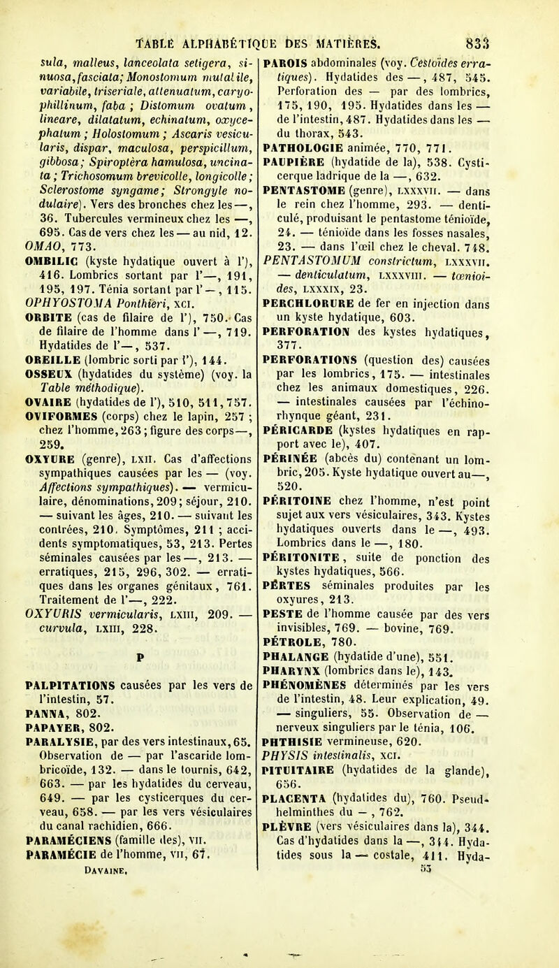 suîa, malleus, lanceolata setigera, si- nunsa,fasciala;Monoslomuin mulalile, variabile, triseriale, altenualum, caryo- phillinum, faba ; Distomum ovatum , lineare, dilalalum, echinatum, oxyce- phalum ; Holostomum ; Ascaris vesicu- laris, dispar, maculosa, perspicillum, gibbosa; Spiroplèra hamulosa, uncina- ta ; Trichosomum brevicolle, longicolle ; Sclerostome syngame; Strongyle no- dulaire). Vers des bronches chez les —, 36. Tubercules vermineux chez les —, 695. Cas de vers chez les — au nid, 12. OMAO, 773. OMBILIC (kyste hydatique ouvert à 1'), 416. Lombrics sortant par 1*—, 191, 195, 197. Ténia sortant pari' — , 115. OPHYOSTOMA Ponthieri, xci. ORBITE (cas de filaire de 1), 750.-Cas de filaire de l'homme dans 1'—, 719. Hydatides de 1'—, 537. OREILLE (lombric sorti par i'), 144. OSSEUX (hydatides du système) (voy. la Table méthodique). OVAIRE (hydatides de 1'), 510, 511,757. OVIFORMES (corps) chez le lapin, 257 ; chez l'homme, 263; figure des corps—, 259. OXYURE (genre), Lxn. Cas d'affections sympathiques causées par les — (voy. Affections sympathiques). — vermicu- laire, dénominations, 209 ; séjour, 210. — suivant les âges, 210. — suivant les contrées, 210. Symptômes, 211 ; acci- dents symptomatiques, 53, 213. Pertes séminales causées par les—, 213. — erratiques, 215, 296,302. — errati- ques dans les organes génitaux, 761. Traitement de 1'—, 222. OXYURIS vermicularis, lxiii, 209. — curvula, lxiii, 228. PALPITATIONS causées par les vers de l'intestin, 57. PAKRIA, 802. PAPAYER,802. PARALYSIE, par des vers intestinaux, 65. Observation de — par l'ascaride lom- bricoïde, 132. — dans le tournis, 642, 663. — par les hydatides du cerveau, 649. — par les cysticerques du cer- veau, 658. — par les vers vésiculaires du canal rachidien, 666. PARAMÉCIENS (famille des), vil. PARAMÉCIE de l'homme, vu, 6t. Davaine, PAROIS abdominales (voy. Cesloïdes erra- tiques). Hydatides des—,487, 545. Perforation des — par des lombrics, 175, 190, 195. Hydatides dans les — de l'intestin, 487. Hydatides dans les — du thorax, 543. PATHOLOGIE animée, 770, 771. PAUPIÈRE (hydalide de la), 538. Cysti- cerque ladrique de la —, 632. PENTASTOME (genre), Lxxxvii. — dans le rein chez l'homme, 293. — denti culé, produisant le pentastome ténioïde, 24. — ténioïde dans les fosses nasales 23. — dans l'œil chez le cheval. 7i8 PENTASTOMUM conslrictum, lxxxvii — denticulatum, lxxxviii. — tœnioi- des, Lxxxix, 23. PERGHLORURE de fer en injection dans un kyste hydatique, 603. PERFORATION des kystes hydatiques, 377. PERFORATIONS (question des) causées par les lombrics, 175. — intestinales chez les animaux domestiques, 226. — intestinales causées par l'échino- rhynque géant, 231. PÉRICARDE (kystes hydatiques en rap- port avec le), 407. PÉRINÉE (abcès du) contenant un lom- bric, 205. Kyste hydatique ouvert au—, 520. PÉRITOINE chez l'homme, n'est point sujet aux vers vésiculaires, 343. Kystes hydatiques ouverts dans le —, 493. Lombrics dans le —, 180. PÉRITONITE, suite de ponction des kystes hydatiques, 566. PÉRTES séminales produites par les oxyures, 213. PESTE de l'homme causée par des vers invisibles, 769. — bovine, 769. PÉTROLE, 780. PHALANGE (hydatide d'une), 551. PHARYNX (lombrics dans le), 143. PHÉNOMÈNES déterminés par les vers de l'intestin, 48. Leur explication, 49. — singuliers, 55. Observation de — nerveux singuliers par le ténia, 106. PHTHISIE vermineuse, 620. PHYSIS intestinalis, xci. PITUITAIRE (hydatides de la glande), 656. PLACENTA (hydatides du), 760. Pseud- helminthes du — , 762. PLÈVRE (vers vésiculaires dans la), 344. Cas d'hydatides dans la —, 3}4. Hyda- tides sous la — costale, 411. Hyda- 53