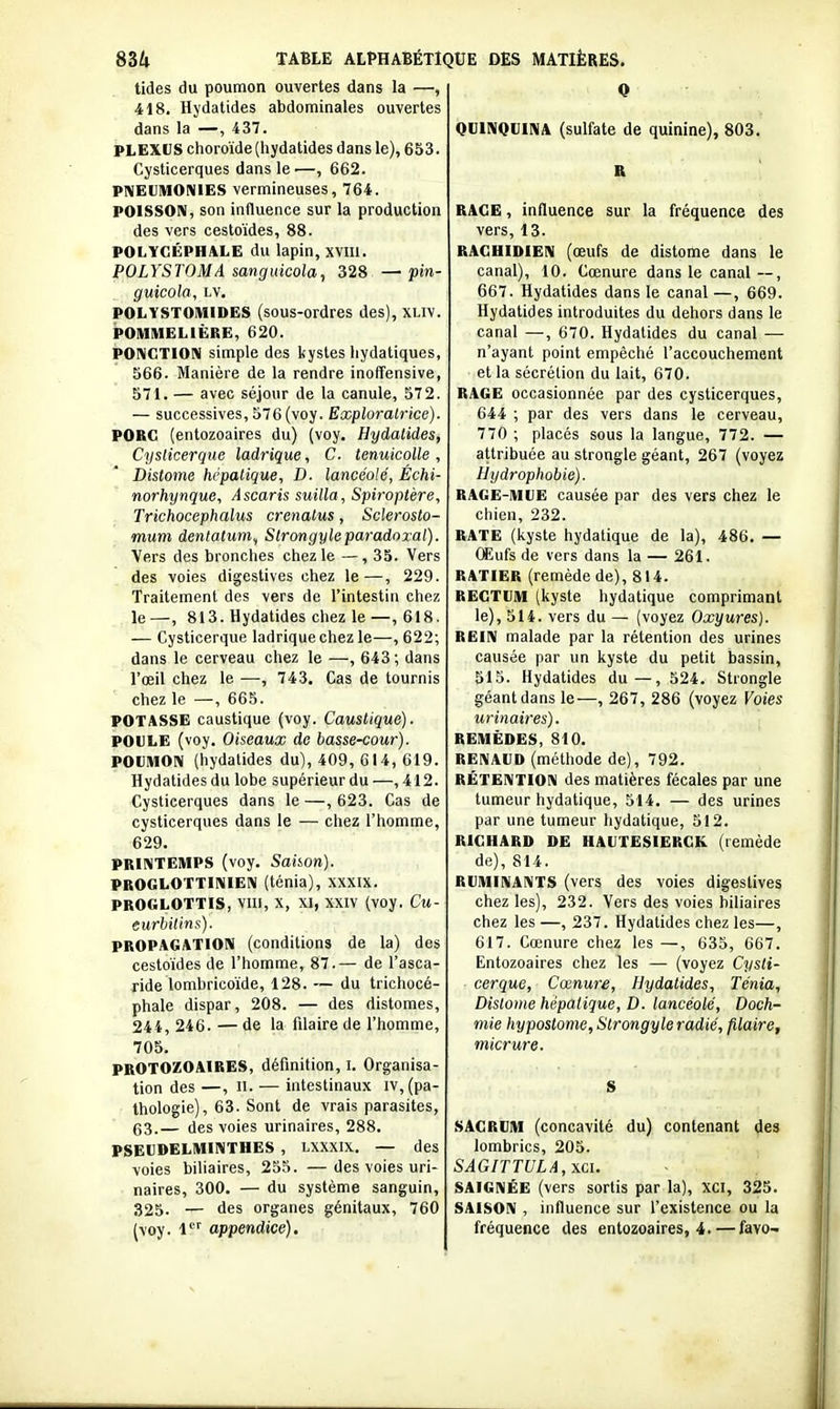 tides du poumon ouvertes dans la —, 418. Hydatides abdominales ouvertes dans la —, 437. PLEXUS choroïde (hydatides dans le), 653. Cysticerques dans le—, 662. PIMEUIUONIES vermineuses, 764. POISSON, son influence sur la production des vers cestoïdes, 88. POLYCÉPHALE du lapin, xvm. POLYSTOMA sanguicola, 328 — pin- guicola, lv. POLYSTOIVIiDES (sous-ordres des), xliv. POMMELIÈRE, 620. PONCTION simple des kystes hydatiques, 566. Manière de la rendre inoffensive, 571. — avec séjour de la canule, 572. — successives, 576(voy. Exploratrice). POBG (entozoaires du) (voy. Hydatides, Cyslicerque ladrique, C. tenuicolle, Distome hépatique, D. lancéolé, Échi- norhynque. Ascaris suilla, Spiroptère, Trichocephalus crenatus, Sclerosto- mum dentatum^ Strongyleparadoxal). Vers des bronches chez le —, 35. Vers des voies digestives chez le—, 229. Traitement des vers de l'intestin chez le—, 813. Hydatides chez le—, 618. — Cysticerque ladrique chez le—, 622; dans le cerveau chez le —, 643 ; dans l'œil chez le —, 743. Cas de tournis chez le —, 665. POTASSE caustique (voy. Caustique). POULE (voy. Oiseaux de basse-cour). POUMON (hydatides du), 409, 614, 619. Hydatides du lobe supérieur du —,412. Cysticerques dans le —, 623. Cas de cysticerques dans le — chez l'homme, 629. PRINTEMPS (voy. Saiion). PROGLOTTINIEN (ténia), XXXIX. PROGLOTTIS, VIII, X, XI, XXIV (voy. Cu- eurbilins). PROPAGATION (conditions de la) des cestoïdes de l'homme, 87.— de l'asca- ride lombricoïde, 128. — du trichocé- phale dispar, 208. — des distomes, 244, 246. — de la filaire de l'homme, 705. PROTOZOAIRES, définition, i. Organisa- tion des —, II. — intestinaux iv,(pa- thologie), 63. Sont de vrais parasites, 63.— des voies urinaires, 288. PSEUDELMINTHES , LXXXIX. — des voies biliaires, 255. —des voies uri- naires, 300. — du système sanguin, 325. — des organes génitaux, 760 (voy. i appendice). QUINQUINA (sulfate de quinine), 803. R RAGE, influence sur la fréquence des vers, 13. RAGUIDIEN (œufs de distome dans le canal), 10. Cœnure dans le canal — , 667. Hydatides dans le canal —, 669. Hydatides introduites du dehors dans le canal —, 670. Hydatides du canal — n'ayant point empêché l'accouchement et la sécrétion du lait, 670. RAGE occasionnée par des cysticerques, 644 ; par des vers dans le cerveau, 770 ; placés sous la langue, 772. — attribuée au strongle géant, 267 (voyez Hydrophobie). RAGE-MUE causée par des vers chez le chien, 232. RATE (kyste hydatique de la), 486. — CEufs de vers dans la — 261. RATIER (remède de), 814. RECTUM (kyste hydatique comprimant le), 514. vers du — (voyez Oxyures). REIN malade par la rétention des urines causée par un kyste du petit bassin, 515. Hydatides du—, 524. Strongle géant dans le—, 267, 286 (voyez Voies urinaires). REMÈDES, 810. RENAUD (méthode de), 792. RÉTENTION des matières fécales par une tumeur hydatique, 514. — des urines par une tumeur hydatique, 512. RICHARD DE HAUTESIERCK (remède de), 814. RUMINANTS (vers des voies digestives chez les), 232. Vers des voies biliaires chez les —, 237. Hydatides chez les—, 617. Cœnure chez les —, 635, 667. Entozoaires chez les — (voyez Cysti- cerque, Cœnure, Hydatides, Ténia, Dislome hépatique, D. lancéolé, Dock- mie hypostome, Strongyle radié, filaire, micrure. S SACRUM (concavité du) contenant des lombrics, 205. SAGITTULA,\ci. SAIGNÉE (vers sortis par la), XCI, 325. SAISON , influence sur l'existence ou la fréquence des entozoaires, 4. — favo-