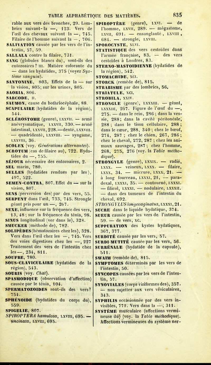 rable aux vers des bronches, 29. Lom- brics suivant-la —, 123. Vers de l'œil des chevaux suivant la —, 743. Filaire de l'homme suivant la — , 706. SALIVATION causée par les vers de l'in- testin, 57, 59. SALLALA contre la filaire, 731. SANG (globules blancs du), sont-ils des entozoaircs ? ni. Matière colorante du — dans les hydatides, 375 (voyez Sys- tème sanguin). SANTONINE, 803. Effets de la — sur la vision, 805; sur les urines, 805. SAORIA, 806. SARCODE, II. SAUMON, cause du bothriocépbale, 88. SCAPULAIRE (hydatides de la région), 544. SGLÉROSTOIUE (genre), Lxxvii. — armé anévrysmatique, Lxxvii, 330. — armé intestinal, Lxxvii, 228.—denté, Lxxviii. ■ — quadridenté, Lxxviii. — syngame, Lxxviii, 36. SCOLEX (voy. Générations alternantes). SGROTUIU (cas de filaire au), 722. Hyda- tides du —, 735. SÉJOUR nécessaire des entozoaires, 2. SEL marin, 780. SELLES (hydatides rendues par les), 497, 522. SEIUEN-GONTRA, 807. Effet du — sur la vision, 807. SENS (perversion des) par des veis, 55. SERPENT dans l'œil, 733, 745. Strongle géant pris pour un —, 267. SEXE, influence sur la fréquence des vers, 13, 48; stir la fréquence du ténia, 98. SINUS longitudinal (ver dans le), 328. SIUUCKER (méthode de), 782. SOLIPÈDES(hématozaires chez les), 328. Vers dans l'œil chez les —, 745. Vers des voies digestives chez les —, 227 Traitement des vers de l'intestin chez les—, 234, 811. SOUFRE, 780. SOUS-CLAVICULAIRE (hydatides de la région), 543. SOURIS (voy. Chat). SPASMODIQUE (observation d'affection) causée par le ténia, 104. SPERMATOZOÏDES sont-ils des vers? 754. SPHÉNOÏDE (hydatides du corps du), 559. SPIGELIE, 807. SPIROPTERA hamulosa, lxviii, 695. — uncinata, lxviii, 695. SPIROPTÈRE (genre), LXVI. — de l'homme, Lxvii, 289. — mégastorae, LXVii, 691. — ensanglanté, lxviii, 684. — strongle, lxviii. SPOROCYSTE, XLVI. STATISTIQUE des vers cestoïdes dans l'armée française, 83. — des vers cestoïdes à Londres, 83. STERNO-MASTOIDIENNE (hydatides de la région), 542. STOMACHIDE, XCI. STORGK (remède de), 815. STRABISME par des lombrics, 56. STRIATULE, XCI. STROBILA, XXIV. STRONGLE (genre;, Lxxxiii. — géant, Lxxxiil, 267. Figure de l'œuf du —, 275. — dans le rein, 286 ; dans la ves- sie, 288; dans la cavité péritonéale; 288 ; dans le tissu cellulaire, 288 ; dans le cœur, 288, 340 ; chez le bœuf, 274, 287 ; chez le chien, 267, 286; chez le cheval, 272, 287 ; chez les ani- maux sauvages, 287 ; chez l'homme, 268, 275, 276 (voy. la Table métho- dique). STRONGYLE (genre), LXXIX. — radié, Lxxx. — veineux, Lxxx. — fdaire, Lxxx, 34. — micrure, LXXX, 21. — à long fourreau, Lxxxi, 21, — para- doxal, Lxxxi, 35.— contourné, Lxxxi. — filicol, Lxxxi. — nodulaire, lxxxii. — dans des tumeurs de l'intestin du cheval, 692. STRONGYLUS longevaginatus, lxxxi, 21. SUGRE dans le liquide hydatique, 374. SUEUR causée par les vers de l'intestin, 59. — de vers, xc. SUPPURATION des kystes hydatiques, 367, 377. SURDITÉ causée par les vers, 57. SURDI-MUTITÉ causée parles vers, 56. SURRÉNALE (hydatide de la capsule), 511. SWAIM (remède de), 815. SYMPTOMES déterminés par les vers de . l'intestin, 50. SYNCOPES causées parles vers de l'intes- tin, 57. SYNOVIALES (corps Viziformes des), 357. — non sujettes aux vers vésiculaires, 343. SYPHILIS occasionnée par des vers in- visibles, 771. Vers dans la —, 311. SYSTÈME musculaire (affections vermi- neuse dû) (voy. la Table méthodique). Affections vermineuses du système ner-