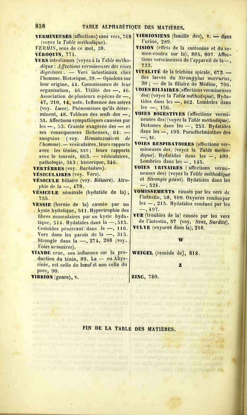 VERMIIVEUSES (affections) sans vers, 768 (voyez la Table méthodique). VERMIS, sens de ce mot, 38. VÉROOUI!^, 774. VERS intestinaux (voyez à la Table métho- dique : Affections vermineuses des voies digestivesK — Vers intestinaux chez l'homme. Historique, 39.— Opinions sur leur origine, 44. Connaissance de leur organisation, 46. Utilité des —, 46. Association de plusieurs espèces de—, 47, 210, 14, note. Influence des astres (voy. Lune). Phénomènes qu'ils déter- minent, 48. Tableau des œufs des —, .SI. Affections sympathiques causées par les—, 53. Crainte exagérée des— et ses conséquences fâcheuses, 61. — sanguins ( voy. Hématozoaires de l'homme).— vésiculaires, leurs rapports avec les ténias, xxv ; leurs rapports avec le tournis, 663. — vésiculaires, pathologie, 343; historique, 346- VERTÈBRES (voy. Rachidien). VÉSICULAIRES (voy. Vers). VÉSICULE biliaire (voy. Biliaire). Atro- phie de la —, 479. VÉSICULE séminale (hydatide de la) , 755. VESSIE (hernie de la) causée par un kyste hydatique, 511. Hypertrophie des fibres musculaires par un kyste hyda- tique, 314. Hydatides dans la —,315. Cestoïdes pénétrant dans la —, 116. Vers dans les parois de la —, 313. Strongle dans la —, 274, 288 (voy. Voies urinaires). VIANDE crue, son influence sur la pro- duction du ténia, 89. La — en Abys- sinie, est celle du bœuf et non celle du porc, 90. VIBRIOlV (genre), v. VIBRI0I\IEIVS (famille des), v. — dans l'urine, 289. VISION (effets de la santonine et du se- men-contra sur la), 805, 807, Affec- tions vermineuses de l'appareil de la—, 733. VITALITÉ de la trichine spirale, 673.— des larves du Strongylus micrurus, 30 ; — de la filiaire de Médine, 706. VOIES BILIAIRES (affections vermineuses des) (voyez la Table méthodique). Hyda- tides dans les—,462. Lombrics dans les —, 156. VOIES DIGESTIVES (affections vermi- neuses des) (voyez la Table méthodique). Distomes dans les —, 253. Hydatides dans les—, 495. Pseudhelminthes des —, xc. VOIES RESPIRATOIRES (affections ver- mineuses des; (voyez la Table métho- dique). Hydatides dans les —, 409. Lombrics dans les—, 145. VOIES URIKAIRES (affections vermi- neuses des) (voyez la Table méthodique et Strongle géant). Hydatides dans les — , 524. VOMISSEMENTS causés par les vers de l'intestin, 58, 109. Oxyures renduspar les — , 215. Hydatides rendues par les — , 497. VUE (troubles de la) causés par les vers de l'intestin, 57 (voy. Sens, Surdité). VULVE (oxyures dans la), 216. W WEIGEL (remède de), 818. Z ZINC, 780. FIN DE LA TABLE DES MATIÈRES.