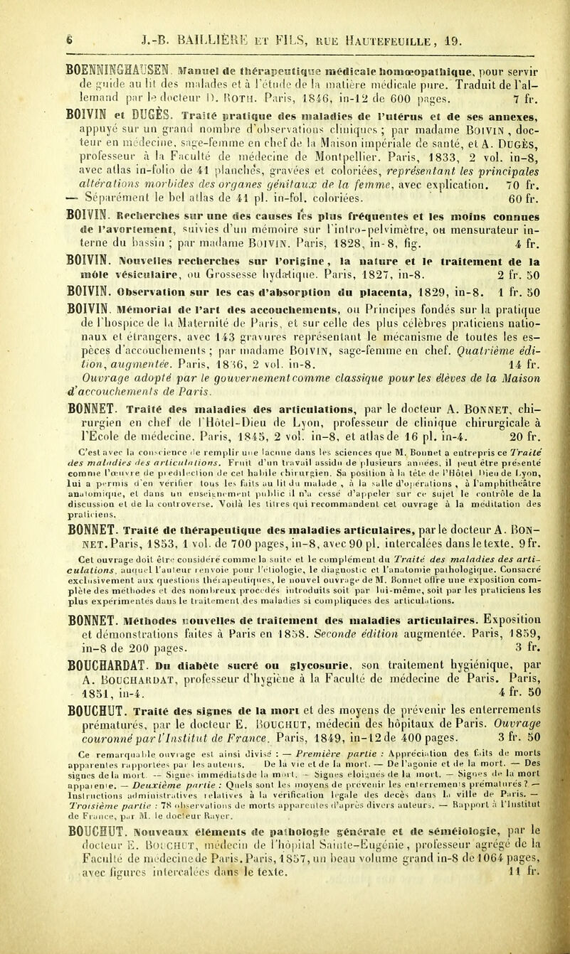 BOEMINGHAUSEN. Manue! de tStérapcutiqise médicale IioniocopatUique, pour servir de feuille au lit des malades et à Tétiide de la iiiatiète médicale pure. Traduit de l'al- lemand par l.^docteur IK lîOTH. Paris, 1846, in-12 de 600 pages. 7 fr. BOIVIN et DUGES. Traité iiratique des maladies de l'utérus et de ses annexes, appuyé sui- un grand nombre d'observations cliniques ; par madame BfjlViN , doc- teur en médecine, sage-femme en chef de la Maison impériale de santé, et A. DcGÈs, professeur à la Faculté de médecine de Montpellier. Paris, 1833, 2 vol. in-8, avec allas in-folin de 41 planche's, gi'avées et coloriées, représentant les principales altérations morbides des organes génitaux de la femme, avec explication, 70 fr. — Séparément le bel atlas de 41 pl. in-fol. coloriées. 60 fr. BOIVIN. Reclierclies sur une des causes les plus fréquentes et les moins connues de l'avortement, suivies d'un mémoire sur l'inlro-pelvimètre, oa mensurateur in- terne du bassin ; par madame BoiviN. Paris, 1828, in-8, fig. 4 fr. BOIVIN. Nouvelles recherclies sur l'origine, la nature et le traitement de la môle vésiculaire, ou Grossesse liyd;>(ique. Paris, 1827, in-8. 2 fr. 50 BOIVIN. Observation sur les cas d'absorption du placenta, 1829, in-8. 1 fr. 50 BOIVIN. Mémorial de l'art des accouchements, ou Principes fondés sur la prati([ue de l'hospice de bi Maternité de Paris, et sur celle des plus célèbi es praticiens natio- naux et étrangers, avec 143 gravures représentant le mécanisme de toutes les es- pèces d'accouchements ; par madame BoiviN, sage-femme en chef. Quatrième édi- tion, augmentée. Paris, 18S6, 2 vol. in-8. 14 fr. Ouvrage adopté par le gouvernement comme classique pour les élèves de la Maison d'acroucliements de Paris. BONNET. Traite des maladies des articulations, par le docteur A. BONNET, chi- rurgien en chef de l'HcMel-Dieu de Lyon, professeur de clinique chirurgicale à l'École de médecine. Paris, 1845, 2 vol. in-8, et atlas de 16 pl. in-4. 20 fr. C'est avec la ooiiscienre i!e remplir une lacune dans tes sciences que M, Bonnet a entrepris ce lYaité des matitdies <l€s artictilntions. Frnit d'nn travail assidu de plusieurs années, il peut être pie'>entë comme Pa^ivre de pi edili'clion de cel haliile chii urjiien. Sa posiliun à la tète <te l'Hôlel l*ieiide l.yon, lui a permis d'en vérifier tous les fails au lit du malade , à la salle d'opérulions , à Tamphitliéâtre auaiuniique, et dans un euseiancmenl pnl)lic il n'a cesse' d'appeler sur ce sujet le contrôle de la discussion et de la controverse. Voilà les titres qui recommandent cel ouvrage à la méditation des praliiieiis. BONNET. Traité de thérapeutique des maladies articulaires, parle docteur A. BON- NET. Paris, 1853, 1 vol. de 700 pages, in-8, avec 90 pl. intercalées dans le texte. 9fr. Cet ouvrage doit êlr-' considère' comme la suite et le cumplémeul du Traité des maladies des arti- culations. autuiel l'auleur renvoie pour rdiotogie, le diaj;m)Stic cl l'anatonjie paihologifiue. Consacré exclusivement aux (jueslions Ihéi apeutiques, le nouvel ouvrage de M. Bonnet oH're une exposition com- plète des méthodes et des nombreux procédés introduits soit par lui-même, soit par les praticiens les plus expérimentés dans le traitemenl des maladies si compliquées des arlicul.itions. BONNET. Méthodes nouvelles de traitement des maladies articulaires. Exposition et démonstrations faites à Paris en 1858. Seconde édition augmentée. Paris, 1859, in-8 de 200 pages. 3 fr. BOUCHARDAT. Du diabOtc sucré ou glycosurie, son traitement hygiénique, par A. BOUCUAUDAT, professeur d'hygiène à la Faculté de médecine de Paris. Paris, 1851, iu-4. 4 fr. 50 BOUCHUT. Traité des signes de la mort et des moyens de prévenir les enterrements prématurés, par le docteur E. liOUCHUT, médecin des hôpitaux de Paris. Ouvrage couronné par l'Institut de France. Paris, 1849, in-12 de 400 pages. 3 fr. 50 Ce remarqualile ouvrage est ainsi divise : — Première partie ; Appréciation des faits di: morts apparentes rapportées pai les auteui s. De la vie cl de la morl. — De l'agonie et de la mort. — Des signes delà moj l -- .Sjgui's immédiatsde ta morl. - Signes éloignés de la morl. — Sigiu's de la mort appaienie. — Deuxième pnrlie : Quels sont les moyens de prévenir les enlt-rremems prématurés ? — Instructions ailniinislratives relatives à ta vérificaliou légale des décès dans l.i ville de Paris.— Troisième partie : 78 oli.servalioiis de morts apparentes d'après divers auteur^. — Kapport à l'Institut de France, p.ir M. le docteur Rayer. BOUCHUT. Nouveaux éléments de pathologie génfralc et rte séméîologie, par le docteur E. lioi'CHLiT, médecin tie i'hôjiilal Saif.le-Eugénie, professeur agrégé de la Faculté de niedecincde Paris.Paris, 1857, un beau volume grand in-8 de 1064 pages, avec figures intercalées dans le texte. 11 ir.