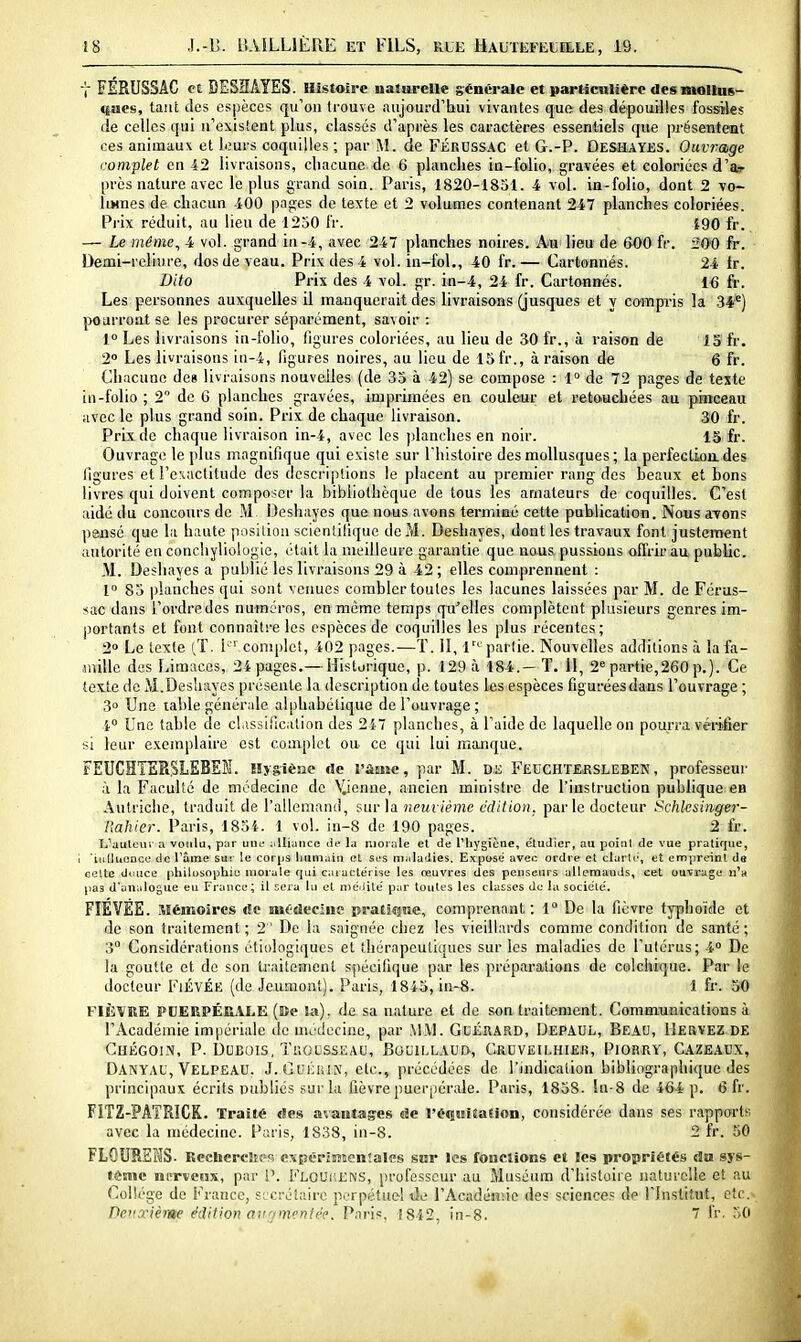 t FÉRUSSAC et DESHAYES. Histoire naturelle générale et particnlièrc desmollus- (|ues, tant lies espèces qu'on Irouve aujourd'bui vivantes que des dépouilles fossiles de celles qui n'existent plus, classés d'après les caractères essentiels que présetiteot ces animaux et leurs coquilles ; par M. de FÉRUSS.'VC et G.-P. Deshayes. Ouvrage complet en 12 livraisons, cliacune de 6 planches ia-folio, gravées et coloriées d'ar près nature avec le plus grand soin. Paris, 1820-1851. 4 vol. ia-folio, dont 2 vo- liMnes de chacun -iOO pages de texte et 2 volumes contenant 247 planches coloriées. Pi-ix réduit, au lieu de 1250 l'r. 190 fr. — Le même, 4 vol. grand in -4, avec 247 planches noires. Am lieu de 600 fr. 200 fr. Demi-reliure, dos de veau. Prix des 4 vol. in-fol., 40 fr.— Cartonnés. 24 tr. Dito Prix des 4 vol. gr. in-4, 24 fr. Cartonnés. 1-6 fr. Les personnes auxquelles il manquerait des livraisons (jusques et y camp-is la 34*) pourront se les procurer séparément, savoir : 1° Les livraisons in-l'olio, ligures coloriées, au lieu de 30 fr., à raison de 13 fr. 2» Les livraisons iti-4, figures noires, au lieu de 15 fr., à raison de 6 fr. Chacune des livraisons nouvelles (de 33 à 42) se compose : 1° de 72 pages de texte iii-folio ; 2 de G planches gravées, imprimées en couleur et pe.touchées au puceau avec le plus grand soin. Prix de chaque livraison. 30 fr. Prix de chaque livraison in-4, avec les planches en noir. 15 fr. Ouvrage le plus magnifique qui existe sur l'histoire des mollusques ; la perfectioa des figures et l'exactitude des descriptions le placent au premier rang des heaux et bons livres qui doivent composer la bibliothèque de tous les amateurs de coquilles. C'est aidé du concours de M Deshajes que nous avons terminé cette publication. Nous aTon? pansé que la haute posilion scienlilique de M. Deshayes, dont les travaux font justement autorité en conchyliologie, était la meilleure garantie que nous pussions offrir au public. .M. Deshayes a publié les livraisons 29 à 42; elles comprennent : 1° 85 planches qui sont vermes combler toutes les lacunes laissées par M. de Féras- sac dans l'ordre des numéros, en même temps qu'elles complètent plusieurs genres im- portants et font connaître les espèces de coquilles les plus récentes; 2 Le texte (,T. i ' complet, 402 pages.—ï. II, 1'^'^ partie. Nouvelles additions à lafa- juillc des Limaces, 24 pages.—Historique, p. 129 à 184.-T. 11, 2« partie,260 p.). Ce texte de M.Desliayes présente la description de toutes les espèces figurées dans l'ouvrage ; 3° Une table généride alphabétique de l'ouvrage; 4° Une table de classification des 247 planches, à l'aide de laquelle on pourra vérifier si leur exemplaire est complet ou ce qui lui manque. FEUCHTERSLEBEÎJ. Hygiène de l'âaîc, par M. Dt; Feochtersleben, professeur à la Faculté de médecine de Vienne, ancien ministre de l'instruction publique en Autriche, traduit de l'allemand, sur la neuvième édition, parle docteur Schlesinger- l'ahier. Paris, 1854. 1 vol. in-8 de 190 pages. 2 fr. Ii'aulcur a voulu, par une idliuncc dt* la morale el de l'hygiène, étudier, au point de vue pratique, tiitluonce de Tâme su: le corps Immain cL st's maladies. Expose aven ordre et clarli', et empreint de ceUe douce philosophie nioi-ale qui catacte'rise les œuvres des penseurs allemands, cet ouvrage ii'h pas d'analogue eu France; il sera lu et meilile par toutes les classes du la société'. FIÉVÉE. Mémoires c!c niOdecàie jsratiqae, comprenant: 1° De la fièvre typhoïde et de son traitement ; 2 ' De la saignée chez les vieillards comme condition de santé ; 3° Considérations étiologiques et thérapeutiques sur les maladies de l'utérus; 4° De la goutte et de son traitement spécifique par les préparations de colchique. Par le docteur FiÉVÉK (de Jeumont). Paris, 1845, in-8. 1 £r. S(0 FIÈVRE PDERPÉfii\LE (Be la); de sa nature et de son traitement. Communications à l'Académie imiiériale de uicdeciiie, par MM. GuÉRARD, DepAHL, Beau, IIervez de Chégoin, P. Dubois, Trousseau, Bouillaui>, Cruveilhier, Piorry, Cazeaux, Danyau,'^elpeau. J.GuiiiiitV, etc., précédées de l'indication bibliographique des principaux écrits publiés sur la fièvre puerj)érale. Paris, 1858. în-8 de 464 p. 6 fr. FITZ-PATRICR. Traité «les avautases de l'éqiMiiiation, considérée dans ses rapports avec la médecine. Paris, 1838, in-8. 2 fr. 50 FLOURSMS. Rechcrc!s(=s c\périsiton!ales sur les fonctions et les propriétés da sys- tème niTveus, par i'. Floui'.ens, professeur au Muséum d'histoire naturelle et au Collège de France, sicrélairc perpétuel tle l'Acadénnc des sciences de l'Institut, etc.- Deuxième édition an^nnentée. Paris, 1842, in-8. 7 fr. 30