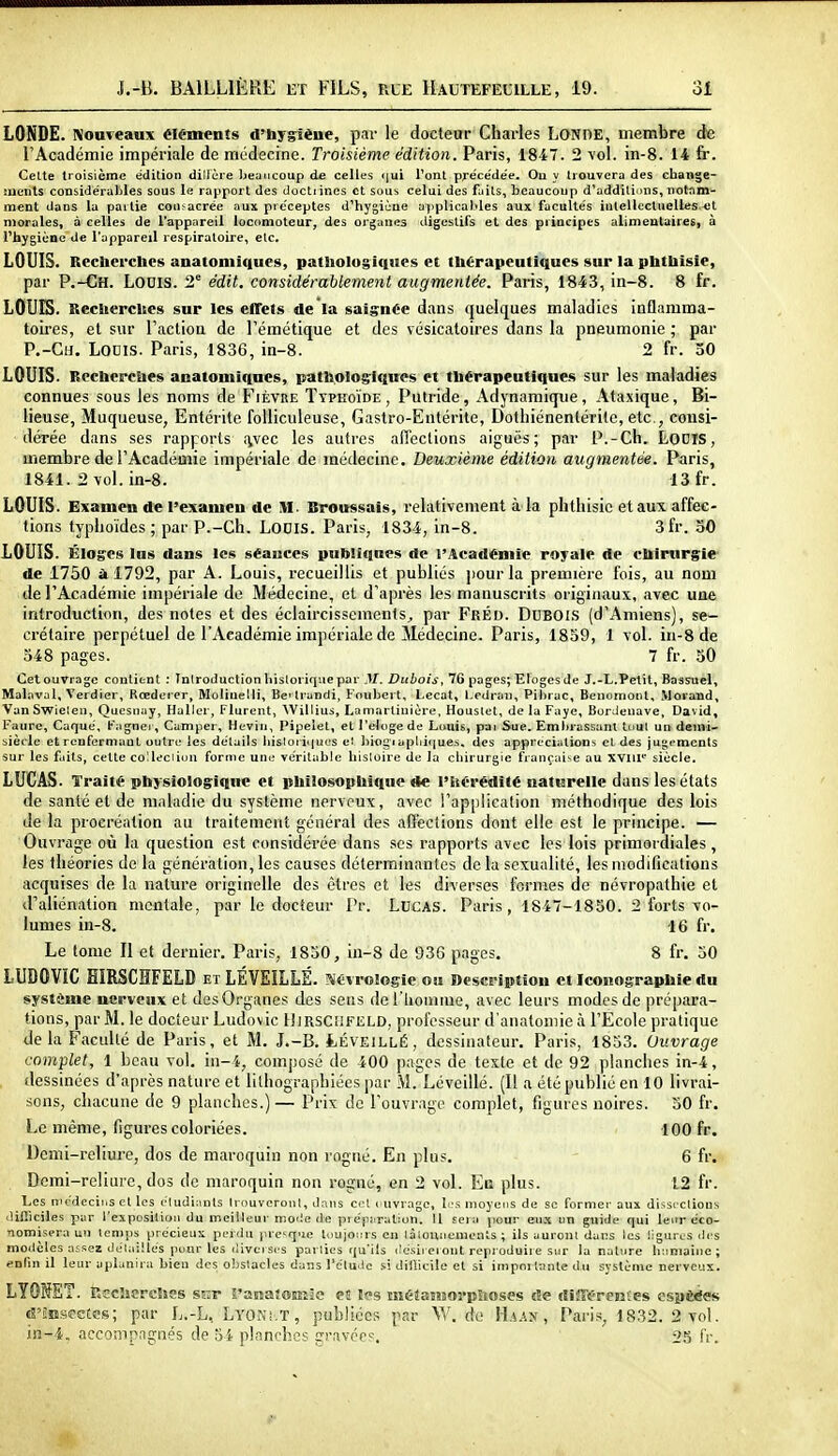 LONDE. Nouveaux éléments d'hygiène, par le docteur Charles LONDE, membre de l'Académie impériale de médecine. Troisième édition. Paris, 1847. 2 vol. in-8. 14 fr. Celte troisième édition dilière Ijeuncoup de celles «iui Tonl préce'dée. On y liouvera des cLiange- nients considéraljles sous le rapport des doctiines et sous celui des fuits, beaucoup d'additions, notam- ment dans la paitie consacrée aux préceptes d'hygiène applical'les aux faculte's inlellocluelles-et morales, à celles de l'appareil locomoteur, des organes digestifs et des principes alimeulaires, à l'hygiène de l'appareil respiratoire, etc. LOUIS. Recberchcs anatoniiques, pathologiques et thérapeutiques sur la phthisie, par P.-Ch. Louis. 2^ édit. considérablement augmentée. Paris, 1843, in-8. 8 fr. LOUIS. Recherches sur les effets de'la saignée dans quelques maladies inflamma- toires, et sur l'action de l'émétique et des vésicaloires dans la pneumonie ; par P.-Ch. Lodis. Paris, 1836, in-8. 2 fr. 50 LOUIS. Recherches anatomiqnes, pathologUlwes et thérapeutiques sur les maladies connues sous les noms de Fièvre Typhoïde, Putride, Adynamique, Ataxique, Bi- lieuse, Muqueuse, Entérite folliculeuse, Gastro-Entérite, Dotliiénenlérilc, etc., consi- dérée dans ses rapports «ivec les autres afiections aiguës; par P.-Ch. LODTS, membre de l'Académie impériale de médecine. Deuxième édition augmentée. Paris, 1841. 2 vol. in-8. 13 fr. LOUIS. Examen de l'examen de M. Broussais, relativement à la phthisie et aux affec- tions typhoïdes ; par P.-Ch. LODIs. Paris, 1834, in-8. 3fr. 50 LOUIS. Éloges lus dans les séances publiques de l'Académie royale de chirurgie de 1750 à 1792, par A. Louis, recueillis et publiés ]iour la première fois, au nom de l'Académie impériale de Médecine, et d'après les manuscrits originaux, avec une introduction, des notes et des éclaircissements, par FrÉd. Dubois (d'Amiens), se- crétaire perpétuel de l'Académie impériale de Médecine. Paris, 1839, 1 vol. in-8 de 348 pages. 7 fr. 30 Cet ouvrage contient : Introduction historique par M. Dubois, 76 pages; Eloges de J.-L.Petit, Bassuel, Malaval, Verdier, Rœderer, Molineth', Bc Irandi, Foiibert, Lecat, Ledraii, Pihrac, Benumonl, Morand, VanSwielen, Qucsnay, Haller, Plurent, Willius, Lamartinière, Houstet, de la Paye, Bordenave, David, Faure, Caque', Pagnei, Camper, Heviii, Pipeiet, et l'eloge de Louis, pai Sue. Embrassant tout un demi- siècle et renfermant outre les détails iiisloriques e' biogiapliiques. des appréciations cl des juj^ements sur les faits, cette colleciiun forme une ve'ritable histoire de la chirurgie française au xviil*' siècle. LUCAS. Traité physiologique et philosophique de l'hérédité naturelle dans les états de santé et de maladie du système nerveux, avec !'ap[)lication méthodique des lois de la procréation au traitement général des affections dont elle est le principe. — Ouvrage oii la question est considérée dans ses rapports avtc les lois primordiales, les théories de la génération, les causes déterminantes de la sexualité, les modifications acquises de la nature originelle des êtres et les diverses formes de névropathie et d'aliénation mentale, par le docteur Pr. Lucas. Paris, 1847-1830. 2 forts vo- lumes in-8. 16 fr. Le tome II et dernier. Paris, 1830, in-8 de 936 pages. 8 fr. 30 LUDOVIC EIRSCHFELD et LÉVEILLÉ. r^Évrologic ou Description et Iconographie du système nerveux et des Organes des sens del liomiue, avec leurs modes de prépara- tions, par M. le docteur Ludovic 1]irsC!!FELD, professeur d'anatomic à l'Ecole pratique de la Facidlé de Paris, et M. J.-B. tÉVEiLLÉ, dessinateur. Paris, 1853. Ouvrage complet, 1 beau vol. in-i, composé de 400 pages de texte et de 92 planches in-4, dessinées d'après nature et lithograpbiées par M. Lé veillé. (Il a été publié en 10 livrai- sons, chacune de 9 planches.)— Prix de l'ouvrage complet, figures noires. 30 fr. Le même, figures coloriées. 100 fr. Demi-reliure, dos de maroquin non rogné. En plus. 6 fr. Demi-reliure, dos de maroquin non rogné, en 2 vol. En plus. 12 fr. Les mcdeciiis et les ctudinnls Irouvcronl, dans cet cuvrage, b's nioyei:s de se former aux dissi'Ctious • lifilciles par l'exposition du meilleur mode de pre'puration. Il sera pour eux un guide qui leirr éco- •nomisera un lenips précieux perdu prcque tuuionrs en làiounemcnls ; ils auront dans les ligures des modèles assez détailles pour les liivcjsis parties qu'ils désireront reproduire sur la nature humaine; ^nlin il leur aplanira bien des obstacles dans l'élude si difficile et si importante du système nerveux. LYOMET. Recherches sur ranatomie eiî les méêasMorpSioses de difftfreBtes espèces d'Sissectcs; par L.-L, Lyoni.T, publiées par Vi^ de H.^.is , Paris, 1832. 2 vol. in-4. accompagnés de 34 planclies p-ns-cc, 25 fr.